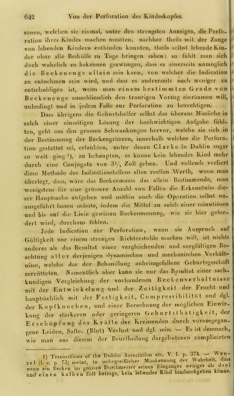 sonen, ■welchen sie einmal, unter den strengsten Anieigcn, diePerfo- f ration ihres Kindes machen musslen, nachher theils mit der Zange von lehenden Kindern enlhiiulcn konnten, theils selbst lebende Kin- der ohne alle Beihiilfe zu Tage hringen sahen: so fühlt man sich doch wahrlich zu hekennen gezwungen, dass es einerseits unmöglich die Beckenenge allein sein kann, von welcher die Indication zu entnehmen sein wird, und dass es andrerseits noch weniger zu entschuldigen ist, wenn man einem hestimmten Grade von Beckenenge ausschliesslich den traurigen Vorzug einräumen will, unbedingt und in jedem Falle zur Perforation zu herecbtigen. Dass ühricens die Gohurtshelfer selbst das überaus Missliche in solch einer einseitigen Lösung der hochwichtigen Aufgabe fühl- ten, geht aus den grossen Schwankungen hervor, welche sie sich in der Bestimmung der Beckengränzen, innerhalb welcher die Perfora- tion gestattet sei, erlaubten, unter denen Clarke in Dublin sogar so weit ging zu behaupten, es könne kein lebendes Kind mehr durch eine Conjugata von Vfn Zoll gehen. Und vollends verliert diese Methode des Indicationstellens allen reellen Werth, wenn man überlegt, dass, wäre das Beekenmaass das allein Bestimmende, man wenigstens für eine grössere Anzahl von Fällen die Erkcnntniss die- ser Hauptsaclie aufgeben und mithin auch die Operation selbst un- ausgeführt lassen inüsste, indem die Mittel zu solch einer minutiösen und bis auf die Linie gewissen Beckenmessung, wie sie hier gefor- dert wird, durchaus fehlen. Jede Indication zur Perforation, wenn sie Anspruch auf Gültigkeit vor einem strengen Bichterstuhle machen will, ist nichts anderes als das Besultat einer vergleichenden und sorgfältigen Be- achtung aller derjenigen dynamischen und mechanischen Verhält- nisse, welche das der Behandlung anheimgefallene Geburtsgeschäft zerrütteten. Namentlich aber kann sie nur das Resultat einer sach- kundigen Vergleichung der vorhandenen B eck e n v c r h ä 11 n i sse mit der Entwickelung und der Zeitigkeit der Frucht und hauptsächlich mit der F es t i g k e i t, C o m p ress i b II i tä t und dgl. der Ropfknochen, und einer Berechnung der möglichen Einwir- kung der stärkeren oder geringeren G e b u r t s t h ä t i gk e i t, der Erschöpfung der Kräfte der Kreissenden durch vorausgegan- gene Leiden, Sätte- CBIt) Verlust und dgl. sein. - Es ist demnach, wie man aus diesem der Beurlheilung dargebotenen complicirten \\ Traiisnctions of ihe Dublin Association etc. V. I. p.  ^^ e» zel (1. c. p. 73) meint, in unhoRreinicher Misskennung «ior Wahrheit, dass wenn ein Becken im grossen Durchmesser seines Einganges weniger als clre« und einen halben Zoll betrage, kein lebendes Rind hindurchgehen könne.