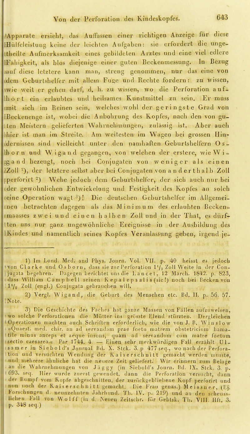Apparate ersieht, das Auffassen einer richtigen Anzeige für diese iHülft'lcistinig keine der leiclilen AiiCgaben: sie orfordert die unge- Itlieilte Aufmerksamkeit eines gebildclen Arztes und eine viel edlere IFaliigkeit, als blos diejenige einer guten Bockenmessung. In Bezug iiauf diese letztere kann man, streng genommen, nur das eine von idem Geburlshelfer mit allem Fuge und Rechte fordern : zu wissen, wvie weit er gehen darf, d. h. zu wissen, wo die Perforation auf- Ihört ein erlaubtes und heilsames Kunstmittel zu sein. Er muss imit sich im Reinen sein, welches wohl der geringste Grad von 1 Beckenenge ist, wobei die Anbohrung des Kopfes, nach den von gu- tlen Meistern gelieferten Wahrnehmungen, zulässig ist. Aber auch lihier ist man im Streite. Am weitesten im Wagen bei grossen Hin- cdernissen sind vielleicht unter den namhaften Geburtshelfern Os- IJj 0 r n und Wigand gegangen, von welchen der erstere, wieWi- ig a n d bezeugt, noch bei Conjugaten von weniger als einen ZZoll ')) »^er letztere selbst aber bei Conjugaten von anderthalb Zoll fperforirt 2) Wehe jedoch dem Geburtshelfer, der sich auch nur bei ider gewöhnlichen Entwickeinng und Festigkeit des Koples an solch teine Operation wagt *)! Die deutsclien Geburtshelfer im Allgemei- inen hetrachten dagegen als das Minimum des erlaubten Becken- imaasses zwei und einen halben Zoll und in der That, es dürf- tten uns nur ganz ungewöbnlicbe Ereignisse in der Ausbildung des IKindes und namentlich seines Kopfes Veranlassung geben, iigend je- 1) Im Lond. Med. and Phys. Joiirn. Vol. VII. p. 40 heisst es jedoch ivon Clarke und Osborn, dass sie zur Perforation l'/i Zoll Weite in der Con- ijugata begehren. Dagegen berichtet uns die hancet, 12 March. 1842. p. 823, 1 dass William Campbell seinen K e p a I e p s a 1 i s (sie !) noch bei Becken von : l'/a Zoll (engl.) Conjtigala gebrauchen will. 2) Vergl. Wigand, die Geburt des Menschen etc. 13d. II. p. 56. 57. 'Note. 3) Die Geschichte des Faches hat ganze Massen von Fällen aufzuweisen, 'WO solche Perforationen die Mütter ins grüsste Elend stürzten. Dergleichen I Operationen machten auc.h Schriften erforderlich, wie die von J. Ii. Winslow : »Qu.iest. med. chir. an ad servandain prae f'oetu inatrem obstetriciuin liama- I tile minus anceps et aeque iiisons, quam ad servandum cum matre foetum : Sectio caesarea.« Par 1744. 4. — Einen sehr merkwürdigen Fall erzahlt Ul_ ;samer in S i e b o 1 d's Journal Bd. X. Sick. 3. p 477 seq., wo nach der Perfora- I tion und versuchten Wendung der Kaiserschnitt gemacht werden uiusste, I und mehrere ähnliche hat die neuere Zeit geliefert. Wir erinnern zum Belage ■ aTi die Wahrnehmungen von Jäggy (in Siebold's Jonrn. Bd. IX. Sick. 3. p. I G93. se(|. Hier wurde zuerst gewendet, dann die Perforation versucht, dann I der lUimpf vom Kopfe abge.schnillen, der zurückgebliebene Kopf perforirl und ; nun noch der K a i s e r s c Ii n i t t gemacht. Die Frau genas.) IVleissiier, (Ej. Forschungen d. neunzehnten .lalirliund. Th. IV. p. 219) und an den scheiiss- liehen Fall von Wolff (in d. Neuen Zeilsclir. für Gebtsk. Tli. VIII. Ilft. 3. p. 348 seq.)