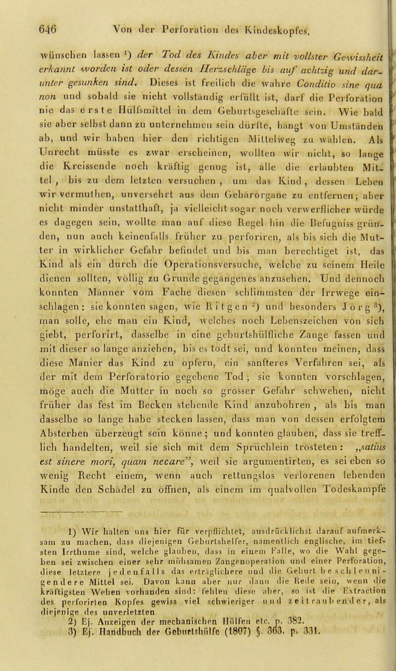 wünschen lassen der Tod des Kindes aber mit vollster Gewissheit erkannt worden ist oder dessen tlerzschläge bis auf achtzig und dar- unter gesunken sind. Dieses ist freilich die wahre Conditio sine qua non und sobald sie nicht vollständig erfüllt ist, darf die Perforation nie das erste Ilülfsmiltel in dem Geburtsgescliäfte sein. Wie bald sie aber selbst dann zu unternehmen sein dürfte, hangt von Umständen ab, und wir haben hier den richtigen MiLtelweg zu wählen. Als Unrecht niüsste es zwar erscheinen, wollten wir nicht, so lange die Kreissende noch kräftig genug ist, alle die erlaubten Mit- tel , bis zu dem letzten versuchen , um das Kind, dessen Leben wir vermulhen, unversehrt aus dem Gebärorgane zu entfernen; aber niclit minder unstatthaft, ja vielleicht sogar noch verwerflicher würde es dagegen sein, wollte man auf diese Regel hin die Befugniss grün- den, nun auch keinenfalts früher zu perforiren, als bis sich die Mut- ter in wirklicher Gefahr befindet und bis man berechtiget ist, das Kind als ein durch die Opcralionsversuche, welche zu seinem Heile dienen sollten, völlig zu Grunde gegangenes anzusehen. Und dennoch konnten Männer vom Fache diesen schlimmsten der Irrwege ein- schlagen: sie konnten sagen, wie R i t g c n ^) und besonders Jörg''), man solle, ehe man ein Kind, welches nocli Lebenszeichen von sich giebt, perforirt, dasselbe in eine geburtshülfliche Zange fassen und mit dieser so lange anziehen, bis es todt sei, und konnten meinen, dass diese Manier das Kind zu opfern, ein sanfteres Verfahren sei, als der mit dem Perforatorio gegebene Tod ; sie konnten vorschlagen, möge auch die Mutter in noch so grosser Gefahr schweben, nicht früher das fest im Becken stehende Kind anzubohren , als bis man dasselbe so lange habe stecken lassen, dass man von dessen erfolgtem Absterben überzeugt sein könne; und konnten glauben, dass sie treff- lich handelten, weil sie sich mit dem Sprüchlein trösteten: „satius est sinere mori, quam necare, weil sie argumentirten, es sei eben so wenig Recht einem, wenn auch rettungslos verlorenen lebenden Kinde den Schädel zu öffnen, als einem im rjualvollen Todeskampfe 1) Wir halten uns hier für verpflichtet, ausdrücklichst darauf aufmerk- sam zu machen, dass diejenigen Geburtshelfer, namentlich englische, im tief- sten Irrthume sind, welche glauben, dass in einem Falle, wo die Wahl gege- ben sei zwischen einer sehr mühsamen Zangenoperalion und einer Perforation, diese letztere jedenfalls das ertriiglichere und die Geburt be schleuni- ge n der e Mittel sei. Davon kann aber nur danu die Rede sein, wenn die kräftigsten Wehen vorhanden sind: fehlen diese aber, so ist die If.xlraclion des perforirlen Kopfes gewiss viel schwieriger und z e i t ra u b en d e r, als diejenige des unverletzten 2) Ej. Anzeigen der mechanischen Miiifen etc. n. 382. 3) Ej. Handbuch der Geburtshiilfe (1807) §. 3ö3. p. 331.