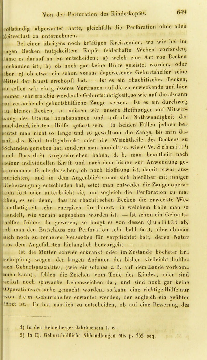 ^ .-ollständig abgewartet hätte, gleichfalls die Perforation ohne allen [Zeitverlust zu unternehmen. Bei einer übrigens noch kräftigen Rreissenden, wo wir bei im ingen Becken festgekeiltem Kopfe fehlerhafte Wehen vorfänden, , äme es darauf an zu entscheiden; a) welch eine Art von Becken corhanden ist, b) ob noch gar keine Hülfe geleistet worden, oder ilber c) ob etwa ein schon voraus dagewesener Geburtshelfer seine ^Mittel der Kunst erschöpft hat. — Ist es ein rhachitisches Becken, lo sollen wir ein grösseres Vertrauen auf die zu erweckende und hier immer sehr ergiebig werdende Geburtsthätigkeit, so wie auf die alsdann :u versuchende geburtshiilfliche Zange setzen. Ist es ein durchweg i:u kleines Becken, so müssen wir unsere Hoffnungen auf Mitwir- ^^ung des Uterus herabspannen und auf die Nothwendigkeit der nachdrücklichsten Hülfe gefasst sein. In beiden Fällen jedoch be- mutzt man nicht so lange und so gewaltsam die Zange, bis man da- mit das Kind todledrückt oder die Weichtheile des Beckens zu -Schanden cerieben hat, sondern man handelt so, wie es W. Schmitt') i;ind Busch 2) vorgeschrieben haben, d. h. man beurtheilt nach seiner individuellen Kraft und nach dem bisher zur Anwendung ge- Lkommenen Grade derselben, ob noch Hoffnung ist, damit etwas aus- iiurichten, und in dem Augenblicke man sich hierüber mit inniger lUebcrzeugung entschieden hat, setzt man entweder die Zangenopera- iilion fort oder unterbricht sie, um sogleich die Perforation zu ma- i:hen, es sei denn, dass im rhachitischen Becken die erweckte We- liienthätigkeit sehr energisch fortdauert, in welchem Falle man so liiandelt, wie vorhin angegeben worden ist. — Ist schon ein Gcburts- lilielfer früher da gewesen, so hängt es von dessen Qualität ab, I ob man den Entschluss zur Perforation sehr bald fasst, oder ob man |>sich noch zu ferneren Versuchen für verpflichtet hält, deren Natur 1 liius dem Angeführten hinlänglich hervorgeht. — \ Ist die Mutter schwer erkrankt oder im Zustande höchster Er- schöpfung wegen der langen Andauer des bisher vielleicht hülflo- sen Geburtsgeschäftes, (wie ein solches z.B. auf dem Lande vorkom- iimen kann), fehlen die Zeichen votn Tode des Kindes, oder sind -seihst noch schwache Lebenszeichen da , und sind noch gar keine (.Operalionsversuche gemacht worden, so kann eine richtige Hülfe nur vvon dem Geburtshelfer erwartet werden, der zugleich ein geübter *Arzt ist. Er hat nämlich zu entscheiden, ob auf eine Besserung des 1) In den Heidelberger Jahrhücliern t. c. 2) In Ej, Gebnrtsliiilfliclie Abhandlungen elc. p. löH setj.