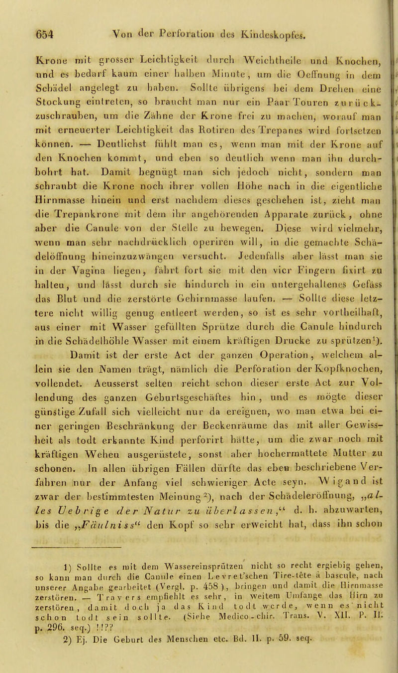 Krone mit grosser Leichtigkeit durch Weichtheile und Knochen, > und es bedarf kaum einer halben Minute, um die OefTnung it> dem Schädel angelegt zu haben. Sollte übrigens bei dem Drehen eine Stockung eintreten, so braucht man nur ein Paar Touren zurück- i zuschrauben, um die Zahne der Krone frei zu machen, worauf man l mit erneuerter Leichtigkeit das Rotiren des Trepanes wird fortsetzen i können. — Deutlichst fühlt man es, wenn man mit der Krone auf den Knochen kommt, und eben so deutlich wenn man ihn durch- bohrt hat. Damit begnügt man sich jedoch nicht, sondern man schraubt die Krone noch ihrer vollen Höhe nach in die eigentliche Hirnmasse hinein und erst nachdem dieses geschehen ist, zieht man die Trepankrone mit dem ihr angehörenden Apparate zurück, ohne aber die Canule von der Stelle zu bewegen. D^ese wird vielmehr, wenn man sehr nachdrücklich operiren will, in die gemachte Schä- delöffnung hineinzuzwängen versucht. Jedenfalls a'ber lässt man sie in der Vagina liegen, fahrt fort sie mit den vier Fingern fixirt zu halteu, und Iftsst durch sie hindurch in ein untergehaltenes Gefäss das Blut und die zerstörte Gebirnmasse laufen. — Sollte diese letz- tere nicht willig genug entleert werden, so ist es sehr vortbeilhaft, aus einer mit Wasser gefüllten Sprütze durch die Canule hindurch in die Schadelhöhle Wasser mit einem kräftigen Drucke zu sprützen'). Damit ist der erste Act der ganzen Operation, welchem al- lein sie den JVamen trägt, nämlich die Perforalion der Kopfknochen, vollendet. Aeusserst selten reicht schon dieser erste Act zur Vol- lendung des ganzen Geburtsgeschäftes hin , und es mögte dieser günstige Zufall sich vielleicht nur da ereignen, wo man etwa bei ei- ner geringen Beschränkung der Beckenräume das mit aller Gewiss- heit als todt erkannte Kind perforirt hätte, um die zwar noch mit kräftigen Weheu ausgerüstete, sonst aber hochermattete Mutter zu schonen. In allen übrigen Fällen dürfte das eben beschriebene Ver- fahren nur der Anfang viel schwieriger Acte seyn. Wigand ist zwar der bestimmtesten Meinung 2), nach der Schädeleröffnung, „al- les Uebrige der Natur zu übe rl a s s e n d. h. abzuwarten, bis die „Fäiilniss den Kopf so sehr erweicht hat, dass ihn schon 1) Sollte es mit dem Wassereinsprützen nicht so recht ergiebig gehen, so kann man durch die Canule einen Levret'schen Tire-Iete ä l)asciile, nach unserer Angabe gearbeitet (Vergl. p. 458), bringen und damit die Ilirninnsse zerstören. — Travers empfiehlt es sehr, in weitem Umfange das Hirn zu zerstören, damit doch ja das Kind todt werde, wenn es' nicht schon todt sein sollte. (Siehe Medico-chir. Trans. V. XII. P. II. p. 296. seq.) !!?? 2) Ej. Die Geburt des Menschen etc. Bd. II. p. 59. seq.