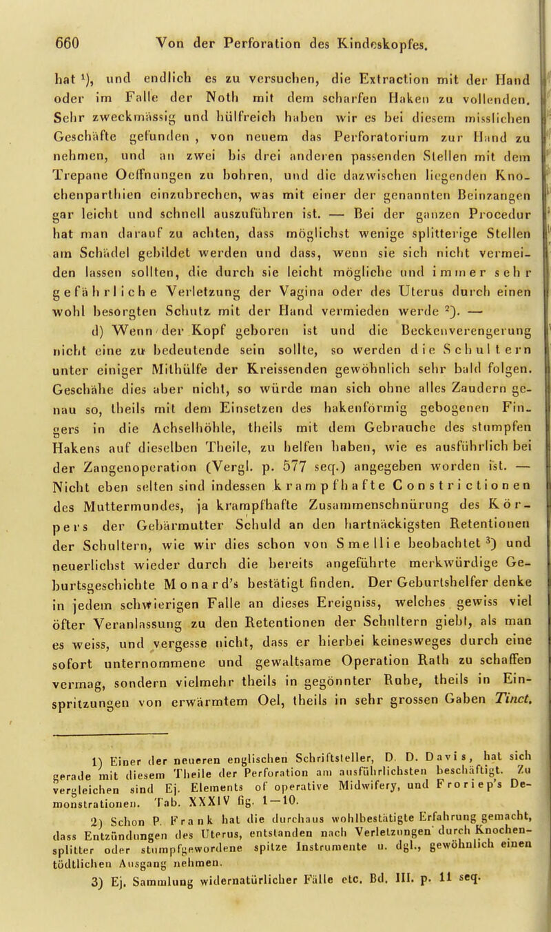 hat und endlich es zu versuchen, die Extraction mit der Hand oder im Falle der Noth mit dem scharfen Haken zu vollenden. Sehr zweckmässig und hülfreich haben wir es bei diesem misslichen Geschäfte gefunden , von neuem das Perforatorium zur Hand zu nehmen, und an zwei bis drei anderen passenden Stellen mit dem Trepane OefFnungen zu bohren, und die dazwischen liegenden Rno- chenparthien einzubrechen, was mit einer der genannten Beinzangen gar leicbt und schnell auszuführen ist. — Bei der ganzen Procedur hat man darauf zu achten, dass möglicbst wenige splitterige Stellen am Schädel gebildet werden und dass, wenn sie sich nicht vermei- den lassen sollten, die durch sie leicht mögliche und immer sehr gefährliche Verletzung der Vagina oder des Uterus durch einen wohl besorgten Schut7> mit der Hand vermieden werde ^3. — d) Wenn der Kopf geboren ist und die Beckenverengerung nicht eine zu bedeutende sein sollte, so werden die Schultern unter einiger Mithülfe der Rreissenden gewöhnlich sehr bald folgen. Geschähe dies aber nicht, so würde man sich ohne alles Zaudern ge- nau so, theils mit dem Einsetzen des hakenförmig gebogenen Fin- gers in die Achselhöhle, theils mit dem Gebrauche des stumpfen Hakens auf dieselben Theile, zu helfen baben, wie es ausführlich bei der Zangenoperation (Vergl. p. 577 seq.) angegeben worden ist. — Nicbt eben seilen sind indessen krampfhafte Constrictionen des Muttermundes, ja krampfhafte Zusammenschnürung des Kör- pers der Gebärmutter Schuld an den hartnäckigsten Retentionen der Schultern, wie wir dies schon von Smellie beobachtet^) und neuerlichst wieder durch die bereits angeführte merkwürdige Ge- burtsgeschichte Monard's bestätigt finden. Der Geburtshelfer denke in jedem sch\tierigen Falle an dieses Ereigniss, welches gewiss viel öfter Veranlassung zu den Retentionen der Schultern giebl, als man es weiss, und vergesse nicht, dass er hierbei keinesweges durch eine sofort unternommene und gewaltsame Operation Rath zu schaffen vermag, sondern vielmehr theils in gegönnter Ruhe, theils in Ein- spritzungen von erwärmtem Oel, theils in sehr grossen Gaben Tinct. 1) Einer der neueren englischen Schriftsteller, D. D. Davis, hat sich Gerade mit diesem Theile der Perforation am ausführlichsten beschäftigt. Zu vergleichen sind Ej. Elements of operative Midwifery, und Froriep's De- monstrationen. Tab. XXXIV flg. 1 — 10. 2) Schon P b>ank hat die durchaus wohlbestiitigte Erfahrung gemacht, dass Entzündungen des Uterus, entstanden nach Verletzungen durch Knochen- splitter oder st.impfgewordene spitze Instrumente u. dgl., gewöhnlich emen tödtlichen Ausgang nehmen. 3) Ej. Sammlung widernatürlicher Fälle etc. Bd. III. p. 11 seq.