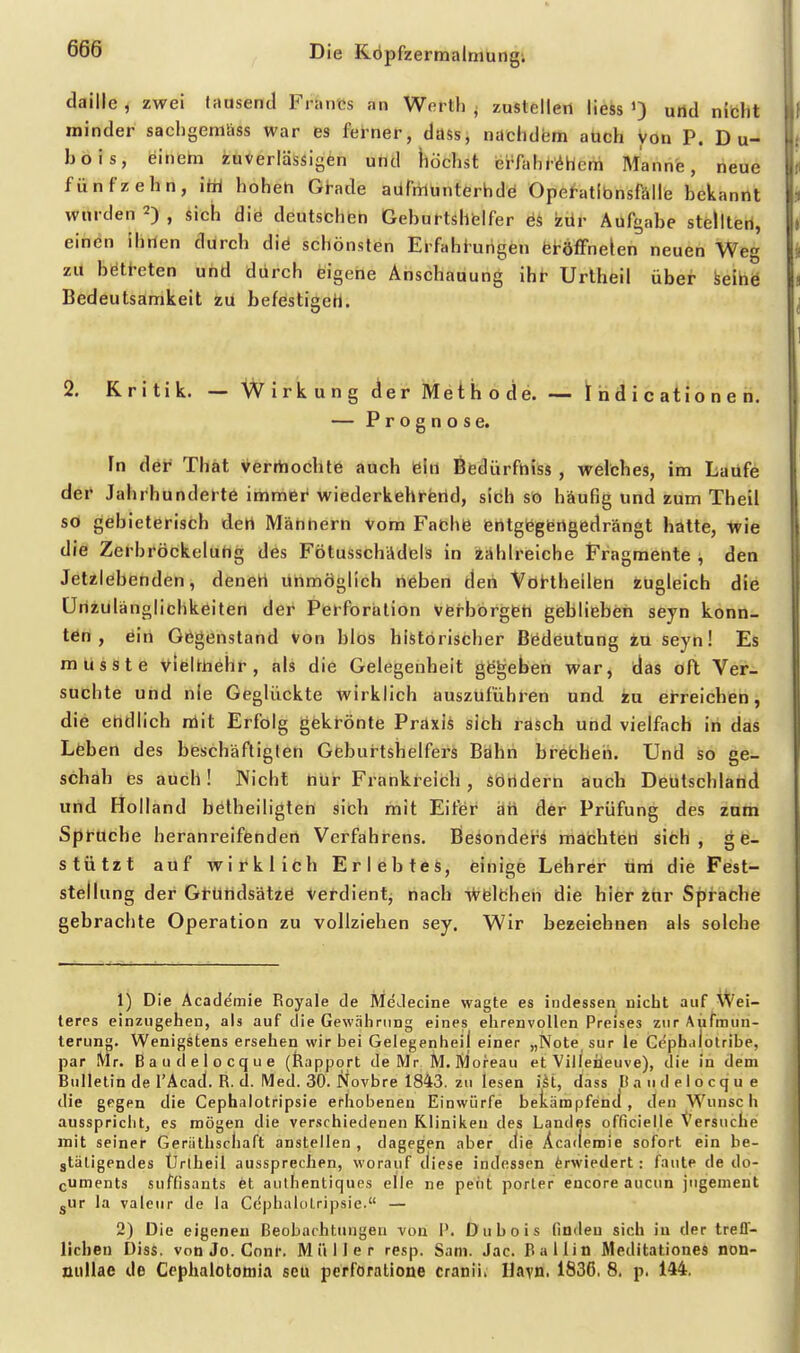 daille , zwei tausend Francs an Werth ; zustellen liess urtd nitht minder sachgemüss war es ferner, dass, nachdem auch von P. D u- bois, einem zuverlässigen und höchst ei-fahr^hem Manne, neue fünfzehn, itii hoheh Gt-ade aüftüünterhdö Opef-atlbnsfälle bekannt wurden 2) , uc^i die deutschen Geburtshbifer zür Aufgabe stellten, einen ihnen durch diö schönsten Erfaht-urigen feröfFnelen neuen Weg zu böti-eten und durch eigene Anschauung ihr Urtheil über keihö Bedeutsamkeit zu befestigeh. 2. Kritik. — Wirkung der Methode. — 1[ nd i c atio n e n. — Prognose. In der That verrtiochte auch ein ßfedürfniss , welches, im Laufe der Jahrhunderte immer wiederkehrend, sich so häufig und zum Theil so gebieterisch dert Mähhern Vom Fache fehtgegiertgedrängt hätte, wie die Zerbröckeluhg des Fötusschädelä in iählreiche Fragmente , den Jetzlebenden, denen unmöglich neben den Vöhtheilfen zugleich die Unzulänglichkeiten der Perforation verborgen geblieben seyn konn- ten , ein Gegenstand von blös historischer Bedeutung tu seyn! Es musste VieUnehr, als die Gelegenheit gegeben war, das oft Ver- suchte und nie Geglückte wirklich auszuführen und in eireichen, die endlich nlit Erfolg gekt-önte PräxiÄ sich rasch und vielfach in das Leben des beschäftigten Geburtshelfers Bahn brebheii. Und so ge- schah es auch! Wicht hur Frankreich, sörtdern auch Deutschland und Holland belheiligten sich mit Eitler äh der Prüfung des zum Spruche heranreifenden Verfahrens. Besondei^s machteri sich, ge- stützt auf wirklich Erlebtes, einige Lehrer uni die Feist- stellung der Gt-ündsätzö Verdient, nach Wfeileheh die hifer itir Sprache gebrachte Operation zu vollziehen sey. Wir bezeichnen als solche 1) Die Academie Royale de MeJecine wagte es indessen nicht auf Wei- terps einzugehen, als auf die Gewährung eines ehrenvollen Preises zur Aiifmun- terung. Wenigstens ersehen wir bei Geiegenheil einer „Note, sur le Cc'phdiotribe, par Mr. Baudejocque (feapport de Mr M. Moreau et Vilieüeuve), die in dem Bulletin de I'Acad. R. (1. Med. 30. Novbre 1843. zu lesen i^t, dass Baudelocque die gegen die Cephalotripsie erhobenen Einwürfe bekämpfend, den Wunsch ausspriclit, es mögen die verschiedenen Kliniken des Landes officielle Versuche mit seiner Geräthschaft ansteilen , dagegen aber die Academie sofort ein be- gtäligendes Ürtheil aussprechen, worauf diese indessen ferwiedert: faute de do- cuments suffisants et aulhentiques eile ne peiit porler encore aucun jugement gUr la valeur de la CeplialtiLripsie. — 2) Die eigenen Beobachtungen von I'. Dubois finden sich in der treff- lichen Diss. von Jo. Conr, Müller rcsp. Sam. Jac. Ballin Meditationes non- nuUae de Cephalotomia seu perforatione cranii» Hayn. 1836. 8. p. 144.