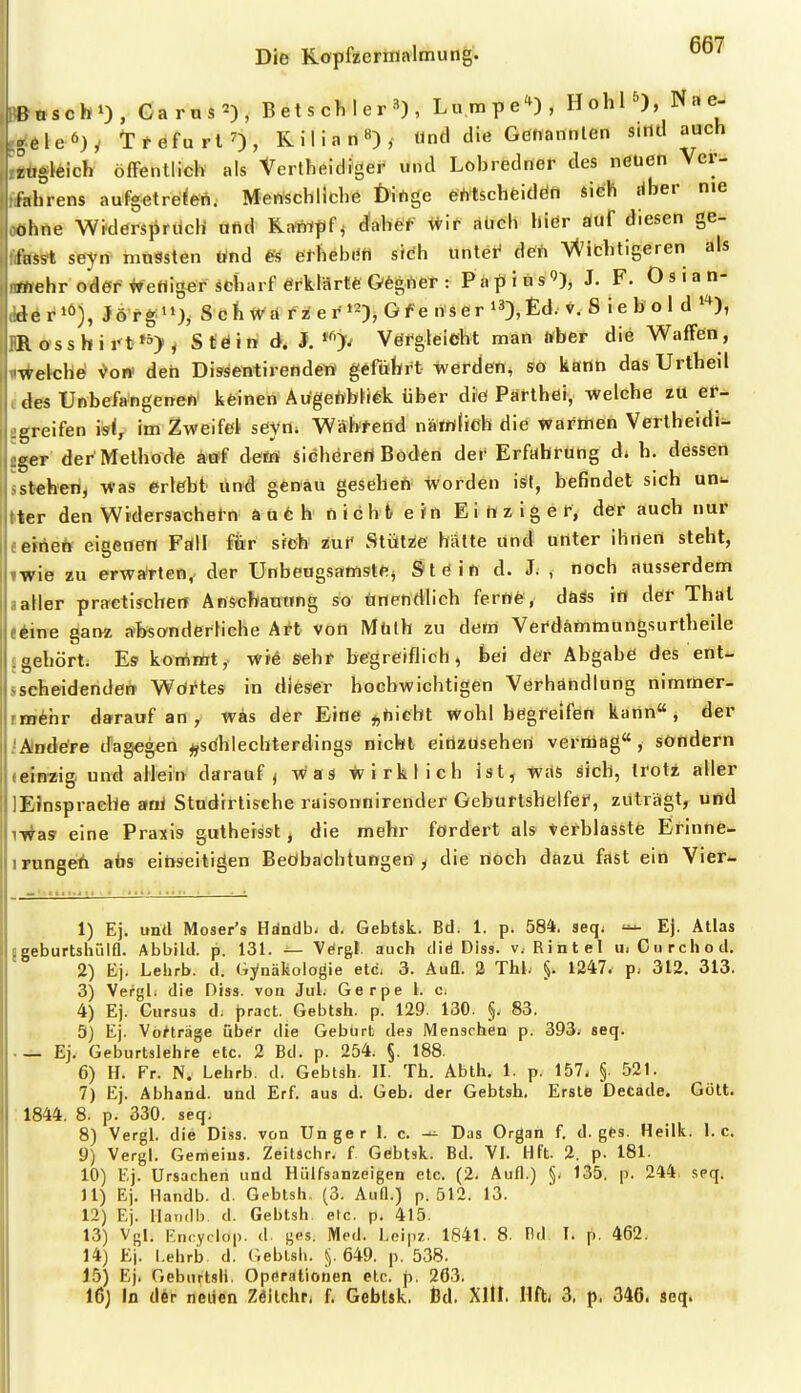 Bnscb»), Garus^), B et s ch I e r , Lumpe'^), HohP), Nae. .eleö). TrefurlO, Kilian«), Und die Genannten s.rtd auch zugleich öffentlich als tertheidiger und Lohredner des nöuen Ver- fahrens aufgetrden. Menschliche Öihge esMschfeidöti sitih riber nie ohne Widerspruch afid Kawpf^ dahef \ti^ üüch hißr auf diesen ge- lasst seyn inuSsten «nd efhebritt sidh unter' deil Ai^^ichtigeren als mehr oder #etliger scharf erklärte Gfegrter : P a p i n s J. F. 0 3 i a n- der'ö), Jöfg'»)^ Schwa f i e i^), Gf e li'Ser i3),£d. v. 8 ie bo 1 d R oss h i i't^ Stäiti i. Vergleicht man «her die Waffen, wekh^ V'on' den Disäetitirendew geführt werden, so kann das Urtheil tles Unbefangeireh' keinen Augeftblftk über diö Pärthei, welche zu er- greifen is(^ im Zweifet seyn. Während närrtlich die wafirien Verlheidi^ ger der Methode ätff dei?i* sichereri Boden der Erfabfting d. h. dessen stehen, was erlebt imd geßäu geseheft ivorden is){, befindet sich un^ ter den Widersachet-n aufeh nicht ein Ei Hz ig ef, der auch nur eirieh eigenen Föll fiir sich zui* Stül2!e hätte und unter ihnen steht, wie zu erwarten, der Unbeugsamste, Stein d. J. , noch ausserdem aller practischen Anscbanung so Unendlich ferne, daäs i« der Thal eine ganz absanderliche Ai^t von Mülh zu dem Verdämmungsurtheile gehört. Es kommt, wi6 sehr begreiflich, bei der Abgabe des ent- iseheidenden Wdrtes in dieser hochwichtigen Verhändlung nimmer- tmthr darauf an , was der Eine ^hiebt Wohl begreifen kann , der .-Andere dagegen ^sdhlechterdings nicht eitlzüseheri vermag, söndern (einzig und aHein darauf < was Wirklich ist, Was sich, troti aller lEJnspraehe aai Stndiftische raisonnirender Geburtshelfei', zuträgt, und iT^as eine Praxis guthersst, die mehr fördert als Verblasste Erinne- irnngeh abs einseitigen Beöbachtungert , die noch dazU fast ein Vier- 1) Ej. und Moser's Hdndb. d. Gebtsk. Bd. 1. p. 584. seq. Ej. Atlas Bgeburtsluilfl. Abbild, p. 131. — Vörgl. auch diö Diss. v. Rintel uiCiirchod. 2) Ej. Lehrb. d. Gynäkologie etc. 3. Aufl. 3 Thl. §. 1247. p; 312. 313. 3) VergL die Diss. von Jul. Gerpe l. Cj 4) Ej. Curaus d; pract. Gebtsh. p, 129. 130. §. 83. 5) Ej. Vorträge über die Geburt des Menschen p. 393. seq. ._ Ej. Geburtslehre etc. 2 Bd. p. 254. §. 188. 6) H. Fr. N. Lehrb. d. Gebtsh. II. Th. Abth. 1. p. 157. §. 521. 7) Ej. Abband, und Erf. aus d. Geb. der Gebtsh. Erste Detade. Gött. : 1844. 8. p. 330. seq. 8) Vergl. die Diss. von Ungar I. c. Das Organ f. d. ges. Heilk. I.e. 9) Vergl. Gemeins. Zeitschr. f Gebtsk. Bd. VI. Hft. 2. p. 181. 10) Ej. Ursachen und Hülfsanzeigen etc. (2. Aufl.) §. 135. p. 244. seq. 11) Ej. Handb. d. Gebtsh. (3. Aufl.) p. 512. 13. 12) Ej. llatidb. d. Gebtsh. etc. p. 415. 13) Vgl. I-:ncyclop. d. ges. Med. Leipz. 1841. 8. Hd I. p, 462. 14) Ej. I.ehrb d. (Gebtsh. §.649. p. 538. 15) Ej. Gebin-tsh. Operationen etc. p. 263. 16) In d6r neüen Zöllchr. f. Gebtsk. l3d. Xltl. Ilft* 3, p. 346. seq.