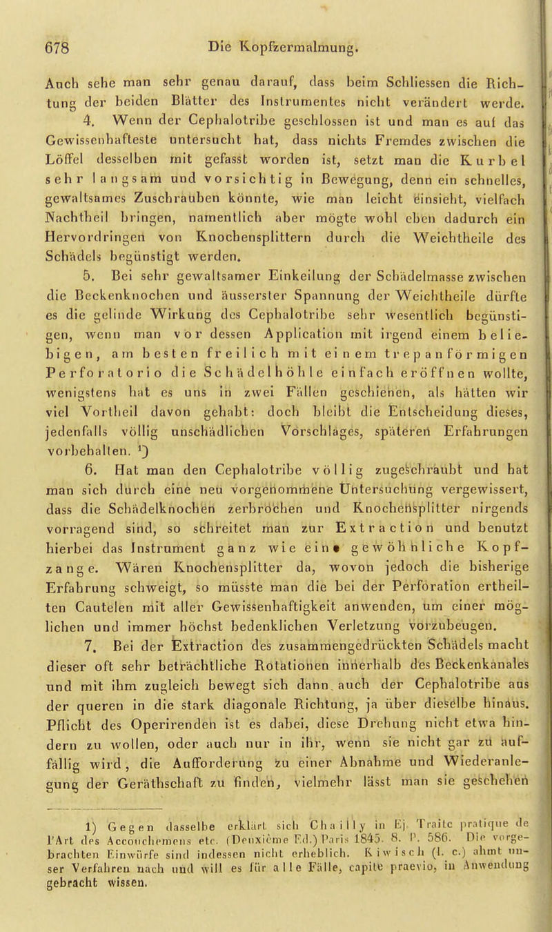 Aach sehe man sehr genau darauf, dass beim Schliessen die Rich- tuna der beiden Blätter des Instrumentes nicht verändert werde. 4. Wenn der Ceplialotribe geschlossen ist und man es auf das Gewissenhafteste untersucht hat, dass nichts Fremdes zwischen die Löffel desselben mit gefasst worden ist, setzt man die Kurbel sehr langsarh und vorsichtig in Bewegung, denn ein schnelles, gewaltsames Zuschrauben könnte, wie man leicht einsieht, vielfach Nachthei! bringen, namentlich aber mögte wohl eben dadurch ein Hervordringen von Knochensplittern durch die Weichtheile des Schädels begünstigt werden» 5. Bei sehr gewaltsamer Einkeilung der Schädelmasse zwischen die Beckenknochen und äussersler Spannung der Weichtheile dürfte es die gelinde Wirkung des Cephalotribe sehr wesentlich begünsti- gen, wenn man vor dessen Application mit irgend einem belie- bigen, am besten freilich mit einem trepanförmigen P e r f o r a t o r i o die iS c h ä d e 1 Ii ö h 1 e einfach eröffnen wollte, wenigstens hat es uns in zwei Fällen geschienen, als hätten wir viel Vortlieil davon gehabt: doch bleibt die Entscheidung dieses, jedenfalls völlig unschädlichen Vorschlages, spätereil Erfahrungen vorbehalten. 6. Hat man den Cephalotribe völlig zugeschraubt und hat man sich durch eine neu vorgenomrhene Ühtersuclning vergewissert, dass die Schädelknochen zerbrochen und Rnochetlsplitter nirgends vorragend sind, so schreitet man zur Extraction und benutzt hierbei das Instrument ganz wie ein» gewöhnliche Ropf- zange. Wären Knochensplitter da, wovon jedoch die bisherige Erfahrung schweigt, so müsste man die bei der Perforation ertheil- ten Cautelen niit aller Gewissenhaftigkeit anwenden, um einer mög- lichen und immer höchst bedenklichen Verletzung vorzubeugen. 7. Bei der Extraction des zusammengedrückten Schädels macht dieser oft sehr beträchtliche Rotationen innerhalb des Beckenkänales und mit ihm zugleich bewegt sich dann auch der Cephalotribe aus der queren in die stark diagonale Richtung, ja über dieselbe hinäus. Pflicht des Operirendeh ist es dabei, diese Drehung nicht etwa hin- dern zu wollen, oder auch nur in ihr, wenn sie nicht gar zü auf- fällig wird, die AufForderung zu einer Abnahme und Wiederanle- gung der Geräthschaft zu finden, vielmehr lässt man sie geschehen 1) Gegen dasselbe erklärt, sicli Cliailly in l^'j. Traitc pralique tin rArl des Acconrlipninis etr. fDrnxicme F.d.) P.iiis 1845. 8. V. 58fi. Dio vorgp- bracliten Einwürfe sind indessen niclit erheblich. RiwiscJi (I. c.) ahmt un- ser Verfahren nach und will es lür alle Falle, capilB praevio, iu Anweudimg gebracht wissen.