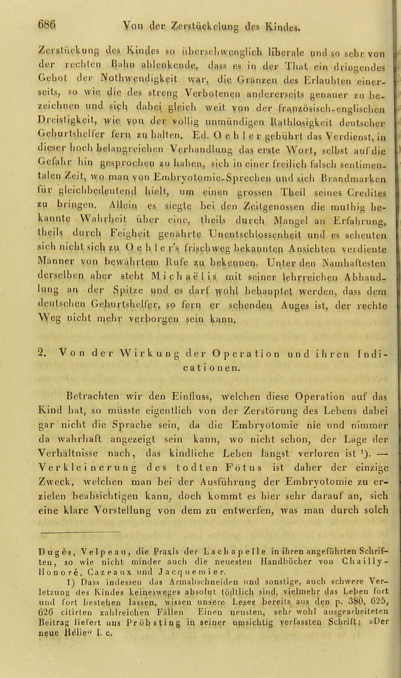 Zerstiickung des Kindes so iiberscl.wenglich liberale und so sehr von f der rcchlen Bahn ablenkende, dass es in der Thüt ein dringendes i Gebot der Nothwendigkpit \y£^r, die Gränzen des Erlaubten einer- seits, so wie die des streng Verbotenen andererseits genauer zu be- zeichnen und sich dabei gleich weit vpn der frapzösisch-onglischen »' Dreistigkeit, wie ypn der völlig unniündigen Rathlosigkeit deutscher Geburtshelfer fern zuhalten. Ed. O e h 1 e r gpbührt das Verdienst, in dieser hoch belangreichen Verhandlung das erste V^ort, selbst auf die Gefahr hin gq^prochep ?u haben, sich in einer freilich falsch sentimen- talen Zeit, wq man ypn Embryotpmie-Sprecben und sich Brandmarken für gleichbedeutend hielt, urp einen grossen Theil seines Crediles zu bringen. Allein siegtcj hei den Zeilgenossen die muthig be- kannte Wahrheit über elpe, theils durch Mangel an Erfabrung, theils durch Feigheit genährte Unentschlossenheil und es scheuten sich nicht sich fp O e h 1 e r's frischweg bekannten Ansichten verdiente Miinner von bewahrtepi Hufe z;p, bqkpnnen. Unter den Namhaftesten derselben aber steht Michaelis mit seiner lehrreichen Abhand- lung an der Spilze y^nd es darf >YQhl behauptet werden, dass dem deutschen Geburtshelfer, so fern er sehenden Auges ist, der rechte Weg nicht n^ehr verborgen sein kann. 2. Von der Wirkung der Operation und ihren Indi- ca t i o n en. Betrachten wir den Einfluss, welchen diese Operation auf das Kind hat, so müsste eigentlich von der Zerstörung des Lebens dabei gar nicht die Sprache sein, da die Embryotomie nie und nimmer i da wahrhaft angezeigt sein kann, wo nicht schon, der Lage der Verhältnisse nach, das kindliche Leben längst verloren ist'). — Verkleinerung des todten Fötus ist daher der einzige Zweck, welchen man bei der Ausführung der Embryotomie zu er- zielen beabsichtigen kann, doch kommt es hier sehr darauf an, sich eine klare Vorstellung von dem zu entwerfen, was man durch solch Dug6s, Velpeau, die Pri^xis der Lachapelle in ihren angeführten Schrif- ten, so wie nicht minder auch die neuesten Handbücher von Chailly- Honor6, Cazeanx und J a c q ii e m i e r. 1) Dass indessen das Arniabschneiden und sonstige, auch schwere Ver- letzung des Kindes keinesweges absolut lödtlich sind, vielmehr das Lejjen fort und fort bestehen lassen, wissen unsere Leser bereils aus den p. 380, 625, 626 ciLirten zahlreichen Fällen Einen neusten, sehr wohl ausgearbeiteten Beitrag liefert uns Pröbsting in seiner umsichtig verfasslen Schrift: »Der neue Helle 1. c.