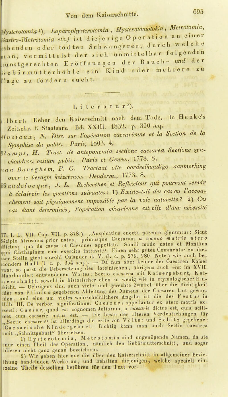 ' Merotomia% Laparophysterotomia , Hysterotomotokia, Melrotoniia, ustro-Metrotomia etc.J ist diejenige Operation an e i n e r c3benden oder todten Schwangeren, durch welche ,»an, vermittelst der sich unmittelbar folgenden lunstgerecbten Eröffnungen der Bauch- und der ;;ebärmutterhöhle ein Kind oder mehrere zu ' a 2 e zu fördern sucht. Li t e r a t u r^). .Ibert. Ueber den Kaiserschnitt nach dem Tode. In Henke's ' Zeitschr. f. Staatsarz. Bd. XXlII. 1832. p. 300 seq. Unsiaux, N. Diss. sur VOperation caesarienne et la Section de la Sywphise du pubis. Paris, 1803. 4. '^3amps, H. Tract. de anteponenda sectione caesarea Sectione syn- chondros. ossium pubis. Paris et Geneu.^ 1778. 8. an Bareghem, P. G. Tractaat ofte oordeelkundige aanmerhng over te berugte keizersnee. Denderm., 1773. 8. B3audelocque, J. L. Recherches et Reßexions qui pourront servir a e'claircir les questions sui^antes: ^ Existe-tM des cas ou Vaccou- chement soit physiquement impossible par la voie naturelle ? 2) Oes^ cas e'tant determines, l'operation cesarienne est-elle d'une necessite IT I L VII. Cap. VII. p.378.) „Auspicatins enecta parente gignnnlur: Sicut söcipio Africanus prior nalus, primusque Caesamm a caeso matris utero Jilictus- qua de causa et Caesones appellali. Simili modo natus et Manilius nani cärthaeinem cum exercitu intravit. Einen sehr guten Commentar zu die- ser Stelle liebt sowohl Oslander d. V. (I. c. p. 279 280. NoteO wie auch be- sonders Rull (l c. p. 354 seq.). — Da nun aber keiner der Caesaren Kaiser »war so passt die Uebersetzung des lateinischen, übrigens auch erst im XVII. JJah'rhundert entstandenen Wortes: Sectio caesarea mit K a i s e r g e b u r t, K a i- sserschnitt, sowohl in historischer eben so wenig wie in etymologischer Hin- ssicht. — Uebrigens sind auch viele und gerechte Zweifel über die Richtigkeit (Ider von Plinius gegebenen Ableitung des Namens der Caesaren laut gewor- Iden , und eine um vieles wahrscheinlichere Angabe ist die des B^st us in LLib.'lII. De verbor. signiQcatione: C a es o n e s appellantur ex utero matris ex- <secti: Caesar, quod est cognomen Juliorura, a caesarie diclus est, quia sciii- ccet cum caesarie natus est. — Die beste der alteren Verdeutschungen für „„Sectio caesarea ist allerdings die erste von Völter und Sebitz gegebene: (Ca e 3 a r i s ch e K i n d e rgeb u r t. Richtig kann man auch Sectio caesarea cmit „Schnittgeburt übersetzen. 1) Hysterotomia, Metrotomia sind ungenügende JNamen, da sie «nur einen Theil der Operation, nämlich den Gebärniutterschnitt, und sogar tdiesen nicht ganz genau bezeichnen. 2) Wir geben hier nur die über den Kaiserschnitt in allgemeiner Bezic- Ihung handelnden Werke an, und behalten diejenigen, welche specieli ein- izelne Theile desselben berühren für den Text vor. ^