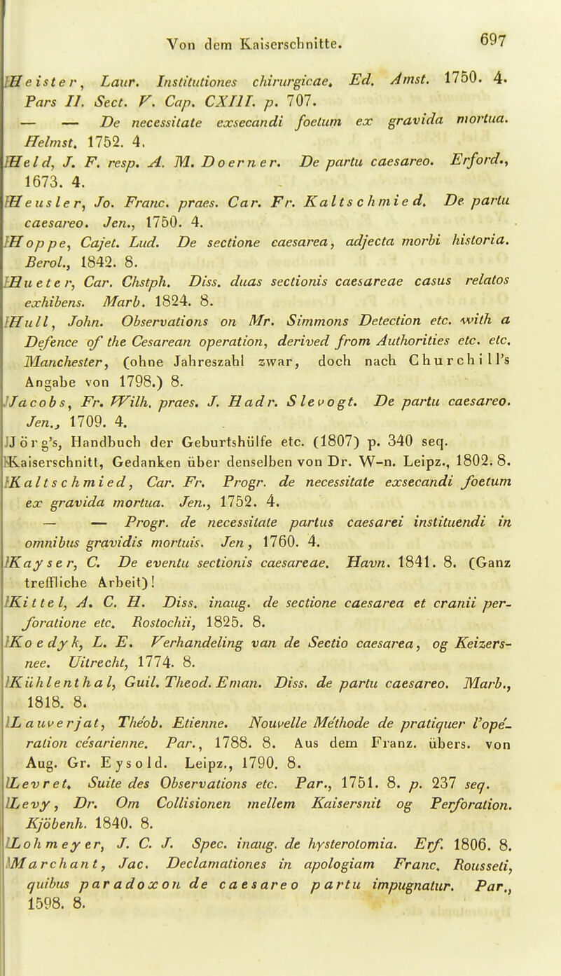 EHeister, Laur. Institutiones chirurgicae. Ed. Amst. 1750. 4« Fars IL Sect. V. Cap. CXIIL p. 707. — — De necessUate exsecandi foelum ex gravida mortua. Heimst, 1752. 4. IHeld, J. F. resp. A. M. D o er n e r. De partu caesarea. Erford.y 1673. 4. lUeusler, Jo. Franc, praes. Car. Fr. Kalls chmie d. De partu caesarea. Jen., 1750. 4. IHoppe^ Cajet. Lud. De sectione caesarea, adjecta morbi kistoria. BeroL, 1842. 8. IHueter, Car. Ckstph. Diss. duas sectionis caesareae casus relatos exhibens. Marb. 1824. 8. IHull, John. Observations on Mr. Simmons Detection etc. with a Defence of the Cesarean Operation, derived from Authorities etc. etc. Manchester, (ohne Jahreszahl zwar, doch nach Churchill's Angabe von 1798.) 8. JJacobs, Fr. Wilh. praes. J. Hadr. Slevogt. De partu caesarea. Jen., 1709. 4. JJörg's, Handbuch der Geburtshülfe etc. (1807) p. 340 seq. I^aiserschnitt, Gedanken über denselben von Dr. W-n. Leipz., 1802; 8. IKaltschmied, Car. Fr. Progr. de necessitate exsecandi foetum ex gravida mortua. Jen., 1752. 4. — — Progr. de necessitate partus caesarei instituendi in Omnibus gravidis mortuis. Jen, 1760. 4. IKay s e r, C. De eventu sectionis caesareae. Havn. 1841. 8. (Ganz treffliche Arbeit)! IKittel, A. C, H. Diss, inaug. de sectione caesarea et cranii per. foratione etc. Rostochii, 1825. 8. IKoedyk, L. E, P^erhandeling van de Sectio caesarea, og Keizers- nee. Uitrecht, 8. IKühlentha l, Guil, Theod, Enian. Diss. de partu caesarea. Marb,, 1818. 8. ILauverjat, The'ob. Etienne. Nouvelle Methode de pratiquer l'ope- ration ce'sarienne, Par., 1788. 8. Aus dem Franz. übers, von Aug. Gr. Eysold. Leipz., 1790. 8. ILevret. Suite des Observations etc. Par., 1751. 8. p. 237 seq. ILevy, Dr. Om Collisionen mellem Kaisersnit og Perforation. Kjöbenh. 1840. 8. ILoh m ey er, J. C. J. Spec. inaug. de hysterolomia. Erf. 1806. 8. archant, Jac. Declamationes in apologiam Franc, Rousseli, quibus paradoxen de c a e s are o partu impugnattir. Par., 1598. 8.