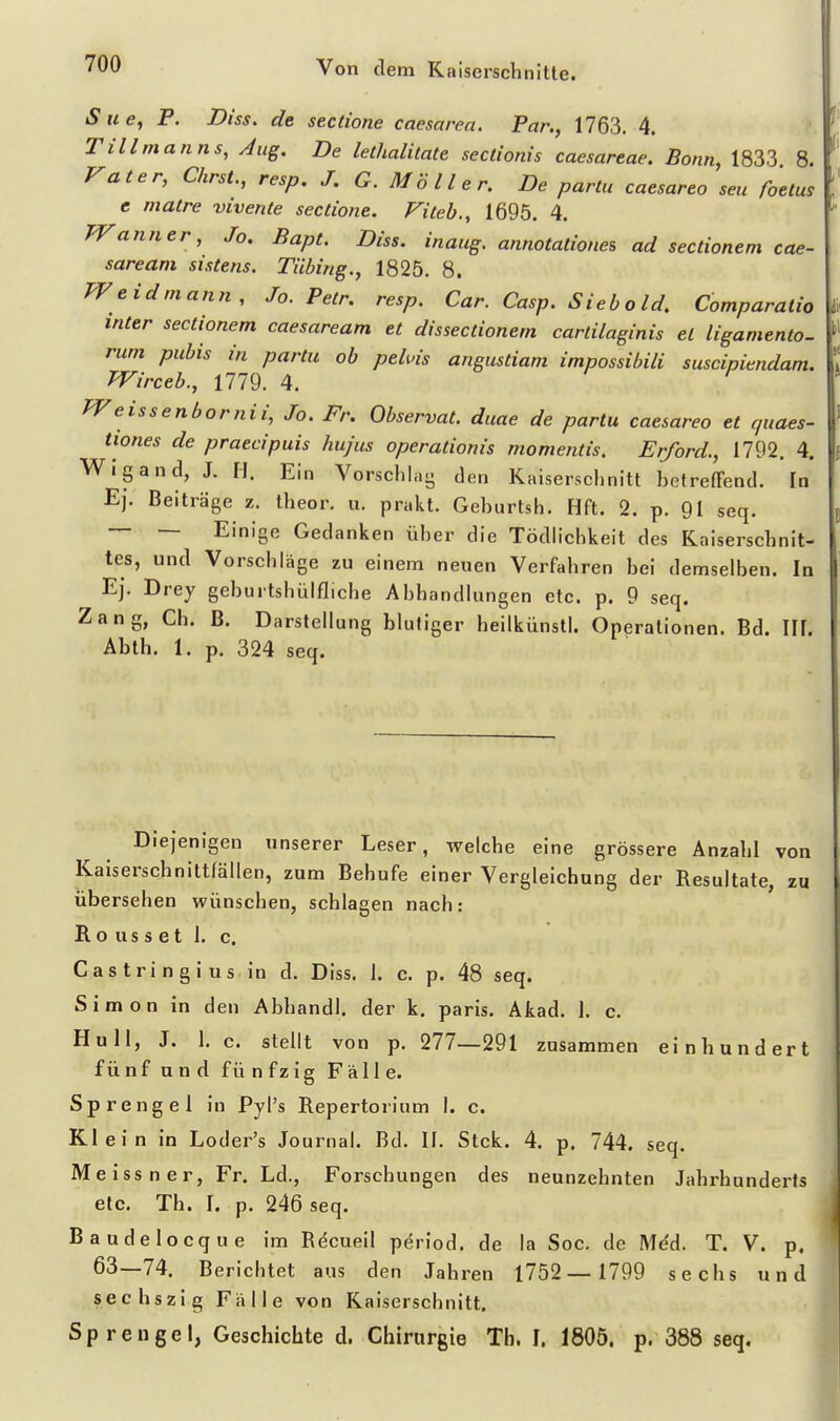 iSwe, P. Diss. de sectione caesarea. Par., 1763. 4. Tillmanns, Aug. De lethalitate sectionis caesareae. Bonn, 1833 8. rat er, ChrsL, resp. J. G. Möller. De partu caesareo seu foelm e matre vivenle sectione. Fiteb., 1695. 4. Wann er, Jo, Bapt. Diss. inaug. annotationes ad sectionem cae- sareani sistens. Tübing., 1825. 8. Weidmann, Jo. Petr. resp. Cur. Casp. Siebold, Comparatio inter sectionem caesaream et dissectionem cartilaginis et ligamento- rum pubis in partu ob pehis angustiam impossibili suscipiendam. Wirceb., 1779. 4. PVeissenbornii, Jo. Fr. Observat. duae de partu caesareo et quaes- tiones de praecipuis hujus operationis momentis. Erford., 1792. 4. Wigand, J. H. Ein Vorschlag den Kaiserschnitt betreffend. In Ej. Beiträge z. theor, u. prakt. Geburtsh. Hft. 2. p. 91 seq. — — Einige Gedanken über die Tödlichkeit des Kaiserschnit- tes, und Vorschläge zu einem neuen Verfahren bei demselben. In Ej. Drey geburtshülfliche Abhandlungen etc. p. 9 seq. Zang, Ch. B. Darstellung blutiger heilkünstl. Operationen. Bd. IIF. Abth. 1. p. 324 seq. Diejenigen unserer Leser, welche eine grössere Anzahl von Kaiserschnittfällen, zum Behufe einer Vergleichung der Resultate, zu übersehen wünschen, schlagen nach: Ro US s et 1. c. Gas tri ngi US in d. Diss. 1. c. p. 48 seq. Simon in den Abhandl. der k. paris. Akad. 1. c. Hull, J. 1. c. stellt von p. 277—291 zusammen einhundert fünf und fünfzig Fälle. Sprengel in Pyl's Repertorium I. c. Klein in Loder's Journal. Bd. II. Stck. 4. p. 744. seq. Me iss n er, Fr. Ld., Forschungen des neunzehnten Jahrhunderts etc. Tb. I. p. 246 seq. Baudelocque im Rdcueil period. de la Soc. de Mdd. T. V. p. 63—74. Berichtet aus den Jahren 1752— 1799 sechs und sechszig Fälle von Kaiserschnitt. Sprengel, Geschichte d. Chirurgie Th. I. 1805. p. 388 seq.