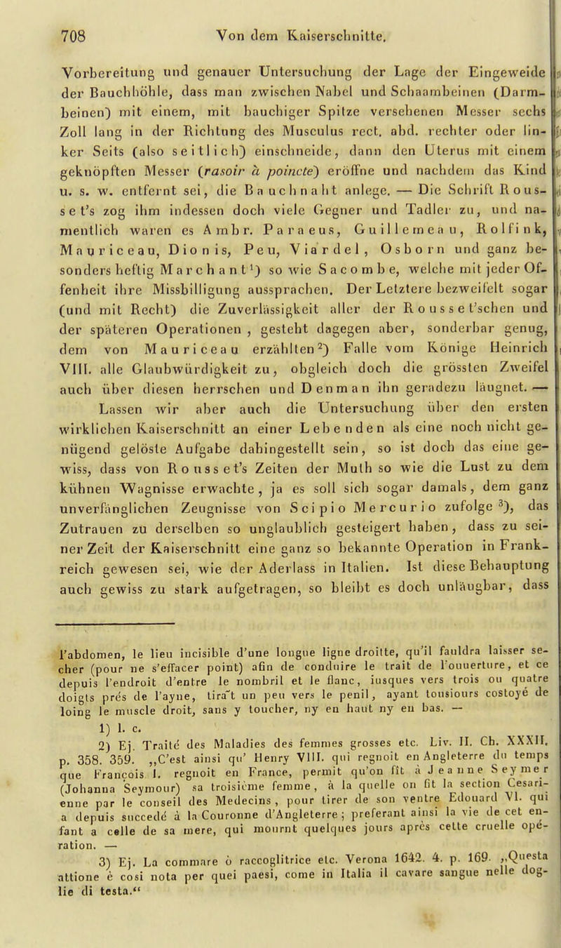 Vorbereitung und genauer Untersuchung der Lage der Eingeweide ? der Bauchhöhle, dass man zwischen Nabel und Schaambeinen (Darm- ii beinen) mit einem, mit bauchiger Spitze verselienen Messer sechs ij Zoll lang in der Richtung des Musculus rect, abd. rechter oder lin- ker Seits (also seitlich) einschneide, dann den Uterus mit einem | geknöpften Messer (rasoir ä poincte') erölFne und nachdem das Kind u. s. w. entfernt sei, die Ba uclinaht anlege. — Die Schrift Rous- d s e t's zog ihm indessen doch viele Gegner und Tadler zu, und na- mentlich waren es Ambr. Paraeus, Guillemeau, Rolfink, M a u r i c e a u, D i o n i s, P e u, V i a r d e 1 , O s b o r n und ganz be- sonders heftig Marchant^) so wie S a c o m b e, welche mit jeder Of- fenheit ihre Missbilligung aussprachen. Der Letztere bezweifelt sogar (und mit Recht) die Zuverlässigkeit aller der R o u s s e l'schen und der späteren Operationen , gesteht dagegen aber, sonderbar genug, dem von Mauriceau erzählten^) Falle vom Könige Heinrich VIII. alle Glaubwürdigkeit zu, obgleich doch die grössten Zweifel auch über diesen herrschen undDenman ihn geradezu läugnet.— Lassen wir aber auch die Untersuchung über den ersten wirklichen Kaiserschnitt an einer Lebenden als eine noch nicht ge- nügend gelöste Aufgabe dahingestellt sein, so ist doch das eine ge- wiss, dass von Rousset's Zeiten der Mulh so wie die Lust zu dem kühnen Wagnisse erwachte, ja es soll sich sogar damals, dem ganz unverfiinglichen Zeugnisse von Scipio Mercurio zufolge''), das Zutrauen zu derselben so unglaublich gesteigert haben, dass zu sei- ner Zeil der Kaiserschnitt eine ganz so bekannte Operation in Frank- reich gewesen sei, wie der Aderlass in Italien. Ist diese Behauptung auch gewiss zu stark aufgetragen, so bleibt es doch unläugbar, dass rabdomen, le lieu incisible d'une longiie ligne droitte, qu'il fauldra laisser se- cher (pour ne s'effacer point) afin de condiiire le Irait de fouuertiire, et ce depuis l'endroit d'entre le nombril et le flaue, iusques vers trois oii qualre doigts pres de l'ayue, lira-t un peu vers le penil, ayant lousiours costoye de loing le miiscle droit, saus y touclier, ny en haut ny eu bas. — 1) 1. c. 2) Ej. Traite des Maiadies des femmes grosses etc. Liv. II. Ch. XXXH. p, 358. 359. „C'est ainsi qu' Henry VIII. qui regnoit en Angleterre du temps que Francois 1. regnoit en France, peruiit qu'on fit ;\ J e a n n e Seymer (Johanna Seymour) sa troisiime feranie , ii la quelle c.n fit la section Cesari- enne par le conseil des Medecius , pour lirer de son venire Edouard Vi. qui a depuis succede a la Couronne d'Anglelerre ; preferant ainsi la vie de cet en- fant a celle de sa niere, qui mournt quelques jours apres celle cruelle Ope- ration. — 3) Ej. La comniare 6 raccoglitrice etc. Verona 1642. 4. p. 169. ,.Questa attione e cosi nota per quei paesi, conie in Italia il cavare sangue nelle dog- lie di testa.<' i