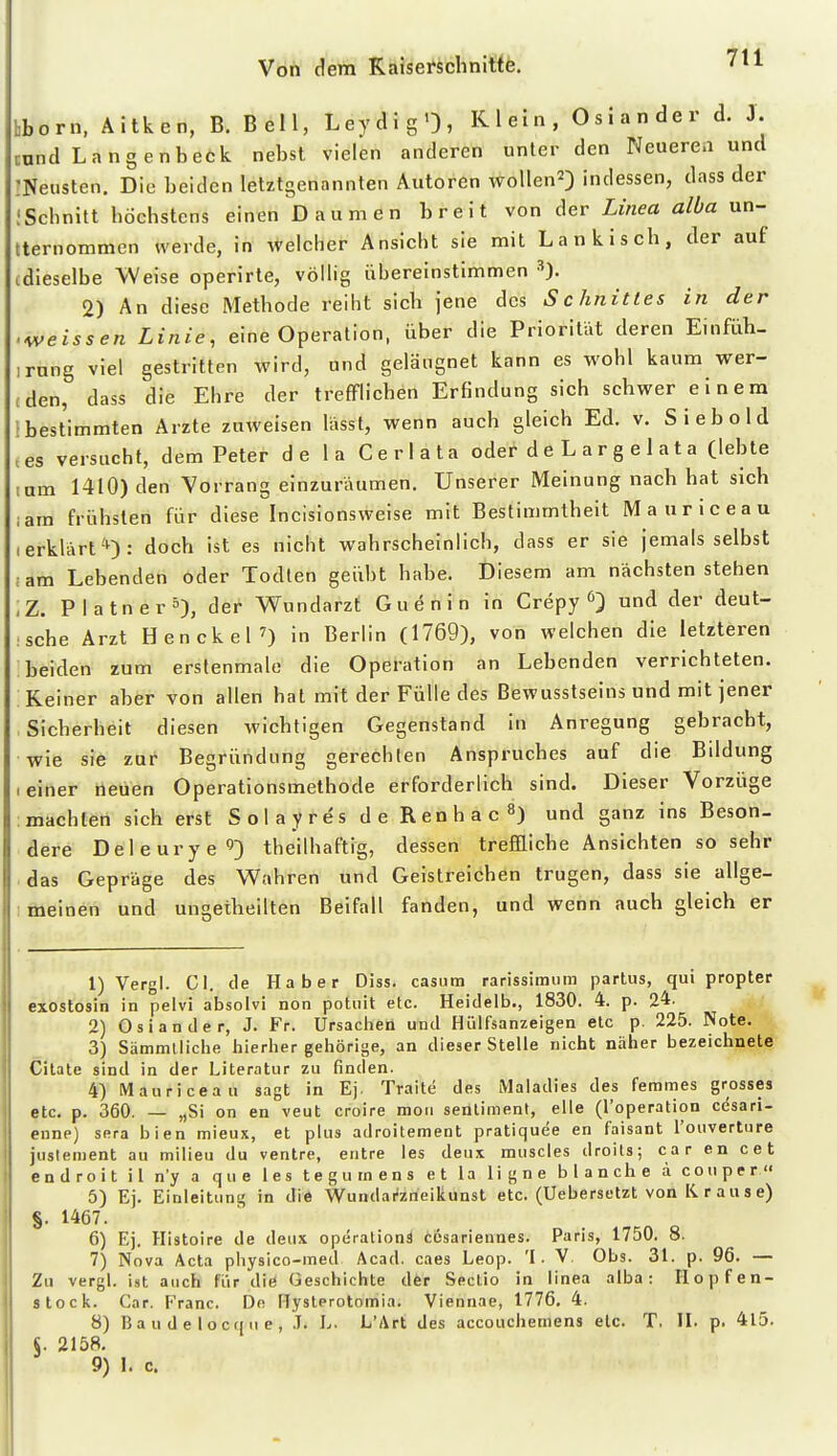 7tl hborn, Äitken, B. Bell, LeydigO, Klein, Oslander d. J. mnd Langenbeck nebst vielen anderen unter den Neueren und :Neusten. Die beiden letztgenannten Autoren wollen^) indessen, dass der !Schnitt höchstens einen Daumen breit von der Linea alba un- tternommen werde, in welcher Ansicht sie mit Lankisch, der auf idieselbe Weise operirte, völlig übereinstimmen 2) An diese Methode reiht sich jene des Schnittes in der weissen Linie, eine Operation, über die Priorität deren Einfüh- ,rnng viel gestritten wird, und geläugnet kann es wohl kaum wer- (den, dass die Ehre der trefflichen Erfindung sich schwer einem ! bestimmten Arzte zuweisen lässt, wenn auch gleich Ed. v. Siebold .es versucht, dem Peter de la Cerlata oder deLargelata (lebte mm 1410) den Vorrang einzuräumen. Unserer Meinung nach hat sich ;am frühsten für diese Incisionsweise mit Bestimmtheit Mauriceau (erklart'^): doch ist es nicht wahrscheinlich, dass er sie jemals selbst ;am Lebenden oder Todlen geübt habe. Diesem am nächsten stehen <Z. Platner^), der Wundarzt Guenin in Crepy ^ und der deut- sche Arzt Hencke|7) in Berlin (1769), von welchen die letzteren beiden zum erslenmale die Operation an Lebenden verrichteten. Keiner aber von allen hat mit der Fülle des Bewusstseins und mit jener Sicherheit diesen wichtigen Gegenstand in Anregung gebracht, wie sie zur Begründung gerechten Anspruches auf die Bildung I einer neuen Operationsmethode erforderlich sind. Dieser Vorzüge machten sich erst SolayresdeRenhac^) und ganz ins Beson- dere Deleurye'']) theilhaftig, dessen treffliche Ansichten so sehr das Gepräge des Wahren und Geistreichen trugen, dass sie allge- I meinen und ungetheilten Beifall fanden, und wenn auch gleich er 1) Vergl. Gl. de Haber Diss. casum rarissiraum partus, qui propter exostosin in pelvi absolvi non potiiit etc. Heidelb., 1830. 4. p. 24. 2) Oslander, J. Fr. Ursachen und Hülfsanzeigen etc p. 225. Note, 3) Sämmtliche hierher gehörige, an dieser Stelle nicht näher bezeichnete Citate sind in der Literatur zu finden. 4) Mauriceau sagt in Ej. Traite des iMaladies des femmes grosses etc. p. 360. — „Si on en veut croire moii senliment, eile (l'operation cesari- cnne) sera bien mieux, et plus adroitement pratiquee en faisant l'ouverture juslement au milieu du ventre, eiitre les deux muscles droits; car en cet endroit il n'y a que les tegutnens et la ligne blanche a couper 5) Ej. Einleitung in die Wundaiizneikunst etc. (Uebersetzt von Krause) §. 1467. 6) Ej. Histoire de deux Operations cesarieunes. Paris, 1750. 8. 7) Nova Acta piiysico-ined Acad. caes Leop. 'I. V. Obs. 31. p. 96. — Zu vergl. ist auch fiir diö Geschichte der Sectio in linea alba: Hopfen- Stock. Car. Franc. Dn Hysterotomia. Viennae, 1776. 4. 8) Baudelocqne, .T. L. L'Art des accouchemens etc. T. II. p. 4l5. S. 2158.