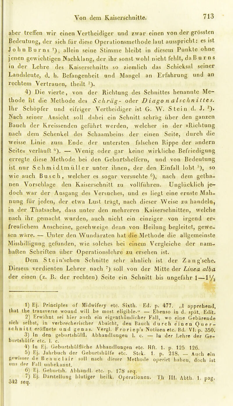 aber treffen wir einen Vertheidiger und zwar einen von der grössten Bedeutung, der sich für diese Operationsmethode laut ausspriclit: es ist John Bums i); aliein seine Stimme bleibt in diesem Punkte ohne jenen gewichtigen Nachklang, der ihr sonst wohl nicht fehlt, da ß u r n s in der Lehre des Kaiserschnitts so ziemlich das Schicksal seiner Landsleute, d. h. Befangenheit und Mangel an Erfahrung und an rechtem Vertrauen, theilt 2). 4) Die vierte, von der Richtung des Schnittes benannte Me- thode ist die Methode des Schräg- oder D iago n al s chn i tte s. Ihr Schöpfer und eifriger Vertheldiger ist G. W. Stein d. J. Nach seiner Ansicht soll dabei ein Schnitt schräg über den ganzen Bauch der Kreissenden geführt werden, welcher in der »Richtung nacli dem Schenkel des Schaambeins der einen Seite, durch die weisse Linie zum Ende der untersten falschen Rippe der andern Seite« verläuft — Wenig oder gar keine wirkliche Befriedigung erregte diese Methode bei den Geburtshelfern, und von Bedeutung ist nur Schmidtmüller unter ihnen, der den Einfall lobt ''), so wie auch Busch, welcher es sogar versuchte^), nach dem gelha- nen Vorschlage den Kaiserschnitt zu vollführen. Unglücklich je- doch war der Ausgang des Versnclies, und es liegt eine ernste Mah- nung für jeden, der etwa Lust trägt, nach dieser Weise zu handeln, in der Thatsache, dass unter den mehreren Kaiserschnitten, welche nach ihr gemacht wurden, auch nicht ein einziger von irgend er- freulichem Anscheine, geschweige denn von Heilung begleitet, gewe- sen wäre. — Unter den Wundärzten hat die Methode die allgemeinste Missbilligung gefunden, wie solches bei einem Vergleiche der nam- haften Schriften über Operationslehre zu ersehen ist. Dem Stein'schen Schnitte sehr ähnlich ist der Zang'sche. Diesem verdienten Lehrer nach ^) soll von der Mitte der Linea alba der einen (z. B. der rechten) Seite ein Schnitt bis ungefähr 1 —l'/^ 1) Ej. Principles of Midwifery etc. Sixth. Ed. p. 477. „I apprehend, that ihe trausverse wourid will be most eligible. — Ebenso in d. spät. Edit. 2) Erwähnt sei hier auch ein eigeuthümlicher Fall, wo eine Gebärende sich selbst, in verbrecherischer Absicht, den Bauch durch e'inen Quer- schnitt erölTnete und genas. Vergl. F ro ri e p's Notizen etc. Bd. VI; p. 350. 3) In den gebiirtshülfl. Abhandlungen 1. c. — In der Lehre der Ge- burtshülTe elc. 1. c. 4) In Ej. Geburtshülfliche Abhandlungen etc. Hft. 1. p, 125 126. 5) Ej. Jahrbuch der GeburtshQlfe etc. Stck. l. p. 218. — Auch ein gewisser de ßeaiiclair soll nach dieser Methode operirt haben, doch ist uns der Fall unbekannt. 6) Ej. Geburtsh. Abhandl, etc. p. 178 seq. 7) Ej. Darstellung blutiger heilk, Operationen. 'Ih III. Abtli. 1, pae. 342 seq. '