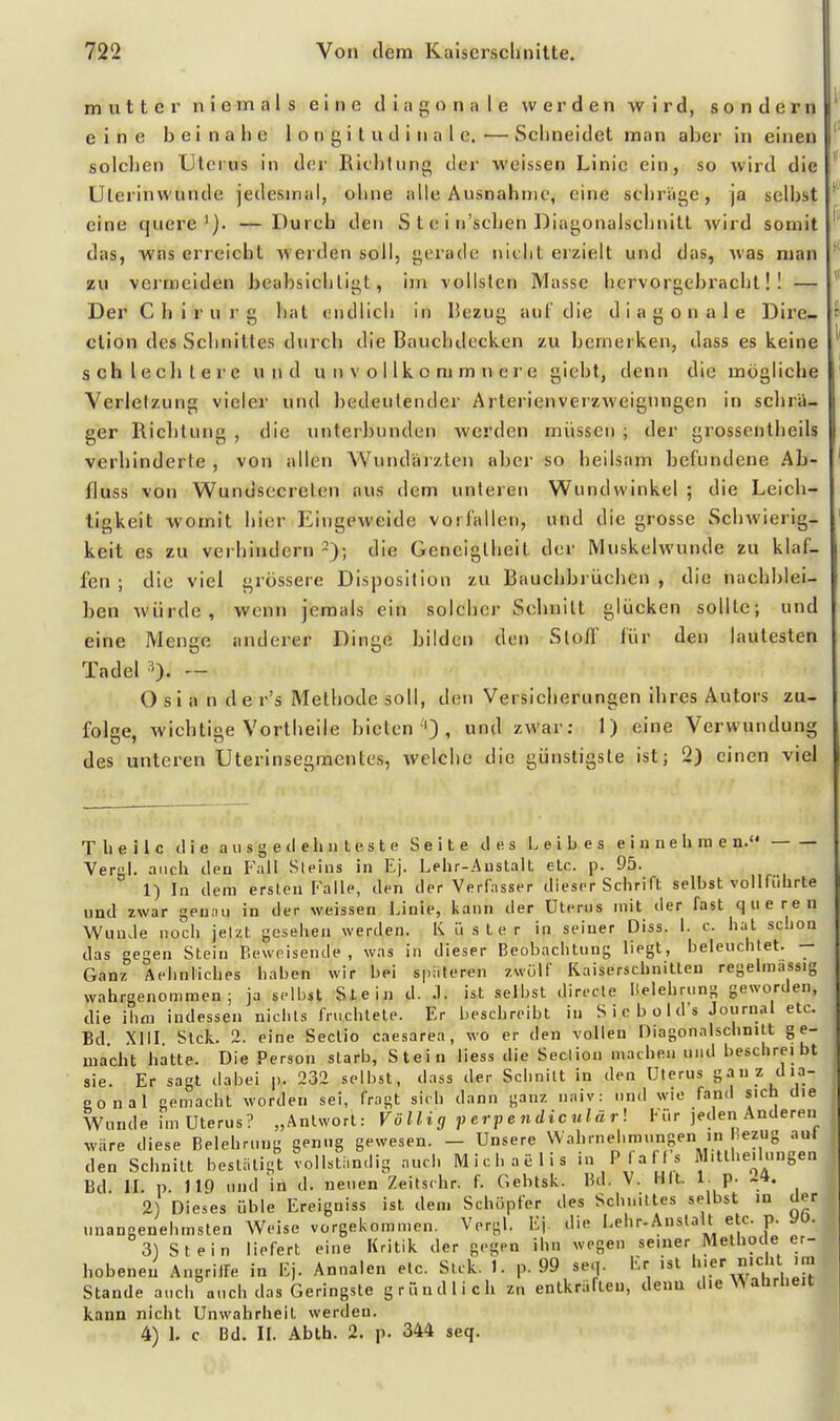 muttci' niemals eine diagonale werden wird, sondern eine beinahe 1 o n g i t u d i n a I c. — Schneidet man aber in einen solchen Uterus in der Eichtling der weissen Linie ein, so wird die üterinwunde jedesmal, ohne alle Ausnahinc, eine schräge, ja seihst eine quere'). — Durch den S t c i n'schen Diagonalschnitt wird somit das, was erreicht werden soll, gerade nicht erzielt und das, was man zu vermeiden beabsichtigt, im vollsten Masse hervorgebracht!! — Der Chirurg hat endlich in IJezug auf die diagonale Dire- ction des Schnittes durch die Bauchdecken zu bemerken, dass es keine schle eil lere und u ii v o I Ik o m m n c r e giebt, denn die mögliche Verletzung vieler und bedeutender Arterienverzweignngen in schrä- ger Richtung , die unterbunden werden müssen ; der grossentheils verhinderle , von allen Wuiidäizten aber so heilsam befundene Ab- fluss von Wundsccrelcn aus dem unteren Wundwinkel ; die Leich- tigkeit womit hier Eingeweide vorfallen, und die grosse Schwierig- keit es zu verhindern -); die Geneigtheit der Muskelwunde zu klaf- fen ; die viel grössere Disposition zu Bauchbrüchen , die nachblei- ben würde, wenn jemals ein solcher Scbnilt glücken sollte; und eine Menge anderer Dinge bilden den Slofl' für den lautesten Tadel ■'). — O s i a n d e r's Methode soll, den Versicherungen ihres Autors zu- folge, wichtige Vortheile bieten''), '1 zwar: 1) eine Verwundung des unteren Uterinsegmentes, welche die günstigste ist; 2) einen viel T 1) e i l c il i e a u s g e tl e h n l e s t e Seite des 1. e i b e s einnehme n. Yergl. auch tlea Fall Sleius in Ej. Lehr-Anstalt etc. p. 95. 1) In dem ersten Falle, den der Verfasser dieser Schrift selbst vollführte und zwar gennu in der weissen Linie, kann der Uterus mit der fast queren Wunde noch jelzt gesehen werden. K ü ster in seiner Diss. 1. c. hat schon das gegen Stein Beweisende, was in dieser Beobachtung liegt, beleuchtet. — Ganz Aehnliches haben wir bei späteren zwölf I^aiserschnitteu regelmassig wahrgenommen; ja selbst Stein d. .1. ist selbst direcle Helehrung geworden, die ihm indessen nichts fruchtete. Er beschreibt in Sicbold's Journal etc. Bd XIII Stck. 2. eine Sectio caesarea, wo er den vollen Diagonalschnitt ge- macht hatte. Die Person starb, Stein liess die Secliou machen und beschreibt sie. Er sagt dabei p. 232 selbst, dass der Schnitt in den Uterus ganz dia- gonal gemacht worden sei, fragt sich dann ganz naiv: und wie fand sich die Wunde im Uterus? „Antwort: Völligperpendiculärl Kür jeden Anderen wäre diese Belehrung genug gewesen. — Unsere Wahrnehmungen in bezug aul den Schnitt bestätigt vollständig aucli Michaelis i» P'-^^ s Mitthe.lungen Bd. II. p. 119 und in d. neuen Zeitschr. f. Gebtsk. Bd. V. Hit. 1. p. -4. 2) Dieses üble Ereigniss ist dem Schöpfer des Schnittes selbst in der unangenehmsten Weise vorgekommen. Vorgl. Ej. die Lehr-Anstalt etc. p. yo. 3) Stein liefert eine Kritik der gegen ihn wegen seiner Methode er- hobenen Angriffe in Ej. Annalen etc. Stck. 1. p. 99 se.j. Er ist 'l Stande auch auch das Geringste gründlich zn entkräften, denn die Wahrheit kann nicht Unwahrheit werden. 4) I. c Bd. II. Abth. 2, p. 344 seq. 1