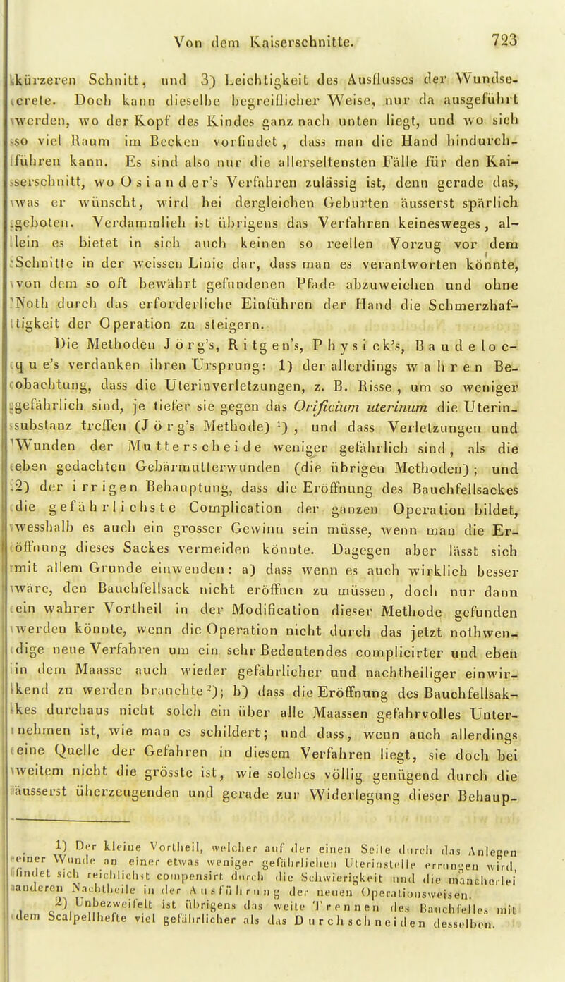 kkürzeren Schnitt, und 3) Leichtigkeit des Ausflusses der Wundse- icretc. Doch kann dieselbe begreiflicher Weise, nur da ausgeführt wverden, wo der Kopf des Kindes ganz nach unten liegt, und wo sich >so viel Raum im Becken vorfindet , dass man die Hand hindurch- iführen kann. Es sind also nur die aMerseitensten Fälle für den Rai-r sserschnitt, woOsiander's Verfahren zulässig ist, denn gerade das, 'Was er wünscht, wird bei dergleichen Gehurten äusserst spärlich .geboten. Verdammlieh ist übrigens das Verfahren keinesweges, al- llein es bietet in sich auch keinen so reellen Vorzug vor dem .*Scbnitle in der weissen Linie dar, dass man es verantworten könnte, won dem so oft bewährt gefundenen Pfade abzuweichen und ohne 'Noth durcii das erforderliche Einführen der Hand die Schmerzhaf- Itigkeit der Operation zu steigern. Die Methoden J ö r g's, R i tg e n's, P h y s i ck's, B a u d e 1 o c-^ iq u e's verdanken ihren Ursprung: 1) der allerdings wahren Be- cohachtung, dass die Uterinverletzungen, z. B. Risse , um so weniger ^gefährlich sind, je tiefer sie gegen das Orißcium uterinum die Uterin- >substanz treffen (J ö r g's Methode) ') , und dass Verletzungen und ^Wunden der Mutterscheide weniger gefährlich sind, als die eehen gedachten Gebärmullerwunden (die übrigen Methoden) ; und •-2) der irrigen Behauptung, dass die Eröffnung des Bauchfellsackes tdie gefährlichste Complication der ganzen Operation bildet, vwesshalb es auch ein grosser Gewinn sein müsse, wenn man die Er- cöflnung dieses Sackes vermeiden könnte. Dagegen aber lässt sich rnriit allem Grunde einwenden: a) dass wenn es auch wirklich besser märe, den Bauchfellsack nicht eröffnen zu müssen, doch nur dann teln wahrer Vortheil in der Modification dieser Methode gefunden \werdcn könnte, wenn die Operation nicht durch das jetzt nothwen- idige neue Verfahren um ein sehr Bedeutendes complicirter und eben iin dem Maasse auch wieder gefiihrlicher und nachtheiliger einwir- Ikend zu werden brauchte-); b) dass die Eröffnung des Bauchfellsak- fckes durchaus nicht solch ein über alle Maassen gefahrvolles Unter- I nehmen ist, wie man es schildert; und dass, wenn auch allerdings (eine Quelle der Gefahren in diesem Verfahren liegt, sie doch hei weitem nicht die grösste ist, wie solches völlig genügend durch d lie läusserst überzeugenden und gerade zur Widerlegung dieser Behaup-» 1) DiT Itleiue Vorlheil, ivelclier .iiif der einen Seile cliircli d.is Anlegen einer Wunde an einer etwas weniger gefiilirliciien Uteririslelle errnn-en wird lindet s.cli reichlichst coinpensirt durch die Schwierigkeit und die mancherlei aaudereii ^achlheiie iu der A u s f ii Ii r m n g der ueiuMi Operntioiisweisen 1 /)/^n[je2weirelt ist ührigens das weile Trennen des Ba.ichlelles mit dem Scaipellhefte viel gefährlicher als das Durchschneiden desselben.