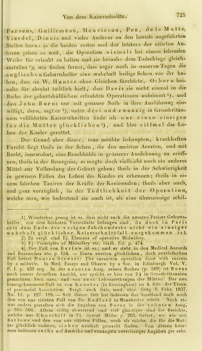 I P ii r a e u s, G u i 11 e ni e a u , IM a u r i c c a u , P e u , tl c ! a M o 11 c, Viartlel, Dionis und vieler Anderer an den bereits angeliilirten .'Stellen lesen: ja die beiden ersten nnd der letztere der eilirtcn Au- itoren i;elien so weit, die Operation niemals bei einem lebenden Weibe für erlaubt zu balten und sie beinabe dem Todscblage gleichi .zustellen'); wir finden ferner, dass sogar nocb in unseren Tagen die ,en gliscben Gebnrtsbelfer eine walirbaft beilige Scheu vor ibr ba- ben, dass sie W. Hunter ohne Gleichen fürchtete, Osborn bei- inabe für absolut tödtlicb hielt, dass Davis sie nicht einmal in die i Reihe der geburtshülflichen erlaubten Operationen aufnimmt-), und I dass John Burns nur mit genauer Noth in ihre Ausführung ein- willigt, denn, sagler*), unter drei und zwanzig in Grossbritan- nien vollführten Kaiserschnitten finde ich nur einen einzigen f ü r die Mutter glücklichen ^) , und blos e i 1 f m a 1 das Le- ben der Kinder gerettet. Der Grund aber dieser, man möchte behaupten, krankhaften Furcht liegt theils in der Scheu, die den meisten Aerzten, und mit Recht, innewohnt, eine Bauchhöhle in grösserer Ausdehnung zu eröff- nen, Ibeils in der Besorgniss, es mögte doch vielleicht noch ein anderes Mittel zur Vollendung der Geburt geben; theils in der Schwierigkeit in gewissen Fällen das Leben des Kindes zu erkennen; theils in ei- nem fiilschen Taxiren der Kräfte der Kreissenden; theils aber auch, und ganz vorzüglich, in der Tödtlichkeit der Operation, welche man, wie bedeutend sie auch ist, als eine übermässige schil- 1) Wunderbar gemig ist es, dass uiclit auch die neusten Pariser Geburts- lielfer, von dem höchsten Vorurtheile befangen sind, da d o cii iu Paris iseit dem Ende des vorigen Jalirhunderts nicht ein einziger wahrhaft glücklicher Raiserschnit. tfall vorgekoraraen ist. 2) Zu vergl. sind Ej. Elemens of operative Midwifery. 3) Ej Principles of Midwifery etc. Sixth. Ed. p, 474. 4) Der Fall von Bar low ist es; und er steht in den Medical Records and Researches etc. p. 154. — Einen zweiten glücklichen , doch zweifelhaften Fall liefert Dune an Stewart: Tlie caesarean Operation done with success by a midwife. In Med. Essays and Observ. by a Soc. in Edinburgh Vol. V. P. I. p. 439 seq. In der neunten Ausg. seines Bucl)es (p. 509) ist Burns noch immer derselben Ansicht, nur spricht er hier von 24 in (1 rossbrittannien gemachten Sert. caes. und von zwei Lebensreltungen der Mütter. Der neu liinzugckomineiie Fall ist von Knowtes (in Biriningliam) im 4. Bde. der Trans, ol provincial Association. Vergl. auch Salz. med. cliir. Zeitg 9. Febr. 1837. No. 12. p. 187. 188. — Seit dieser Zeit iiat indessen das liiselland auch noch den von uns citirten F'all von Dr. Radford in Manchester erlebt. Noch et- was anders gestalten sirli die Angaben von Burns in der zelintcn Ausg. p. 505. 506. Allein völlig abweisend und viel giin.stiger sind die Berichte, welche uns Churchill in Ej. operat Midw. p. 203. liefert, wo wir seit Barlows und den von uns citirten Fällen, noch als solche, die für die Mut- ter glücklich endeten, sieben namhaft gemacht finden. Von diesen kom- men indessen sechs auf Amerika und erraaugeln zuverlässiger Angaben gar sehr.