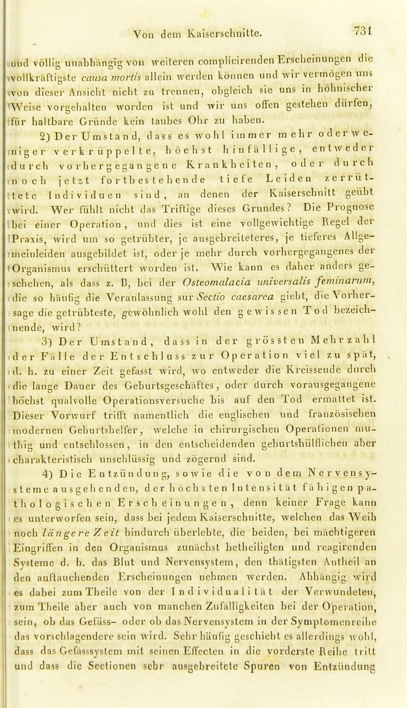 iiuncl völlic unabhänm von weiteren complicirenden Erscheinungen die vvollkraftigslc causa mortis allein werden können und wir vermögen uns won dieser Ansicht nicht zu trennen, obgleich sie uns in höhnischer nVeise voroehalten worden ist und wir uns offen gestehen dürfen, Ifür haltbare Gründe kein taubes Ohr zu haben. 2) Der Umsta n d, d ass es wohl immer mehr o d er w e- iniger verkrüppelte, höchst hinfällige, entweder idurch vorhergegangene Krankheiten, oder durch in och jetzt fortbestehende tiefe Leiden zerrüt- ttete Individuen sind, an denen der Kaiserschnitt geübt \wird. Wer fühlt nicht das Triftige dieses Grundes? Die Prognose !bei einer Operation, und dies ist eine vollgewichtige Regel der 1 Praxis, Avird um so getrübter, je ausgebreileteres, je tieferes Allge- imeinleiden ausgebildet ist, oder je mehr durch vorhergegangenes der (Organismus erschüttert worden ist. Wie kann es daher anders ge- ■schehen, als dass z. B, bei der Osteomalacia universalis feminarum, (die so häufig die Veranlassung inr Sectio caesarea giebt, die Vorher- sage die getrübteste, g-ewöhnlich wohl den gewissen Tod bezeich- I nende, wird? 3) Der Umstand, dass in der grössten Mehrzahl I d e r Fälle der E n t s c b 1 u s s zur Operation viel zu spät, td. h. zu einer Zeit gefasst wird, wo entweder die Kreissende durch idie lange Dauer des Geburtsgeschäftes, oder durch vorausgegangene höchst qualvolle Operationsversuche bis auf den Tod ermaltet ist. Dieser Vorwurf trifft namentlich die englischen und französischen modernen Geburtshelfer, welche in chirurgischen Operationen mu- tthig und entschlossen, in den entscheidenden geburtshülflichen aber I charakteristisch unschlüssig und zögernd sind. 4) Die Entzündung, sowie die von dem Nervensy- steme ausgehenden, der höchsten Intensität fähigen p a- thologischen Erscheinungen, denn keiner Frage kann I es unterworfen sein, dass bei jedem Kaiserschnitte, welchen das Weih noch längere Zeit hindurch überlebte, die beiden, bei mächtigeren '. Eingriffen in den Organismus zunächst betheiliglen und reagirenden Systeme d. h. das Blut und Nervensystem, den thätigsten Antlieil an den auftauchenden Erscheinungen nehmen werden. Abhängig wird ■ es dabei zum Theile von der Individualität der Verwundeten, : zum Theile aber auch von manchen Zufälligkeiten bei der Operation, ; sein, ob das Gefiiss- oder ob das Nervensystem in der Symplomenreihe das vorschlagendere sein wird. Sehr häufig geschieht es allerdings Avohl, dass das Gefässsyslem mit seinen Effecten in die vorderste Reihe tritt und dass die Sectionen sehr ausgebreitete Spuren von Entzündung