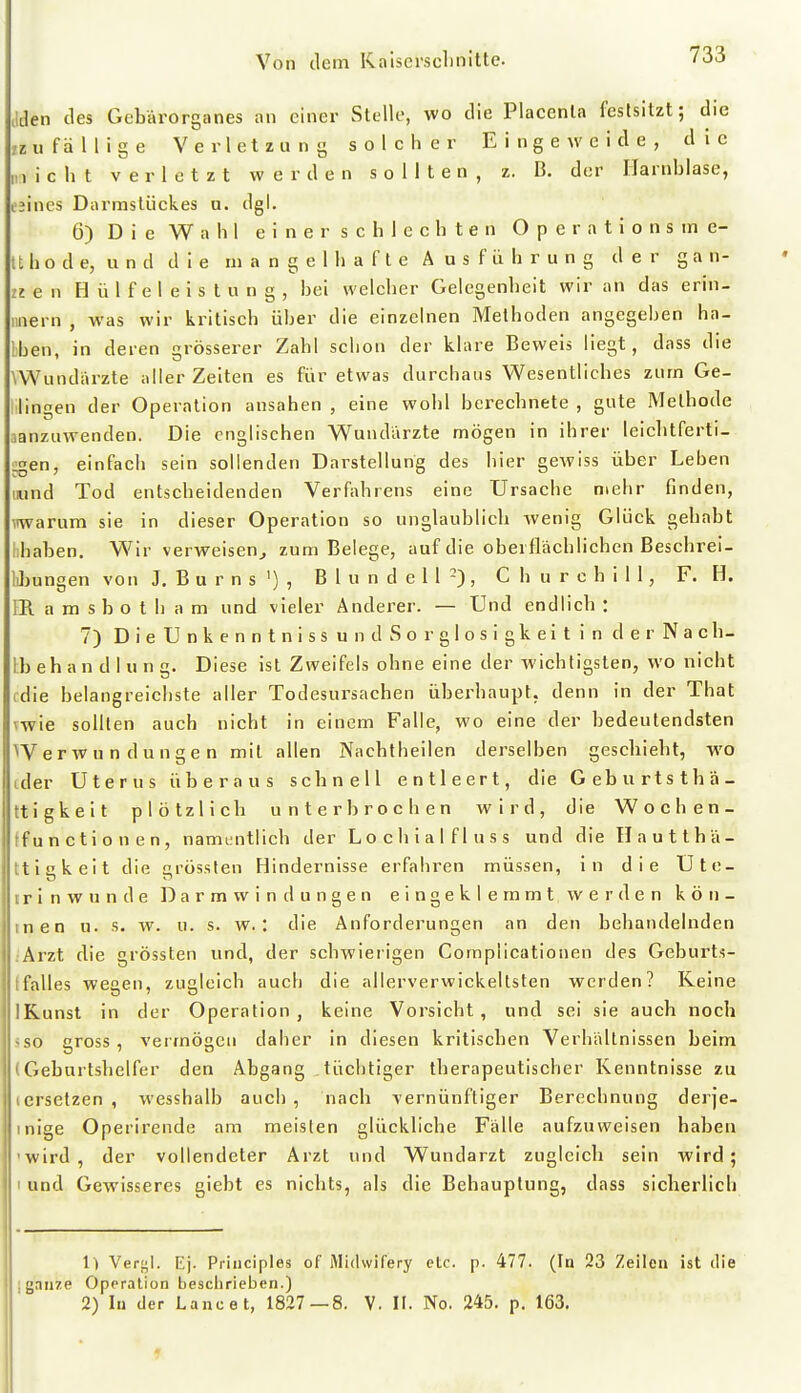 aden des Gebärorganes an einer Stelle, wo die Placenla festsitzt; die zz u f ä II i g e Verletzung solcher Eingeweide, die „) i c h t verletzt werden sollten, z. B. der Harnblase, i'jines Darmsliickes a. dgl. 6) Die Wahl e i n e r s c h 1 c c h t e n O p e r a t i o n s in e- tt h o d e, u n d d i e ni a n g e 1 h a f t e A u s f ü h r u n g der g a n- zj e n H ü 1 f e I e i s t u n g , bei welcher Gelegenheit wir an das erin- niiern , was wir kritisch über die einzelnen Methoden angegehen ha- lben, in deren rösserer Zahl schon der klare Beweis liegt, dass die VWundärzte alier Zeiten es für etwas durchaus Wesentliches zum Ge- lilingen der Operation ansahen , eine wohl berechnete , gute Methode janzuwenden. Die englischen Wundarzte mögen in ihrer leicbtferti- ^en, einfach sein sollenden Darstellung des hier gewiss über Leben mind Tod entscheidenden Verfahrens eine Ursache mehr finden, warum sie in dieser Operation so unglaublicb wenig Glück gehabt hhaben. Wir verweisen^ zum Belege, auf die oberflächlichen Beschrei- IJjungen von J. B u r n s ') , B 1 u n d e I 1 -) , Churchill, F. H. IR a m s b o t h a m und vieler Änderer. — Und endlicb : 7) D i e U n k e n n t n i s s u n d S o r g I o s i g k e i t i n d e r N a c h- Ib eh a n d I u n g. Diese ist Zweifels ohne eine der wichtigsten, wo nicht fdie belangreichste aller Todesursachen übei'haupt. denn in der That vwie sollten auch nicht in einem Falle, wo eine der bedeutendsten Werwun düngen mit allen Nachtheilen derselben gescliiebt, wo cder Uterus überaus schnell entleert, die Geburtsthä- ttigkeit plötzlich unterbrochen wird, die Wochen- tfunctionen, namentlich der Lochialfluss und die Hautthä- ttickeit die rössten Hindernisse erfahren müssen, in die Ute- irinwunde Darm Windungen eingeklemmtwerden kön- tnen u. s. w. u. s. w.: die Anforderungen an den behandelnden iArzt die grössten und, der schwierigen Compiicationen des Geburts- tfalles wegen, zugleich auch die allerverwickeltsten werden? Reine IKunst in der Operation , keine Vorsicht , und sei sie auch noch <so gross, vermögen daher in diesen kritischen Verhältnissen beim (Geburtshelfer den Abgang tüchtiger therapeutischer Kenntnisse zu lersetzen , wesshalb auch, nach vernünftiger Berechnung derje- inige Operirende am meisten glückliche Fälle aufzuweisen haben 'wird, der vollendeter Arzt und Wundarzt zugleich sein wird; I und Gewisseres giebt es nichts, als die Behauptung, dass sicherlich 1) Vergl. Ej. Priuciples of Midwifery etc. p. 477. (In 23 Zeilen ist tlie j ganze Operation beschrieben.) 2) lu der Lancet, 1827—8. V. II. No. 245. p. 163.