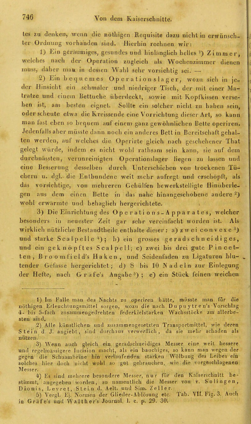 tes zu denken, wenn die nöthigen Requisite dazu nicht in erwünsch- / ter Ordnung vorhanden sind. Hierhin rechnen wir: 1) Ein geräumiges, gesundes und hinlänglich helles ') Zimmer, welches nach der Operation zugleich als Wochenzimmcr dienen muss, daher mau in dessen Wahl sehr vorsichtig sei. — ] 2) Ein bequemes O p e r a t i o n s l a g e r, wozu sich in je- der Hinsicht ein schmaler und niedriger Tisch, der mit einer Ma- ; tratze und einem Bettuche überdeckt, sowie mit Kopfkissen versc- hen ist, am besten eignet. Sollte ein solcher nicht zu haben sein, oder scheute etwa die Krclsscnde eine Vorrichtung dieser Art, so kann man fast eben so bequem auf einem ganz gewöhnlichen Belle operiren. Jedenfalls aber müsste dann noch ein anderes Bett in Bereitschaft gehal- ten werden, auf welches die Operirte gleicb nach geschehener That gelegt würde, indem es nicht wohl ralhsani sein kann, sie auf dem durchniissten, verunreinigten Opcrationslager liegen zu lassen und eine Besserung desselben durch Unterschieben von trockenen Tü- chern u. dgl. die Entbundene weit mehr aufregt und erschöpft, als das vorsichtige, von mehreren Gehülfen bewerkstelligte Hinüberie- gen aus dem einen Bette in das nahe hinangeschobene andere ^) wohl erwärmte und behaglich hergerichtete. 3) Die Einrichtung des Operations-Apparates, welcher besonders in neuester Zeit gar sehr vereinfacht worden ist. Als wirklich nützliche Bestandtheilc enthalte dieser: a) zwei convexe und starke ScalpeUe*); b) ein grosses geradschneidiges, und ein geknöpftes Seal pell; c) zwei bis drei gute Plncet- ten, ßroomfield's Haken, und Seidenfäden zu Ligaturen blu- ^ tender Gefässe hergerichtet; d) 8 bis 10 Nadeln zur Einlegung der Hefte, nach Gräfe's Angabe^''); e) ein Stück feinen weichen 1) Ira Pralle man des Nachts zu operireu hätte, müsste man für die nöthigen Erleuchtiingsmittet sorgen, wozu die n:icli Dupuytren's Vorschlag 4- bis 5-facli zusamraengedrehten federkielstarken Wachsstöcke am allerbe- sten sind. 2) Alle künstlichen und zusammengesetzten Transportmittel, wie deren Stein d. J. angiebt, sind durchaus verwerflich, da sie mehr schaden als nützen. 3) Wenn auch gleich ein. geiradschaeidiges Messer eine weit bessere und regelraässigere Incision maclit, als ein bauchiges, so kann man wegen der gegen die Schaambcine hin verlaufenden starken Wölbung des Leibes ein solches hier doch nichC wohl so got gebrauchen, wie die vorgeschlagenen Messer. 4) Es sind mehrere besondere Messer, nur ffir' d'en Kaiserschnitt be- stimmt, angegeben worden, so namentlich die Messer von v. Solingen, Dionis, Levret, Stein d. Aelt. und Sim. Z e 11 e r. 5) Vergl. Ej. Normen der Glieder-Ablösung etc. Tab. Vif. Fig. 3. Auch in Gräfe's und Walther's Journal. 1. c. p. 29. 30.