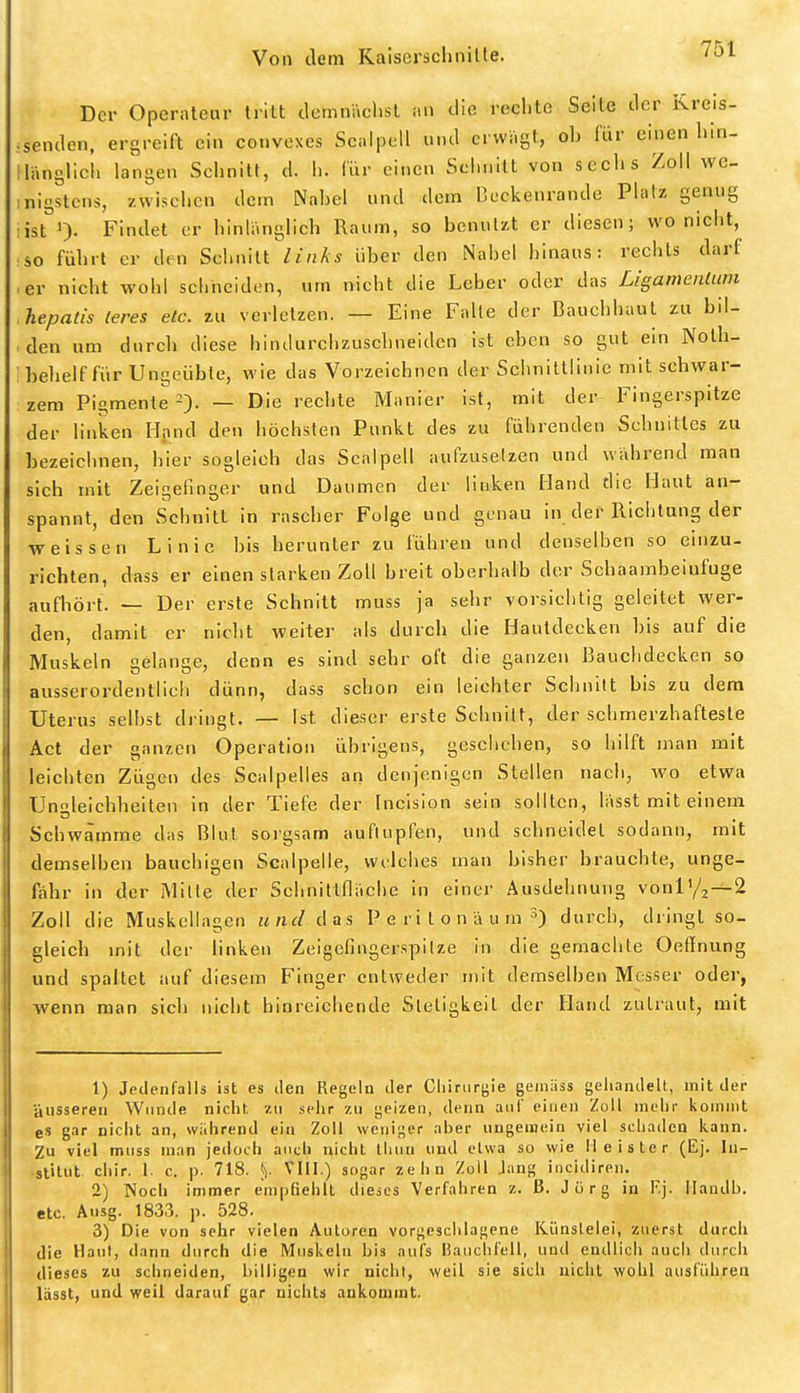 Der Operateur tritt dcmnächsl an die reclitc Seite der Kreis- :senden, ergreift ein coiivexes Scalpell und erwägt, ob lur einen liin- llängücli langen Schnitt, d. h. Iiir einen Seiinitt von seelis Zoll we- nigstens, zwischen dem Nabel und dem Deckenrande Platz genug list 0- Findet er hinlänglich Raum, so benutzt er diesen; wo nicht, so führt er den Schnitt links über den Nabel hinaus: rechts darf ■ er nicht wohl schneiden, um nicht die Leber oder das Ligamenlum hepatis leres etc. zu verletzen. — Eine Falle der Bauchhaul zu bil- den um durch diese hindurchzuschneiden ist eben so gut ein Nolh- behelf für Ungeübte, wie das Vorzeichnen der Schnittlinie mit schwar- zem Pigmente 2). — Die rechte Manier ist, mit der Fingerspitze der linken Hand den höchsten Punkt des zu führenden Schnittes zu bezeichnen, hier sogleich das Scalpell aufzusetzen und während man sich mit Zeigefinger und Daumen der linken Hand die Haut an- spannt, den Schnitt in rascher Folge und genau in der Richtung der weissen Linie bis herunter zu führen und denselhen so einzu- richten, dass er einen starken Zoll breit oberhalb der Schaambeiufuge aufhört. — Der erste Schnitt muss ja sehr vorsichtig geleitet wer- den, damit er nicht weiter als durch die Hautdecken bis auf die Muskeln gelange, denn es sind sehr oft die ganzen Bauchdecken so ausserordentlich dünn, dass schon ein leichter Schnitt bis zu dem Uterus seihst dringt. — Ist dieser erste Schnitt, der schmerzhafteste Act der ganzen Operation übrigens, geschehen, so hilft man mit leichten Zügen des Scalpelles an denjenigen Stellen nach, wo etwa Ungleichheiten in der Tiefe der Incision sein sollten, lässt mit einem Schwämme das Blut sorgsam auflupfen, und schneidet sodann, mit demselben bauchigen Scalpelle, wi'lehes man bisher brauchte, unge- fähr in der Mille der Sehnittfläehe in einer Ausdehnung voniy2-^2 Zoll die Muskellagcn und das P e r i t o n ä u m durch, dringt so- gleich mit der linken Zeigefingerspilze in die gemachte Oeflnung und spaltet auf diesem Finger entweder mit demselben Messer oder, wenn man sich nicht hinreichende Stetigkeit der Hand zutraut, mit 1) Jedenfalls ist es den Regeln der Chirurgie gemäss gehandelt, milder äusseren Wunde nicht zu sehr zu geizen, denn auf einen Zoll mehr kommt es gar nicht an, während ein Zoll weniger aber ungemein viel schaden kann. Zu viel muss man jedoch auch nicht Ihun und etwa so wie Heister (Ej. In- stitut, chir. 1. c. p. 718. 5). VIII.) sogar zehn Zoll Jang iiicidiren. 2) Noch immer empfiehlt dieics Verfahren z. J3. Jorg in Kj. Ilandb. etc. Ausg. 1833. p. 528. 3) Die von sehr vielen Autoren vorgeschlagene Künslelei, zuerst durcii die Haut, dann durch die Muskeln bis aufs Bauchfell, und endlich aucii durch dieses zu schneiden, billigen wir nicht, weil sie sich nicht wohl ausführen lässt, und weit darauf gar nichts ankommt.