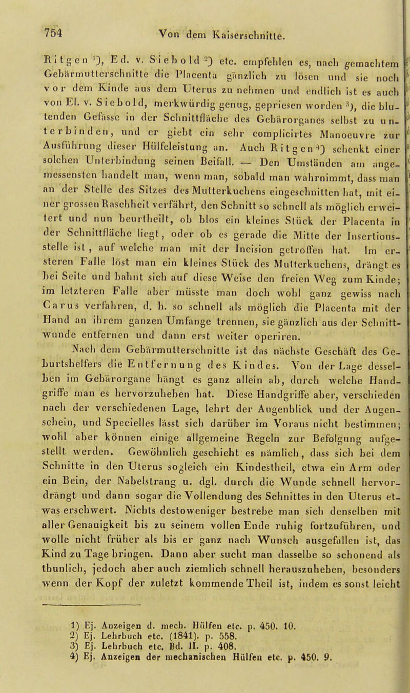 Ritgen Ed. V. Siehoia etc. empfehlen es, nach gemachtem Gehärmiitlerschnitte die Pincenia gänzlich zu lösen und sie noch vor dem Kinde aus dem Uterus zu nehmen und endlich ist es auch von El. V. Siehold, merkwürdig genug, gepriesen worden die blu- tenden Gefasse in der Sclinitlfläche des Gchärorganes seihst zu un- terbinden, und er gieht ein sehr complicirtes Manoeuvre zur Ausführung dieser Hiilfeleistung an. Auch Ritgen ^3 schenkt einer solchen Unterbindung seinen Beifall. — Den Umständen am ange- messensten handelt man, wenn man, sobald man wahrnimmt, dass man an der Stelle des Sitzes des Mutterkuchens eingeschnitten hat, mit ei- ner grossen Raschheit verfährt, den Schnitt so schnell als möglich erwei- tert und nun beurtheilt, oh blos ein kleines Sliick der Placenta in der Schnittfläche liegt, oder oh es gerade die Mitte der Insertions- stelle ist , auf welche man mit der Incision getroffen hat. Im er- sleren Falle löst man ein kleines Stück des Mutterkuchens, drängt es bei Seile und bahnt sieh auf diese Weise den freien Weg zum Kinde; im letzteren Falle aber müsste man doch wohl anz cewiss nach Carus verfahren, d. h. so schnell als möglich die Placenta mit der Hand an ihrem ganzen Umfiinge trennen, sie gänzlich aus der Schnitt- wunde entfernen und daim erst weiter operiren. Nach dem Gebärmutterschnilte ist das nächste Geschäft des Ge- Lurtshelfers die Entfernung des Kindes. Von der Lage dessel- ben im Gebärorgane hängt es ganz allein ab, durch welche Hand- griffe man es hervorzuheben hat. Diese Handgriffe aber, verschieden nach der verschiedenen Lage, lehrt der Augenblick und der Augen- schein, und Specielles lässt sich darüber im Voraus nicht bestimmen; wohl aber können einige allgemeine Regeln zur Befolgung aufge- stellt werden. Gewöhnlich geschieht es nämlich, dass sich bei dem Schnitte in den Uterus sogleich ein Kindestheil, etwa ein Arm oder ein Bein, der Nabelstrang u. dgl. durch die Wunde schnell hervor- drängt und dann sogar die Vollendung des Schnittes in den Uterus et- vras erschwert. Nichts destoweniger bestrebe man sich denselben mit aller Genauigkeit bis zu seinem vollen Ende ruhig fortzuführen, und wolle nicht früher als bis er ganz nach Wunsch ausgefallen ist, das Kind zu Tage bringen. Dann aber sucht man dasselbe so schonend als thunlich, jedoch aber auch ziemlich schnell herauszuheben, besonders wenn der Kopf der zuletzt kommende Theil ist, indem es sonst leicht 1) Ej. Anzeigen tl. mecb. Hülfen etc. p. 450. 10. 2) Ej. Lehrbucli etc. (1841). p. 558. 3) Ej. Lehrbuch etc. Bd. H. p. 408. 4) Ej. Anzeigen der mechanischen Hülfen etc. p. 450. 9.