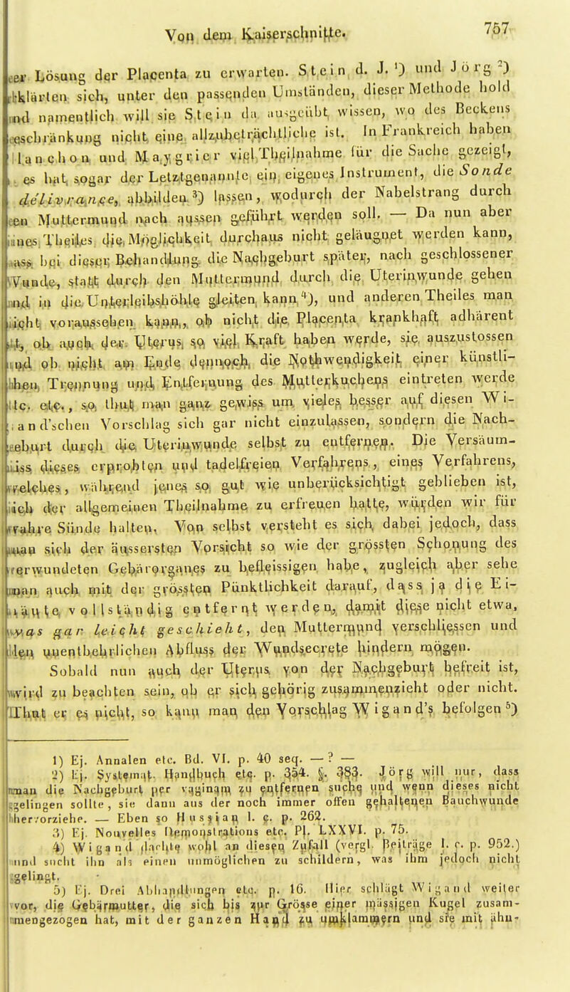 Von depv Ivaüerjschnifjte., 7^7' 6» Lösung dqr Placenta zu erwarten. Stein d. J.') und Jörg^) ■bklärten sich, unter den passquden Umständen, dieser Methode hold ,nd njimentlich will sip S.t^in da uu.gcühl, wissen, WQ des Beckens .«schränkuug nipht, Qinß, nlJz,uhclrächtlichp ist. In Frankreich haben lUn c hon und; M aygr ic r viel Thf;i!uahme ^^r d.e Sache gezeigt, .es hat^ogar der Leti^tgenannle, eii), eigenes Instrument, Sonde dßliv^-ajifie, c,bl>ildea^) Ipssen, vKodur9h der Nabelstrang durch eeu Mu^tcrmuqd. i>|.eh m^cx^ &c/;üh^l wqr;dfiP soll. — Da nun aber iaaesiTheill^s. diQUMöeJwhkqit, durcbaiis nicht geläugnßt werden kann, ^ hfiL diQS«r, BxjJ.andiiing. die N,ii,qhg.eburt spätei-, nach geschlossener ^•V:,i|Bt\e, *ta,t,l; durch den M.Uterraund durch die üterin.wunde gehen BQ<A \n die UnAej-lfiiMiöM^ gleiten, kana/*J, und anderen Theiles man jitoht, v,or.a,MÄSQh,en ki)/?fl„, Qilp nich,t d|i,e, ?l^cen,ta ki;apkh,i^f:^ adharent «5 Qlt iWqK (Je.«. '^W^h Sft m\. K-iiaft b^ben w^fJe, s^?, auszustossen Vt^ ob. xüM. I^wle cltjniwfij?. die ]>^(?ljhwendi§kei,t ei,ner künstli- lihftH» Tr^^i.nung uii-d, 5:n,Lfei;i\ung des ^kl,ullei;ku,che.9.s eintreten wei;de etc., SM lhu,ll ^'^^W ,iand'schen Vorschlag sich gar nicht einzulassen, son^l^rn die Nach- fi^}\t\ dgufiqh. tV«, Utt^ri,u,,W;^nde selbst zu entferii,?^. DJe Yersäum- m% diPse^ crpii;o^l9^i iqia tadelfreiep Verfahrens, eine^ Verfahrens, li^lches., vvälwien.d iene^, so. gut wie unberiicksichtigt geblieben ist, ich der allgemeinen Th.cilnabme zu erfreuen ^3,11,^, wi^,i,den wir für rahre Sündü baitevi, Vq^i selbst v.pijsteht es s,i9,l^ dabei jedoch, dass iiap fiU'Ia der äutsser$t(?p Vpr^^ckk w,ie d«?'' gTOss^^n Schp.i;>iUng des jif^rwundeten Geb;ar9vgan,es zu b,efleissig?n. h£<b,e,, zjugle^pli a.b^r sehe jjjpjan cTuch mit der gvösstep PünktUchkeit dara,uf, dq,ss, j ^ d^e E i- »äi^te, voHslaTidi.S ci?tferqt ^Yerd?n,, ^amit ^j^e nicht etwa. vas gar Uiqhf geschieht, deft Mutterifl^n4 yerschl^cssen und len M,yenlb,ehr.lichen Abfliis* rf^c Y^ip^ndsecre^e luRflern m,ÄS?n. j| Sobald nun ftijc,^ der llt?r.\i& \on d,?^ N^C^gebuyti befreit ist, ,vird zu beachten sein, ob c^r sicji gehörig zus.^mmenzieht oder nicht, xlhuli er ?4 picM, so \.^\x\\ mat^ Y^TSiCiWag ^ I g n 4'? befolgen 1) Ej. Annalen etc. Bil. VI. p. 40 seq. — ? — 'J) lij. $yil?m:|^. Hpn^Iljuch ?t<;. p. 354- % 3§3- \öf<i ^vill nur, dass rman die Nacbgflnirl pyr vqi-inqm ?u entfernen siifhq uiicj wgnn dieses nicht -klingen sollte, sii; dann aus der noch immer offen g^halte,i;ieu Baiich\vu^de lier .'orziehe. — Eben so H u s 5 i a p 1. p. p. 262. .i) Ej. Nouvelies llpmoiistrations etc. P|. LXXVI. p- 75. 4) Wigand (|ari,t., wolil an dies^q Zjifall (vefgl. ppjlräge I. r. p. 952.) iinnd siiclit ihn äh einen \inn)üj;lichen zu schildern, was ihm jedoch nicht Jgflingt. 5) Ej. Drei .Miliapillungen etc. p. 16. liier schUlgt W ia 11 d we^er vvot, djg Q§biirfl»uUsr, die sieb l^is ^pr Q^öt^se js^per fijäs^jgen Kugel zusani- nmengezogen hat, mit der ganzen Hafl^'J xjfftjilamwyrn imjl sfe mit iihu-