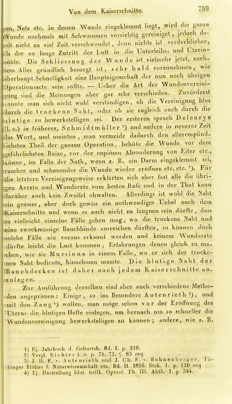 (een, Netz etc. in dessen Wunde eingeklemmt liegt, wird die ganze Wunde nochmals mit Schwämmen vorsichtig gereiniget , jedoch da- mit nicht zu viel Zeit verschwendet, denn nichts ist verderblicher, ,11s der zu lange Zutritt der Luft in die Unterleihs- und ülenn- „öhle. Die Schliessung der Wunde ist vielmehr jetzt, nach- Uem Alles gründlich besorgt ist, sehr bald vorzunehmen, wie liberhaupt Schnelligkeit eine Ilaupteigenschaft der nun noch übrigen »peralionsacte sein sollte. - Ueber die Art der Wundenvereini- i^ung sind die Meinungen aber gar sehr verschieden. Zuvörderst sonnte man sich nicht wohl verständigen, ob die Vereinigung blos IJurch die trockene Naht, oder ob sie zugleich auch durch die )>lutige zu bewerkstelligen sei. Der ersteren sprach Deleurye [H. c.) in früherer, S c h m i d t m ü 11 e r ^ und andere in neuerer Zeit dias Wort, und meinten, man vermeide dadurch den allerenipfind- llichsten Theil der ganzen Operation, behüte die Wunde vor dem -leftdirliebsten Reize, vor der copiösen Absonderung von Eiter etc., Üönne, im Falle der Noth, wenn z. B. ein Darm eingeklemmt sei, rrascher und schonender die Wunde wieder eröffnen etc. etc. 2). Für Jdie letztere Vereinigungsweise erklärten sich aber fast alle die übri- ggen Aerzte und Wundärzte vom besten Rufe und in der That kann Sarüber auch kein Zweifel obwalten. Allerdings ist wohl die Naht cßin grosses , aber doch gewiss ein nothwendiges Uebel nach dem Hiaiserschnitle und wenn es auch nicht zu läugnen sein dürfte, dass ces vielleicht einzelne Fälle geben mag, wo die trockene Naht und eeine zweckmässige Bauchbinde ausreichen dürften, so können doch ssolche Fälle nie voraus eikannt Averden und keinem Wundarzte tdürfte leicht die Lust kommen , Erfahrungen denen gleich zu ma- cchen, wie sie M ursin na in einem Falle, wo er sich der trocke- rnen Naht bediente, hinnehmen musste. Die blutige Naht der IBauchdecken ist daher nach jedem K a is e r sc h n i 11 e an- zzu legen. Zur Ausführung derselben sind aber auch verschiedene Metho- tden angepriesen: Einige, so ins Besondere A u te n r i e th , und imit ihm Zang'*J wollen, man möge schon vor der Eröffnung des lUterus die blutigen Hefte einlegen, um hernach um so schneller die 'Wundenvereinigung bewerkstelligen zu können ; andere, wie z. B. 1) F.j. Jalirbiicii <1. Gebiirlsti. Bd. I. p. 219. 2) Vorgl. Riciiter I. c. p. 71. 72. S. 83 seq. 3) J. 11. K. V. A Iltenriet Ii mul J. Cii. F. v. B o 1» n e n I) c i'r e r , Tü- IbiDger Blntler f. Naturwisseuscliaft etc. Bd. II. 1816. Stck. 1, p. 126 seq.