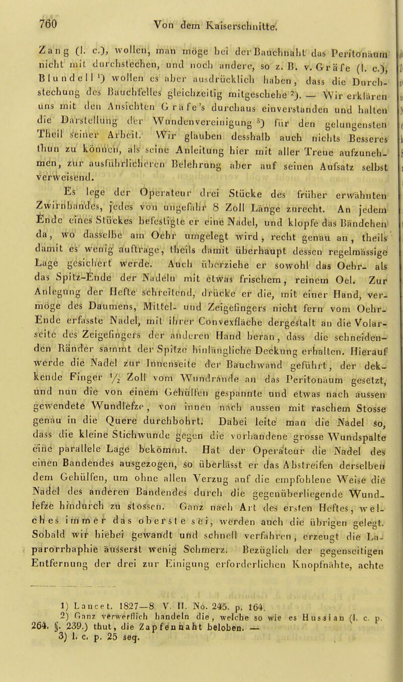 Zang (I. c), wollen, man möge bei der Bauchnalit das Peritonäum nicht mit durchstechen, und noch andere, so z.B. v. Gräfe (\. c.), BlundelM) wollen es aber ausdrücklich haben, dass die Durch- stechung des Bauchfelles gleichzeitig milgeschehe 2). — Wir erklären uns mit den Ansichten GrUfe's durchaus einverstanden und hallen die Darstellung der Wundenvereinigung für den gelungensten Thcil seiner Arbeit. Wir glauben desshalb auch nichts Besseres Ihun zu können, als seine Anleitung hier mit aller Treue aufzuneh- men, zur ausführlicheren Belehrung aber auf seinen Aufsatz selbst verweisend. Es lege der Operateur drei Stücke des früher erwähnten Zwirnbnn'des, jedes von ungefähr 8 Zoll Länge zurecht. An jedem Ende eines Stückes befestigte er eine Nadel, und klopfe das Bändchen^ da, wo dasselbe am Oehr umgelegt wird, recht genau an, theils damit es wenig auftrage, theils damit überhaupt dessen regelmässige Lage gesichert werde. Auch überziehe er sowohl das Oehr- als das Spitz-Ende der Nudeln mit etwas frischem, reinem Oel. Zur Anlegung der Hefte schreitend, drücke er die, mit einer Hand, ver- möge des Daumens, Mittel- und Zeigefingers nicht fern vom Oehr- Ende erfasste Nadel, mit ihrer ConvexfJäche dergestalt an die Volar- seilc des Zeigefingers der änderen Hand heran, dass die schneiden- den Bänder sammt der Spitze hinlängliche Deckung erhalten. Hierauf werde die Nadel zur Innenseite der Bauchwand geführt, der dek- kende Finger % Zoll vom Wundrände an das Peritonäum gesetzt, und nun die von einem Gehülfen gespannte und etwas nach aussen gewendete Wnndlefze , von innen nach aussen mit raschem Stosse genau in die Quere durchbohrt. Dabei leite man die Nadel so, dass die kleine Stichwunde gegen die vorhandene grosse Wundspalte eine parallele Lage bekömmt. Hat der Operateur die Nadel des einen Bandendes ausgezogen, so überlässt er das Abstreifen derselben dem Gehülfen, um ohne allen Verzug auf die empfohlene Weise die Nadel des anderen Bandendes durch die gegenüberliegende Wund- lefze hindurch zu stossen. Ganz nach Art des ersten Heftes, wel- ches immef das oberste süi, werden auch die übrisen geleat. ODO Sobald wir hiebei gewandt und schnell verfahren, erzeugt die La- parorrhaphie äusserst wehig Schmerz. Bezüglich der gegenseitigen Entfernung der drei zur Einigung erforderlichen Knopfnähte, achte 1) Lance t. 1827—8 V. II. No. 245. p. 164. 2) Hnnz vCrwerflicli handeln die, welche so wie es Hussian (I. c. p. 264, §. 239.) thut, die Zapfen naht beloben. — 3) 1. c. p. 25 seq.