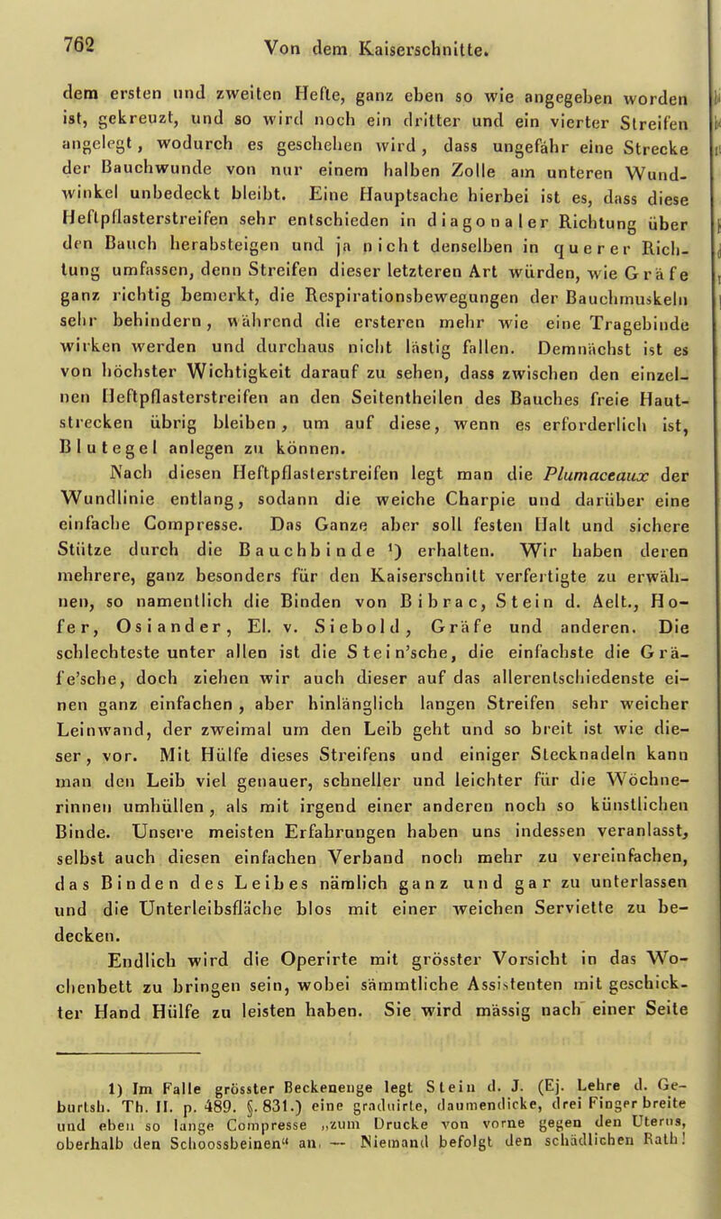 dem ersten und zweiten Hefte, ganz eben so wie angegeben worden ist, gekreuzt, und so wird noch ein dritter und ein vierter Streifen angelegt, wodurch es geschehen wird, dass ungefähr eine Strecke der Bauchwunde von nur einem halben Zolle am unteren Wund- winkel unbedeckt bleibt. Eine Hauptsache hierbei ist es, dass diese Heftpflasterstreifen sehr entschieden in diagonaler Richtung über den Bauch herabsteigen und ja nicht denselben in querer Rich- tung umfassen, denn Streifen dieser letzteren Art würden, wie G rä fe ganz richtig bemerkt, die Respirationsbewegungen der Bauchmuskeln sehr behindern, während die ersteren mehr wie eine Tragebiude wirken werden und durchaus nicht lästig fallen. Demnächst ist es von höchster Wichtigkeit darauf zu sehen, dass zwischen den einzel- nen Heftpflasterstreifen an den Seitentheilen des Bauches freie Haut- strecken übrig bleiben, um auf diese, wenn es erforderlich ist, Blutegel anlegen zu können. Nach diesen Heftpflasterstreifen legt man die Plumaceaux der Wundlinie entlang, sodann die weiche Charpie und darüber eine einfache Compresse. Das Ganze aber soll festen Halt und sichere Stütze durch die Bauchbinde ') erhalten. Wir haben deren mehrere, ganz besonders für den Kaiserschnitt verfertigte zu erwäh- nen, so namentlich die Binden von Bibrac, Stein d. Aelt., Ho- fer, Oslander, El. v. Siebold, Gräfe und anderen. Die schlechteste unter allen ist die Stein'sche, die einfachste die Grä- fe'sche, doch ziehen wir auch dieser auf das allerentschiedenste ei- nen ganz einfachen , aber hinlänglich langen Streifen sehr weicher Leinwand, der zweimal um den Leib geht und so breit ist wie die- ser, vor. Mit Hülfe dieses Streifens und einiger Stecknadeln kann man den Leib viel genauer, schneller und leichter für die Wöchne- rinnen umhüllen , als mit irgend einer anderen noch so künstlichen Binde. Unsere meisten Erfahrungen haben uns indessen veranlasst, selbst auch diesen einfachen Verband noch mehr zu vereinfachen, das Binden des Leibes nämlich ganz und gar zu unterlassen und die Unterleibsfläche blos mit einer weichen Serviette zu be- decken. Endlich wird die Operirte mit grösster Vorsicht in das Wo- chenbett zu bringen sein, wobei sämmtliche Assistenten mit geschick- ter Hand Hülfe zu leisten haben. Sie wird massig nach' einer Seite 1) Im Falle grösster Beckeneiige legt Stein il. J. (Ej. Lelire d. Ge- burlsli. Th. II. p. 489. §. 83t.) eine graduirte, rlaumenclicke, drei Finger breite und elieii so lange Compresse „zum Drucke von vorne gegen den Uterus, oberhalb den Sclioossbeinen an, — Niemand befolgt den schädlichen Rath!