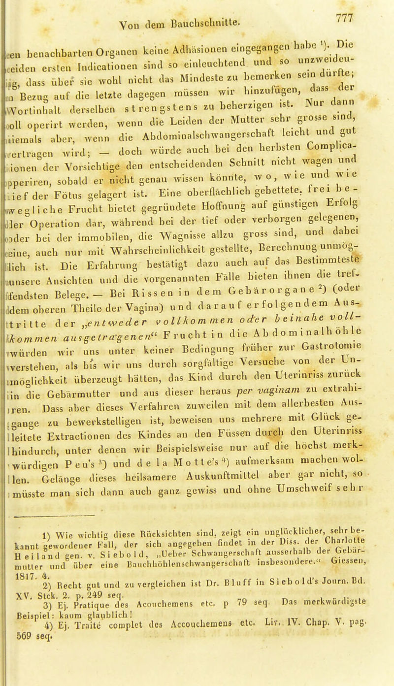 Von dem Bauchsclinitte. eeu benachbarten Org.nen keine Adhäsionen eingegangen habe >). Die eeiden e.slen Indieationen sind so einlenchlend «nd so unzwe. eu- ,ig, dass über sie .vohl nicht das Mindeste zu bemerken se.n dar e „a Bezug auf die letzte dagegen müssen wir hinzufügen, dass er ^VVorlinhnlt derselben s t ren gs t e n s zu beherzigen .st. Nur dann ooll operirt werden, wenn die Leiden der Mutter sehr grosse s.nd ,l.iemals aber, wenn die Abdominalschwangerschaft leicht und gut .ertragen wird; - doch würde auch bei den herbsten Comphca- ,ionen der Vorsichtige den entscheidenden Schnitt nicht wagen und .pperiren, sobald er nicht genau Avissen könnte, wo, wie und wie Lief der Fötus gelagert ist. Eine oberflächlich gebettete, f^e^ be - mvegliche Frucht bietet gegründete Hoffnung auf günstigen Erfolg d3er Operation dar, während bei der tief oder verborgen gelegenen, ODder bei der immobilen, die Wagnisse allzu gross sind, und dabei eeine, auch nur mit Wahrscheinlichkeit gestellte, Berechnung unmog- lilich ist. Die Erfahrung bestätigt dazu auch auf das Bestimmteste uunserc Ansichten und die vorgenannten Fälle bieten ihnen die treU frfendsten Belege.- Bei Rissen in dem Gebärorgane ) (oder ddem oberen Theile der Vagina) u n d d a r a u f e r f o 1 g e n d e m A u s- ttritte ^tv „entweder v ollko m men o der beinahe voll- kAommen ausgetra-genen Frucht in die Abdominalhohle mürden wir uns unter keiner Bedingung früher zur Gastrotom.e iverstehen, als hU wir uns durch sorgfältige Versuche von der Un- iraöolichkeit überzeugt halten, das Kind durch den Uterinnss zurück iin die Gebärmutter und aus dieser heraus per vaginani zu extrahi- ,ren. Dass aber dieses Verfahren zuweilen mit dem allerbesten Aus- jgange zu bewerkstelligen ist, beweisen uns mehrere mit Glück ge- ileile'te Extractionen des Rindes an den Füssen durch den Uterinnss Ihindurch, unter denen wir Beispielsweise nur auf die höchst merk- ' würdigen P e u's ^) und d e l a M o 11 e's aufmerksam machen wol- llen. Gelänge dieses heilsamere Auskunftmiltel aber gar nicht, so imüsste man sich dann auch ganz gewiss und ohne Umschweif s e h r n Wie xviclitig diese Rücksichten sind, zeigt ein unglücklicher, sehr be- kannt gewordener Fall, der sich angegeben findet in der Diss. der Charlotte Heiland gen. v. Siebold, „Ueber Schwangerschaft ausserhalb der Gebär- mutter und über eine Bauchhöhlenschwangerschaft insbesondere. Glessen, 1817 4 ' 2) Recht gut und zu vergleichen ist Dr. Bluff in Siebold's Journ. Bd. XV, Stck. 2. p. 249 seq. , r . 3) Ej. Pratique des Acouchemens etc. p 79 seq Das merkwürdigste Beispiel: kaum glaublich! 4) Ej. Traite complel des Accouchemens etc. Liv..lV. Chap. V. pog. 569 seqt