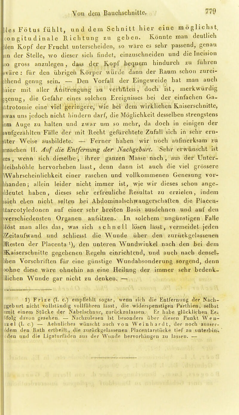 lies Fötus fühlt, und dem Schnitt hier eine möglichst, con gitu d inale Richtung zu geben. Könnte man deutlich iJen Kopf der Frucht unterscheiden, so wäre es sehr passend, genau Hin der Stelle, wo dieser sich findet, einzuschneiden und die Incision oo gross anzulegen, dass der Kopf bequem hindurch zu führen (Väre : für den übrigen Körper würde dann der Raum schon zurei- bhend genug sein. — Den Vorfall der Eingeweide hat man auch liiier mit aller Ät^strengung zu verhüten, doch ist, merkwürdig ;^enug, die Gefahr eines solchen Ereignisses bei der einfachen Ga- iitrotomie eine viel geringere, wie bei dem Avirklichen Kaiserschnitte, mas uns jedoch nicht hindern darf, die Möglichkeit desselben strengstens am Auge zu halten und zwar um so mehr, da doch in einigen der lanfgezälilten Fälle der mit Recht gefürchtete Zufall sich in sehr ern- itter Weise ausbildete. — Ferner haben wir noch aufmerksam zu nmachen II. Auf die Entfernung der Nachgeburt. Sehr erwünscht ist efis, wenn sich dieselbe, ihrer ganzen Masse nach, aus der Unter- deibshöhle hervorheben lässt, denn dann ist auch die viel grössere VWahrscheinlichkeit einer raschen und vollkommenen Genesung vor- phanden; allein leider nicht immer ist, wie wir dieses schon ange- ndeutet haben, dieses sehr erfreuliche Resultat zu erzielen, indem BBich eben nicht selten bei Abdominalschwangerscliaften die Placeu- piarcotyledonen auf einer sehr breiten Basis ausdehnen und auf den vverschiedensten Organen aufsitzen. In solchem ungünstigen Falle Höst man alles das, was sich schnell lösen lässt, vermeidet jeden Zeitaufwand und schliesst die W^unde über den zurückgelassenen IResten der Placenta den unteren W^nndwinkel nach den bei dem K.aiserschnitte gegebenen Regeln einrichtend, und auch nach densel- bben Vorschriften für eine günstige Wundabsonderung sorgend, denn oobne diese wäre ohnehin an eine Heilung der immer sehr bedenk- lüichen Wunde gar nicht zu denken. — 1) Frize (1. c.) empfiehlt sogar, wenn sich die Entfernung der Nacli- ggebiirt nicht vollständig vollführen lässt, die widerspenstigen Parthien, selbst nmit einem Stücke der Nabelschnur, zurückzulassen. Er habe glücklichen Er- lifolg davon gesehen. — Nachzulesen ist besonders über diesen Punkt W e u- izel (1. c.) — Aelinliches wünscht auch von Weinhardt, der noch aussor- lidera den Rath ertheilt, die zurückgelassenen Placentarstücke tief zu unterbind i den und die Ligalurfäden aus der Wunde hervorhängen zu lassen. —