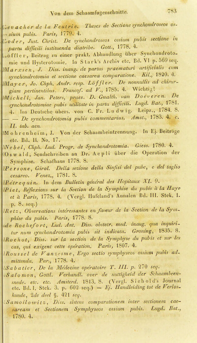 :evacher de la Feutrie. T/ieses de Sectione synchondroseos os. . sium pubis. Paris, 1779. 4. '.oder, Just. Christ. De synchondroseos ossium pubis sectione in partu difficili iustituenda diatribe. Gott., 1778. 4. ..öffler, Beilrng zu einer prakt. AbluintUung über Synclioiuliolo- mie und Hysterotomie. In Stark's Archiv etc. Bd. VI p. 569 seq. Marxsen, J. Diss. inaug. de partus praematuri artificialis cum synchondrotomia et sectione caesarea comparatione. Kd., 1820. 4. Mayer, Jo. Chph. Andr. resp. Löffler. De nonnullis ad chirur- giam pertinentibus. Fraticof. ad V., 1785. 4. Wichtig! michell, Jan. Peters, praes. D. Gualth. fan Doeueren. De synchondrotomiae pubis utilitate in partu difficili. Lugd. Bat., 1781. 4. Ins Deutsche übers, von C. Fr. Ludwig. Leipz., 1784. 8. — — De synchondrotomia pubis commentarius. Amst., 1783. 4. c. II. lab. aen. JMohrenheim, J. Von der Schaamheintrennung. In Ej. Beiträge etc. Bd. II. No. 17. yNebel, Chph. Lud. Progr. de Synchondrotomia. Giess. 1780. 4. (Osw ald, Sendschreiben an Dr. Aepli über die Operation der Symphise. Scha fhaus 1778. 8. IPersone, Girol. Deila sezione della Sinßsi del pube, e del taglio cesareo, P^enez., 1781. 8. IPe'trequin. In dem Bulletin ge'ne'ral des Hopitaux XI. 9. IPiet, Reßexions sur la Section de la Symphise du pubis a la Haye et a Paris, 1778. 4. CVergl. Hufeland's Annalen Bd. III. Stck. 1. p. 8. seq.) IRetz, Observations interessantes en faveur de la Section de la Sym- phise du pubis. Paris, 1778. 8. üde Rochefort, Lud. Ant. Diss. obsletr. med. inaug. qua inquiri- tur num synchondrotomia pubis sit indicata. Groning, 1835. 8. IRochot, Diss. sur la section de la Symphyse du pubis et sur les cas, qui exigent cette Operation. Paris, 1807. 4. I Bous sei de Fanzesme, Ergo Sectio symphyseos ossium pubis ad- mittenda. Par., IIIS. 4. iSabatier, De la Me'decine ope'ratoire T, III. p. 270 seq. .Salomon, Gottl. Ferhandl. over de nuttigheid der Schaamheen- snede. etc. etc. Amsterd. 1813. 8. (Vergl. Sicbold's Journal etc. Bd. I. Stck. 3. p. 602 seq.) — EJ. Handleiding tot de Verlos, künde, Sc/e deel §. 421 seq. iSamoilowitz, Diss. sistens comparationem inter sectionem cae- sareani et Sectionem Symphyseos ossium pubis. Lugd. Bat., 1780. 4.