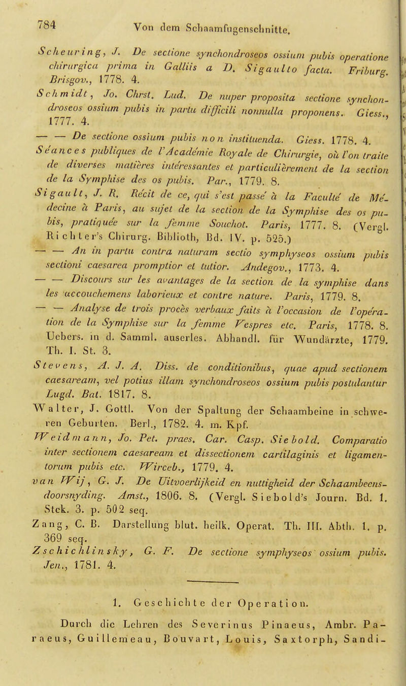 Scheuring, J. De sectione synchondroseos ossiuni pubis operatione Chirurgien prima in Galliis a D. Sigaulto facta. Frihiirs Brisgov., 1778. 4. b- Schmidt, Jo. Chrst. Lud. De mtper proposita sectione synchon- droseos ossium pubis in partu difficili nowiulla proponens. Giess iin. 4. / , De sectione ossium pubis non instiluenda. Giess. 1778. 4. Seances puhliques de VAcademie Royale de Chirurgie, oii Von traite de diverses matieres interessantes et parliculieremenl de la section de la Symphise des os pubis. Par., 1779. 8. Sigault, J. n. Re'cit de ce, qui s'est ^asse ä la Faculte de Me'. decine a Paris, au sujet de la section de la Symphise des os pu. bis, pratiquee sur la fenime Souchot. Paris, Uli. 8. (Vcrl. Richler's Chirurg. Bihlioth, Bd. IV. p. 525.) ^ An in partu contra naluram sectio symphyseos ossium pubis sectioni caesarea promptior et tutior. Andegov., 1773. 4. Discours sur les auuntages de la section de la symphise dans les uccouchemens laborieux et contre nature. Paris, 1779. 8. Analyse de trois proces verbaux faits h Voccasion de Vopera- tion de la Symphise sur la femme Vespres etc. Paris, 1778. 8. Uebers. in d. Samml. auserles. Abliandl. für Wundärzte, 1779. Th. I. St. 3. Stettens, A. J. A. Diss. de conditionibus, quae apud sectionem caesaream, vel potius illam synchondroseos ossium pubis postulantur Lugd. Bat. 1817. 8. Walter, J. Gottl. Von der Spaltung der Schaambeine in schwe- ren Geburten. Berl., 1782. 4. m. Kpf, TVeidniann, Jo. Pet. praes. Gar. Casp. Siebold. Comparatio inter sectionem caesaream et dissectionem cartilaginis et ligamen- torum pubis etc. Wirceb., 1779. 4. van Wij, G. J. De Uitvoerlijkeid en nuttigheid der Schaambecns- doorsnyding. Amst., 1806. 8. (Vergl. Siebold's Jo urn. Bd. 1, Stck. 3. p. 502 seq. Zang, C. B. Darstellung blut. heilk. Operat. Th. III. Abth. l. p, 369 seq. Zschichlinsky, G. F. De sectione symphyseos ossium pubis. Jen., 1781. 4. 1. Geschichte der Operation. Durch die Lehren des Severinus Pinaeus, Arabr. Pa- raeus, Guillemeau, Bouvart, Louis, Saxtorph, Sandi-