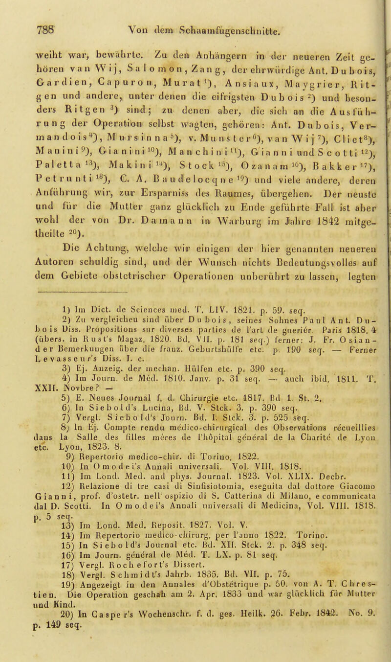 weiht war, bewährte. Zu den Anhängern in der neueren Zeil ge- hören V a n W i j, S a 1 o m 0 n , Z a n g, der ehrwürdige Ant. D u h o i s, Gardien, Capuron, Mural'), Ansiaux, Maygrier, Rit- gen und andere, unter denen die eifrigsten Duhois^) und beson- ders Ritgen sind; zu denen aber, die sich an die Ausfüh- rung der Operation selbst wagten, gehören: Ant. Du b eis, Ver- inandois'*), Mursinna»), v. M u n s t e r ö), v a n W i j 0, Cliet), Maninil), GianiniiO), Manchini»')> G i a n n i und S c o t ti i^)^ Paletta'S), Makinii'), Stodi^E-), O z a n a m B a k k e r'0, Petruntiiß), €. A. B a u d e 1 o c q n e''5) und viele andere, deren Anführung wir, zur Ersparniss des Raumes, übergeben. Der neuste und für die Mutter ganz glücklich zu Ende geführte Fall ist aber wohl der von Dr. Damann in Warburg im Jahre 1842 mitge- Iheilte ^o). Die Achtung, welche wir einigen der hier genannten neueren Autoren schuldig sind, und der Wunsch nichts Bedeutungsvolles auf dem Gebiete obslctrischer Operationen unberührt zu lassen, legten 1) Im Dict. de Sciences iHeil. T. LIV. 1821. p. 59. seq. 2) Zu verjjleicheu sind über Oubois, seines Sohnes Paul Ant. Dii- hois Uiss. Propositions siir diverses parlies de l'arl de giierier. Paris 1818.4 (übers, in Rust's Magaz. 1820. Bd. VII. p. 181 serj.) ferner: J. Fr. Osian- tler Beinerl^inigen über die fratiz. Geburtshülfe etc. p. 190 seq. — Ferner Levasseur's Diss. I. c. 3) Ej. Auzeig. der mechan. Hülfen etc. p. 390 seq. 4) Im Journ, de Med. 1810. Janv. p. 31 seq. — auch ibid. 1811. T. XXII. Wovbre? - 5) E. Neues Journal f. d. Chirurgie elc. 1817. Rd 1. St. 2. 6) In Siebold's Lucina, Bd. V. Stck. 3. p. 390 seq. 7) Vergl. Siebold's Journ. Bd. 1. Stck. 3. p. 525 seq. 8j In Ej. Gompte rendu medico-chirurgical des Observalions recueiliies daus la Salle des (illes mores de l'höpital gcaeral de la Cliarite de Lyon etc. Lyon, 1823. 8. 9) Repertorio medico-chir. di Torino. 1822. 10) In Omodei's Annali universali. Vol. VIII. 1818. 11) Im Lond. Med. and pliys. Journal. 1823. Vol. XLIX. Decbr. 12) Relazione di Ire casi di SinGsiotouiia, eseguila dal doltore Giacomo Gianni, prof. d'ostetr. nell'ospizio di S. Catlerlna di Milano, e comraunicala dal D. Scotti. In Omodei's Annali uuiversali di Medicina, VoL VIII. 1818. p. 5 seq. 13) Im Lond. Med, Reposit. 1827. Vol. V. 14) Im Repertorio medico chirurg. per l'auno 1822. Toriuo. 15) In Siebold's Journal etc. Rd. XII. Stck. 2. p. 348 seq. 16) Im Journ. gencral de Med. T. LX. p. 81 seq. 17) Vergl. Rochefort's Dissert. 18) Vergl. Schmidt's Jahrb. 1835. Bd. VIL p. 75. 19) Angezeigt in den Aunales d'Übstetrique p. 50. von A. T. Chres- tien. Die Operation geschah am 2. Apr. 1833 und war glücklich für Mutter und Kind. 20) In Gasper's Wochenschr. f. d. ges. Heilk. 26. Febr. 1842. No. 9. p. 149 seq.