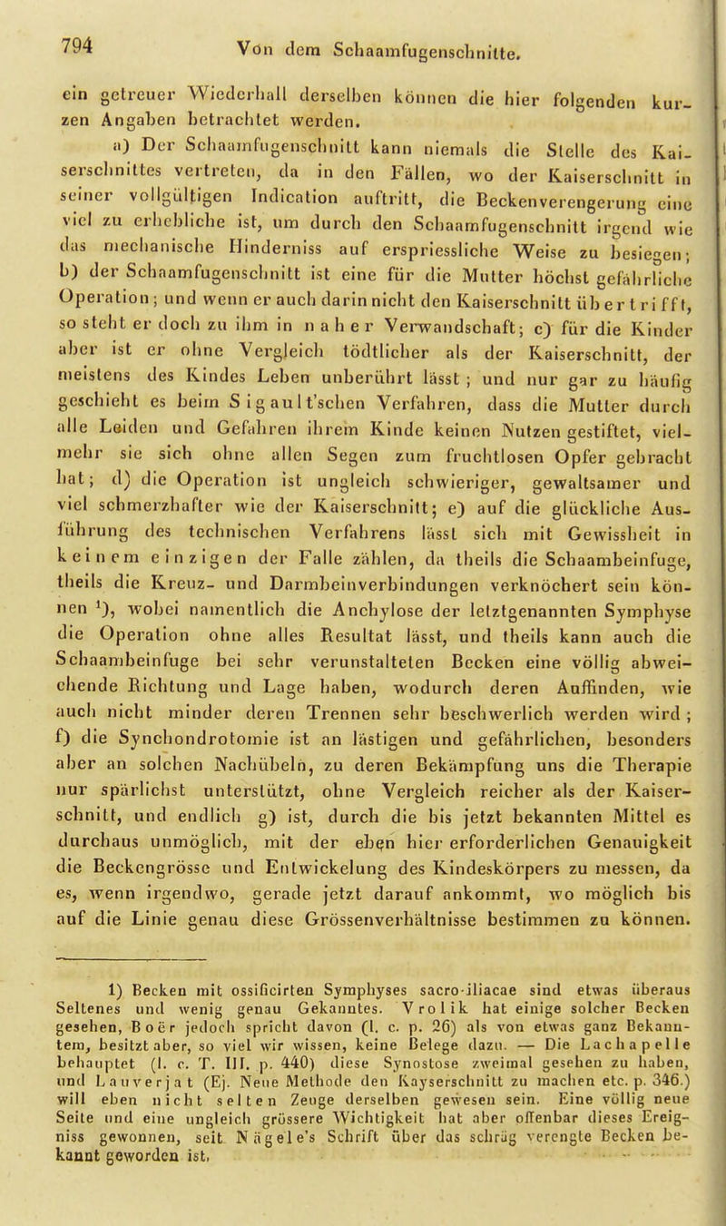 ein getreuer Wiedcrhall derselben können die hier folgenden kur- zen Angaben betrachtet werden. i.) Der Schaainfugenschnitt kann niemals die Stelle des Kai- serschnittes vertreten, da in den Fällen, wo der Kaiserschnitt in seiner vollgültigen Indication auftritt, die Beckenverengerung eine viel zu erhebliche ist, um durch den Schaamfugenschnitt irgend wie das nieehanische Ilinderniss auf erspriessliche Weise zu besiegen; b) der Schaamfugenschnitt ist eine für die Mutter höchst gefahrliche Operation ; und wenn er auch darin nicht den Kaiserschnitt über t ri ff f, so steht er doch zu ihm in naher Verwandschaft; c> für die Kinder aber ist er ohne Vergleich tödtlicher als der Kaiserschnitt, der meistens des Kindes Leben unberührt lässt ; und nur gar zu häulig geschieht es beim S i g au I t'schen Verfahren, dass die Mutter durch alle Laiden und Gefahren ihrem Kinde keinen Nutzen gestiftet, viel- mehr sie sich ohne allen Segen zum fruchtlosen Opfer gebracht hat; d) die Operation ist ungleich schwieriger, gewaltsamer und viel schmerzhafter wie der Kaiserschnitt; e) auf die glückliche Aus- führung des technischen Verfahrens lässt sich mit Gewissheit in keinem einzigen der Falle zählen, da theils die Schaambeinfuge, theils die Kreuz- und Darmbeinverbindungen verknöchert sein kön- nen wobei namentlich die Anchylose der letztgenannten Symphyse die Operation ohne alles Resultat lässt, und theils kann auch die Schaambeinfuge bei sehr verunstalteten Becken eine völlig abwei- chende Richtung und Lage haben, wodurch deren Auffinden, wie auch nicht minder deren Trennen sehr beschwerlich werden wird ; f) die Synchondrotomie ist an lästigen und gefährlichen, besonders aber an solchen Nachübelh, zu deren Bekämpfung uns die Therapie nur spärlichst unterstützt, ohne Vergleich reicher als der Kaiser- schnitt, und endlich g) ist, durch die bis jetzt bekannten Mittel es durchaus unmöglicl), mit der ebefn hiej' erforderlichen Genauigkeit die Beckengrösse und Entwickelung des Kindeskörpers zu messen, da es, wenn irgendwo, gerade jetzt darauf ankommt, wo möglich bis auf die Linie genau diese Grössenverhältnisse bestimmen zu können. 1) Becken mit ossiGcirten Symphyses sacro iliacae sind etwas überaus Seltenes und wenig genau Gekanntes. Vroiik hat einige solcher Becken gesehen, Boer jeilocli spricht davon (1. c. p. 26) als von etwas ganz Bekann- tem, besitzt aber, so viel wir wissen, keine Belege dazu. — Die Lacha pelle behauptet (I. c. T. HI. p. 440) diese Synostose zweimal gesehen zu haben, lind Lauverjat (Ej. Neue iVlethode den Kayserschiiitt zu machen etc. p. 346.) will eben nicht selten Zeuge derselben gewesen sein. Eine völlig neue Seite und eine ungleich grössere Wichtigkeit liat aber offenbar dieses Ereig- nis« gewonnen, seit Niigele's Schrift über das schräg verengte Becken be- kannt geworden ist. ... .