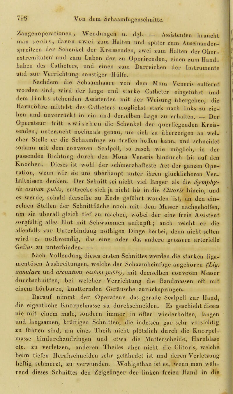 Zangenpperationen, Wendungen u. dgl. — Assisienten braucht man sechs, davon zwei zum Halten und später zum Auseinander- sprcitzen der Scijenkel der Kreissenden, zwei zum Halten der Ober- extremitäten und zum Laben der zu Operirenden, einen zum Hand- haben des Catheters, und einen zum Darreichen der Instrumente utid zur Verrichtung sonstiger Hülfe. Nachdem die Schaamhaare von dem Möns Veneris entfernt worden sind, wird der lange und starke Catheler eingeführt und dem links stehenden Assistenten mit der Weisung übergeben, die Harnröhre mittelst des Catheters möglichst stark nach links zu zie- hen und unverrückt in ein unti derselben Lage zu erhalten. — Der Operateur tritt zwischen die Schenkel der querliegenden Kreis- senden, untersucht nochmals genau, um sich zu überzeugen an wel- cher Stelle er die Schaamfuge zu treffen hoffen kann, und schneidet sodann mit dem convexen Scalpell, so rasch wie möglich, in der passenden Richtung durch den Möns Veneris hindurch bis auf den Knochen. Dieses ist wohl der schmerzhafteste Act der ganzen Ope- ration, wenn wir sie uns überhaupt unter ihren glücklicheren Ver- hältnissen denken. Der Schnitt sei nicht viel länger als die Symphy- sis ossinm pubis, erstrecke sich ja nicht bis in die Clitoris hinein, und es werde, sobald derselbe zu Ende geführt worden ist, an den ein- zelnen Stellen der Schnittfläche noch mit dem Messer nachaeholfen, um sie überall gleich tief zu machen, wobei der eine freie Assistent sorgfältig alles Blut mit Schwämmen auftupft; auch reicht er die allenfalls zur Unterbindung nöthigen Dinge herbei, denn nicht selten wird es nothwendig, das eine oder das andere grössere arterielle Gefäss zu unterbinden. — Nach Vollendung dieses ersten Schnittes werden die starken liga- mentösen Ausbreitungen, welche der Schaambeinfuge angehören CL-'g' annulare und arcuatum ossium pubisj, mit demselben convexen Messer durchschnitten, bei welcher Verrichtung die Bandmassen oft mit eJnem hörbaren, knatternden Geräusche zurückspringen. Darauf nimmt der Operateur das gerade Scalpell zur Hand, die eigentliche Knorpelmasse zu durchsclmelden. Es geschieht dieses nie mit einem male, sondern immer in öfter wiederholten, langen und langsamen, kräftigen Schnitten, die indessen gar sehr vorsichtig zu führen sind, um eines Theils nicht plötzlich durch die Knorpel- masse hindurchzudringen und etwa die Mutterscheide, Harnblase etc. zu verletzen, anderen Theiles aber nicht die Clitoris, welche beim tiefen Herabschneiden sehr gefährdet ist und deren Verletzung heftig schmerzt, zu verwunden. Wohlgelhan ist es, wenn man wäh- rend dieses Schnittes den Zeigefinger der linken freien Hand in die