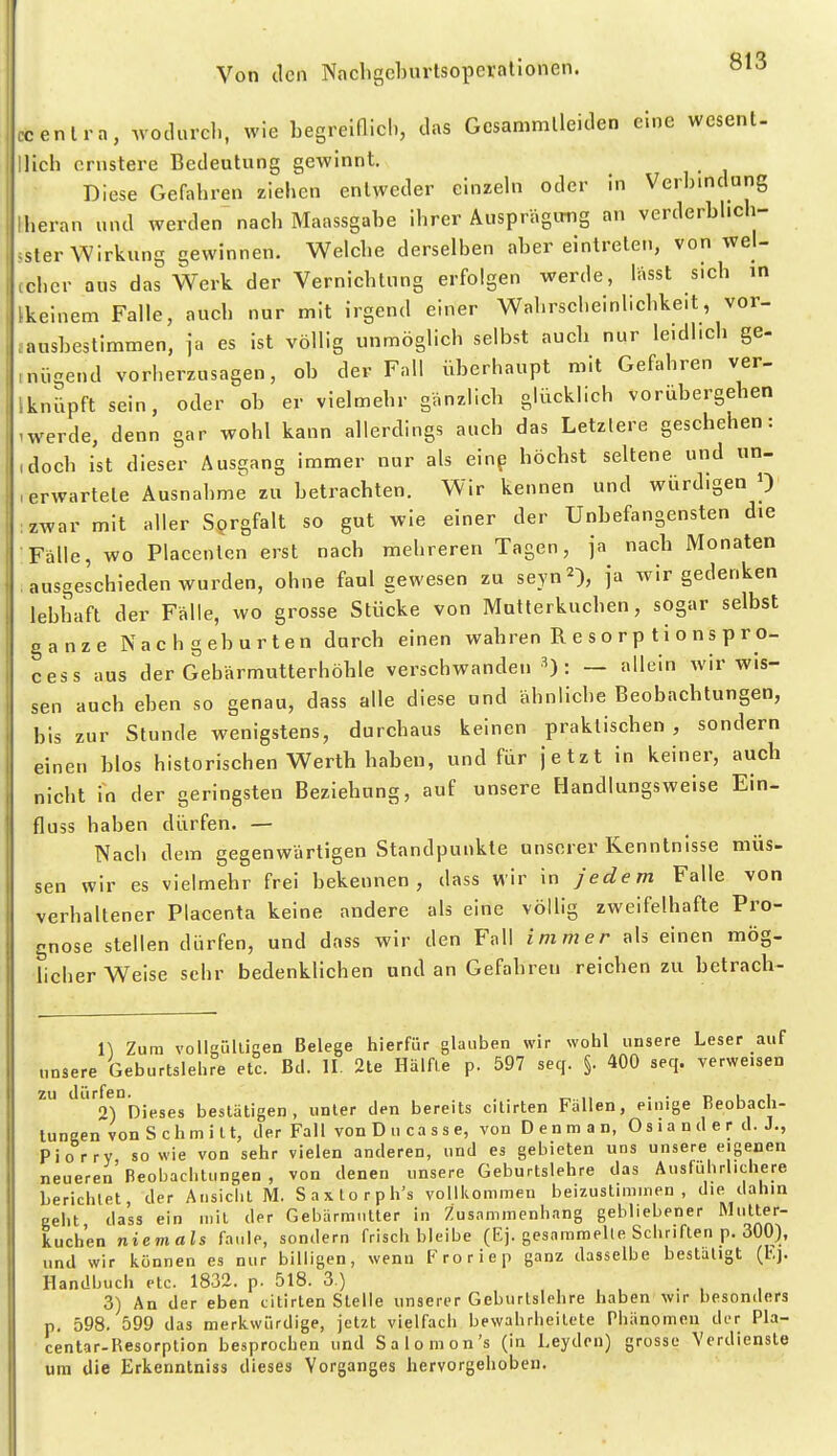 ccenlra, .vodurcl., wie begreiflich, das Gesammlleiden eine wesent- Dich ernstere Bedeutung gewinnt. Diese Gefahren ziehen entweder elnzehi oder in Verbindung Iberan und werden nach Maassgabe ihrer Äusprägimg an verderbhcb- jsler Wirkung gewinnen. Welcbe derselben aber eintreten, von wei- (cher aus das Werk der Vernicbtung erfolgen werde, lasst s.cb in Ikeinem Falle, aucb nur mit irgend einer Wabrscheinlicbke.t, vor- ^ausbestimmen, ja es ist völlig unmöglich selbst aucb nur leidlich ge- inügend vorberzusagen, ob der Fall überhaupt mit Gefahren ver- lknüpft sein, oder ob er vielmebr ganzlicb glücklich vorübergeben -werde, denn gar wohl kann allerdings aucb das Letzlere geschehen: idocb ist dieser Ausgang immer nur als einp böcbst seltene und un- , erwartete Ausnahme zu betracbten. Wir kennen und würdigen 0 :zwar mit aller Sorgfalt so gut wie einer der Unbefangensten die Fälle, wo Placenlcn erst nach mehreren Tagen, ja nacb Monaten ausgeschieden wurden, ohne faul gewesen zu seyn^), ja wir gedenken lebhaft der Fälle, wo grosse Stücke von Mntlerkucben, sogar selbst ganze Nachgeburten durcb einen wabren R e s o r p t i o n s p r o- cess aus der Gebärmutterböble verschwanden ^): — allein wir wis- sen aucb eben so genau, dass alle diese und ähnliche Beobachtungen, bis zur Stunde wenigstens, durchaus keinen praktischen , sondern einen blos historischen Werth haben, und für jetzt in keiner, auch nicht in der geringsten Beziehung, auf unsere Handlungsweise Ein- fluss haben dürfen. — Nach dem gegenwärtigen Standpunkte unserer Kenntnisse müs- sen wir es vielmehr frei bekennen, dass wir in jedem Falle von verhaltener Placenta keine andere als eine völlig zweifelhafte Pro- gnose stellen dürfen, und dass wir den Fall immer als einen mög- licherweise sehr bedenklichen und an Gefabren reichen zu betrach- n Zum volleüllicen Belege hierfür glauben wir wohl unsere Leser auf unsere Geburtslehre etc. Bd. II. 2te Hälfte p. 597 seq. §. 400 seq. verweisen zu dürfen. . ^ ,, • • n u i 0) Dieses bestätigen, unter den bereits cilirten Fallen, einige Beobach- tuneen vonSchmitt, der Fall vonDucasse, von Denman, Oslander d. J., Pio rry so wie von sehr vielen anderen, und es gebieten uns unsere eigenen neueren Beobachtungen , von denen unsere Geburtslehre das Ausführlichere berichtet der Ansicht M. Saxtorph's vollkommen beizustimmen, die dahin geht dass ein mit der Gebärmutter in Zusammenh.ing gebliebener Mutter- kuchen niemals faule, sondern frisch bleibe (Ej. gesamnielle Schriften p, 300), und wir können es nur billigen, wenn Froriep ganz dasselbe bestätigt (l>,]. Handbuch etc. 1832. p. 518. 3.) 3) An der eben citirten Stelle unserer Geburtslehre haben wir besonders p. 598. 599 das merkwürdige, jetzt vielfacii bewahrheitete Phänomen der Pla- centar-Resorption besprochen und Saloinon's (in heydcn) grosse Verdienste um die Erkenntniss dieses Vorganges hervorgehoben.