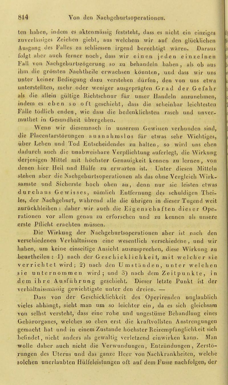 ton haben, indem es pttenmässig feststeht, dass es nicht ein einziges zuverlässiges Zeichen giebt, aus welchem wir auf den glücklichen Ausgang des Falles zu schliessen irgend berechtigt wären. Daraus folgt aber auch ferner noch, dass wir einen jeden einzelnen Fall von jNachgeburtszögerung so zu bebandeln haben , als ob aus jjjm die grösslen Nachtheile erwachsen könnten, und dass wir uns unter keiner Bedingung dazu verstehen dürfen, den von uns etwa unterstellten, mehr oder weniger ausgeprägten Grad der Gefahr als die allein gültige Richtschnur für unser Handeln anzunehmen, indem es eben so oft geschiebt, dass die scheinbar leichtesten Fälle tödlich enden, wie dass die bedenklichsten rasch und unver- muthet in Gesundheit ülrergehen. Wen n wir diesemnach in unserem Gewissen verbunden sind, die Placentarstörungen ausnahmslos für etwas sehr Wichtiges, über Leben und Tod Entscheidendes zu hallen, so wird uns eben dadurch auch die unabweisbare Verpflichtung auferlegt, die Wirkung derjenigen Mittel mit höchster Genauigkeit kennen zu lernen, von denen liier Heil und Hülfe zu erwarten ist. Unter diesen Mitteln stehen aber die Nachgeburtsoperalionen als das ohne Vergleich Wirk- samste und Sicherste hoch oben an, denn nur sie leisten elwas durchaus Gewisses, nämlich Entfernung des schuldigen Thei- les, der Nachgeburt, während alle die übrigen in dieser Tugend weit zurückbleiben: daher wir auch die Eigenschaften dieser Ope- rationen vor allem genau zu erforschen und zu kennen als unsere erste Pflicht erachten müssen. Die Wirkung der Nachgeburtsoperationen aber ist nach den verschiedenen Verhältnissen eine wesentlich verschiedene, und wir haben, um keine einseitige Ansicht auszusprechen, diese Wirkung zu beurtheilen ; 1} nach der G es c h i ck 1 i c b k e i t, m i t welcher sie verrichtet wird; 2) nach den Umständen, unter Avelcben sie unternommen wird; und 3) nach dem Ze i tp u n k l e , in dem ihre Ausführuflg geschieht. Dieser letzte Punkt ist der verbältnissmässig gewichtigste unter den dreien. — Dass von der Geschicklichkeit des Operirenden unglaublich vieles abhängt, sieht man um so leichter ein, da es sich gleichsam von selbst versteht, dass eine rohe und ungestüme Behandlung eines Gebärorganes, welches so eben erst die kraftvollsten Anstrengungen gemacht bat und in einem Zustande höchster Reizempfänglichkeit sich befindet, nicht anders als gewaltig verletzend einwiiken kann. Man wolle daher auch nicht die Verwundungen, Entzündungen, Zerstö- rungen des Uterus und das ganze Heer von Nachkrankbcilen, Avelchc solchen unerlaubten Hülfeleistungen oft auf dem Fusse nachfolgen, der