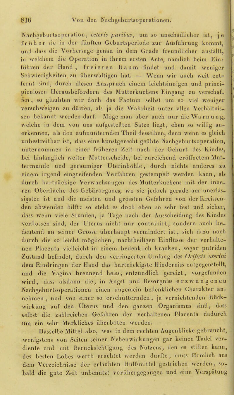 Nachgeburtsoperation, ceteris paribus, um so unschädlicher ist, je früher sie in tler fünften Geburtsperiode zur Allsführung kommt, und dass die Vorhersage genau in dem Grade freundlicher ausfällt, in welchem die Operation in ihrem ersten Acte, nämlich beim Ein- führen der Hand, freieren Raum findet und damit weniger Schwierigkeiten, zu überwältigen hat. — Wenn wir auch weit ent- fernt sind, durch diesen Ausspruch einem leichtsinnigen und princi- pienlosen Herausbefördern des Mutterkuchens Eingang zu verschaf- fen , so glaubten wir doch das Factum selbst um so viel weniger verschweigen zu dürfen, als ja die Wahrheit unter allen Verhältnis- sen bekannt werden darf. Möge man aber auch nur die Wa r n u n g, welche in dem von uns aufgestellten Satze liegt, eben so willig an- erkennen, als den aufmunternden Theil desselben, denn wenn es gleich unbestreitbar ist, dass eine kunstgerecht geübte Nachgeburtsoperation, unternommen in einer früheren Zeit nach der Geburt des Kindes, bei hinlänglich weiter Mutterscheide, bei zureichend eröffnetem Mut- termunde und geräumiger Uterinhöhle, durch nichts anderes zu einem irgend eingreifenden Verfahren gestempelt werden kann, als durch hartnäckige Verwachsungen des Mutterkuchens mit der inne- ren Oberfläche des Gebärorganes, wo sie jedoch gerade am unerläs- sigsten ist und die meisten und grössten Gefahren von der Kreissen- den abwenden hilft: so steht es doch eben so sehr fest und sicher, dass wenn viele Stunden, ja Tage nach der Aussclieidung des Rindes verflossen sind, der Uterus nicht nur contraliirt, sondern auch be- deutend an seiner Grösse überhaupt vermindert ist, sich dazu nocli durch die so leicht möglichen, nachtheiligen Einflüsse der verhalte- nen Placenta vielleiclit in einem bedenklich kranken, sogar putriden Zustand befindet, durch den verringerten Umfang des Orißcii uterini dem Eindringen der Hand das hartnäckigste Hinderniss entgegenstellt, und die Vagina brennend heiss, entzündlich gereizt, vorgefunden wird, dass alsdann die, in Angst und Besorgniss erzwungenen Nachgeburtsoperationen einen ungemein bedenklichen Charakter an- nehmen , und von einer so erschütternden, ja vernichtenden Rück- wirkung auf den Uterus und den ganzen Organismus sind, dass selbst die zahlreichen Gefahren der verhaltenen Placenta dadurch um ein sehr Merkliches überboten werden. Dasselbe Mittel also, was in dem rechten Augenblicke gebraucht, wenigstens von Seiten seiner Nebenwirkungen gar keinen Tadel ver- diente und mit Berücksichtigung des Nutzens, den es stiften kann, des besten Lobes werth erachtet werden durfte, muss förmlich aus dem Verzeichnisse der erlaubten Hülfsmittel gestrichen werden, so- hald die gute Zeit unbenutzt vorübergegangen und eine Verspätung