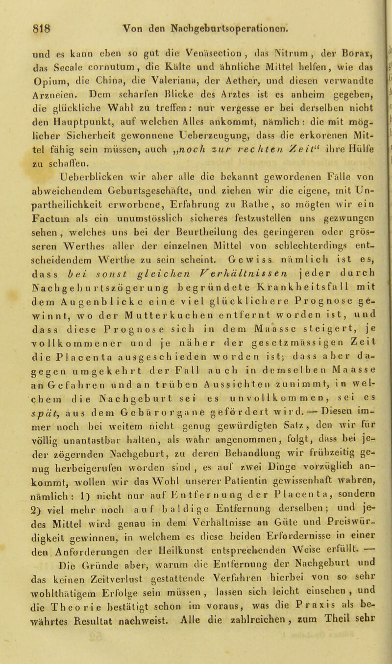 und es kann eben so gut die Venäsection , das Nitrnm , der Borax, ] das Seeale cornulum, die Ridte und ähnlicbe Mittel helfen, wie das Opium, die China, die Valeriana, der Aether, und diesen verwandte Arzneien. Dem scharfen Blicke des Arztes ist es anheim gegeben, die glückliche Wahl zu treffen: nur vergesse er bei derselben nicht den Hauptpunkt, auf welchen Alles ankommt, nämlich: die mit mög- licher Sicherheit gewonnene Ueberzeugung, dass die erkorenen Mit- tel fähig sein müssen, auch „noch zur rechten Zeit^' ihre Hülfe zu schaffen. üeberblickcn wir aber alle die bekannt gewordenen Fälle von abweichendem Geburtsgeschäfte, und ziehen wir die eigene, mit Un- partheilichkeit erworbene, Erfahrung zu Ralhe, so mögten wir ein Factum als ein unumstüsslich sicheres festzustellen uns gezwungen sehen , welches uns bei der Beurtheilung des geringeren oder grös- seren Werlhes aller der einzelnen Mittel von schlechterdings ent- scheidendem Werthe zu sein scheint. Gewiss nämlich ist es, dass bei sonst gleichen F'e rhältni s s e n jeder durch Wach geh urtszögerung begründete Krank heits füll mit dem Augenblicke eine viel glücklichere Prognose ge- winnt, wo der Mutterkuchen entfernt worden ist, und dass diese Prognose sich in dem Maasse steigert, je vollkommener und je näher der gesetzmässigen Zeit die Pia Genta ausgeschieden woi'den ist; dass aber da- gegen umgekehrt der Fall auch in d(;mselben Maasse a n G e f a h r e n u n d a n trüben Aussichten zunimmt, in wel- chem die Nachgeburt sei es unvollkommen, sei es spät, aus dem Gebärorgane gefördeit wird. — Diesen im- mer noch hei weitem nicht genug gewürdigten Salz, den Avir für völlig unantastbar halten, als wahr angenommen, folgt, dass bei je- der zögernden Nachgeburt, zu deren Behandlung wir frühzeitig ge- nug herbeigerufen worden sind , es auf zwei Dinge vorzüglich an- kommt, wollen wir das Wohl unserer Patientin gewissenhaft wahren, nämlich: 1) nicht nur auf E n t f e r n u n g der Placenta, sondern 2) viel mehr noch auf baldige Entfernung derselben; und je- des Mittel wird genau in dem Verhältnisse an Güte und Preiswür- diekeit ewinnen, in welchem es diese beiden Erfordernisse in einer den, Anforderungen der Heilkunst entsprechenden Weise erfüllt. — Die Gründe aber, warum die Entfernung der Nachgeburl und das keinen Zeitverlust gestaltende Verfahren hierbei von so sehr wohlthäligem Erfolge sein müssen , lassen sieb leicht einsehen , und die Theorie bestätigt schon im voraus, was die Praxis als be- währtes Resultat nachweist. Alle die zahlreichen, zum Theil sehr