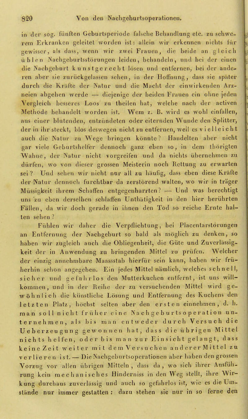 in der sog. fünften Geburtsperiode falsche Behandlung elc. zu schwe- rern Erkranken geleitel worden ist; allein wir erkennen nichts tür gewisser, als dass, wenn wir zwei Frauen, die beide an gleich üblen Nachgeburtsstörungen leiden, behandeln, und bei der einen die Nachgeburt kunstgerecht lösen und entfernen, bei der ande- ren aber sie zurückgelassen sehen, in der Hoffnung, dass sie spater durch die Kräfte der Natur und die Macht der einwirkenden Arz- neien abgehen werde — diejenige der beiden Frauen ein ohne jeden Vergleich besseres Loos zu theilen hat, welche nach der activen Methode behandelt worden ist. Wem z. ß. wird es wohl einfallen, aus einer blutenden, entzündeten oder eiternden Wunde den Splitter, der in ihr steckt, blos deswegen nicht zu entfernen, weil es v i e 11 e I c ht auch die Natur zu W'egc bringen könnte? Handelten aber nicht gar viele Geburtshelfer dennoch ganz eben so, in dem ihörigten Wahne, der Natur nicht vorgreifen und da nichts übernehmen zu dürfen, wo von dieser grossen Meisterin noch Rettung zu erwarten sei? Und sehen wir nicht nur all zu häufig, dass eben diese Kräfte der Natur dennoch furchtbar da zerstörend walten, wo wir in träger Müssigkeit ihrem Schaffen entgegenharrten? — Und was berechtigt uns zu eben derselben schlaffen Unthätigkeit in den hier berührten Fällen, da wir doch gerade in ihnen den Tod so reiche Ernte hal- ten sehen ? Fühlen wir daher die Verpflichtung, bei Placentarstörungen an Entfernung der Nachgeburt so bald als möglich zu denken, so haben wir zugleich auch die Obliegenheit, die Güte und Zuverlässig- keit der in Anwendung zu bringenden Mittel zu prüfen. Welcher der einzig annehmbare Maassslab hierfür sein kann, haben Avir frü- herhin schon angegeben. Ein jedes Mittel nämlich, welches s c h n e 11, sicher und gefahrlos den Mutterkuchen entfernt, ist uns will- kommen, und in der Reihe der zu versuchenden Mittel wird ge- wöhnlich die künstliche Lösung und Entfernung des Kuchens den letzten Platz, höchst selten aber den ersten einnehmen, d. h. man soll nicht früher eine Na c h g e b u r ts o p e r a t i o n un- ternehmen, als bis man entweder durch Versuch die Ueberzeugung gCAvonnen hat, dass die übrigen Mittel nichts h e 1 f e n , oder bis man zur Einsicht gelangt, dass k e i n e Z e i t weiter mit d e m V e r s u c h c n a n d e r e r M i 11 e 1 zu verlieren ist. — Die Nachgeburtsoperationen aber haben den grossen Vorzug vor allen übrigen Mitteln , dass da , wo sich ihrer Ausfüh- rung kein mechanisches Hinderniss in den Weg stellt, ihre Wir- kung durchaus zuverlässig und auch so gefahrlos ist, wie es die Um- stände nur immer gestatten : dazu stehen sie nur in so ferne den
