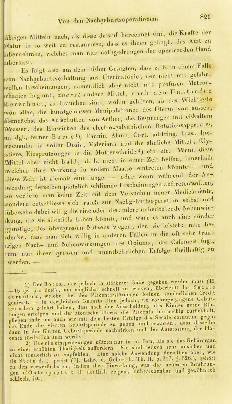 Abrigen Mitteln nacl., nls diese darauf berechnet sind, die Kräfte der ^\atur in so weit z» reslauriren, dass es ihnen gelrngt, das Amt zu ibernel.men, welches man nur nothgedrungen der opemenden Hand iberhissl. . 17 ii« Es folgt also aus dem bisher Gesagten, dass z. B. m emcm I alle ..'on INuchgeburlsverbaltung aus Uterinatonie, der niclit mit gefal.r- wollen Erscheinungen, namentlich aber nicht mit profusen Metror- r'rhagien beginnt, zuerst andere Mittel, nach den Un.stancleu bberechnet, zu brauchen sind, wohin gehören, als das Wichtigste svo» allen, die kunstgemassen Manipulationen des Uterus von aussen, .klemnächst das Aufschütten von Aetber, das Besprengen m.t e.skaltem \Wasser, das Einwirken des electro-galvaniscben Rotat.onsappai ates, dgl., ferner Borax'), Tannin, Alaun, Cort. adstnng. bras pe- ccacuanba in voller Dosis, Valeriana und ihr ähnliche Mittel, Rly- .stiere, Einsprützungen in die Mutlerscbeide 2) etc. etc. Wenn d.e,e Mittel aber nicht bald, d. h. nicht in einer Zeit helfen, umerhalb melcber ihre Wirkung in vollem Maasse eintreten konnte-- und adiese Zeit ist niemals eine lange - oder wenn während der An- wendung derselben plötzlich schlimme Erscheinungen auftreten>^ollten, ,so verliere man keine Zeit mit dem Versuchen neuer Med.camente ssondern entschliesse sich rasch zur Nachgeburtsoperalion selbst und vübersehe dabei willig die eine oder die andere unbedeutende Nebenwu- tkung, die sie allenfalls haben könnte, und wäre es auch eme rmnder günstige, des übergrossen Nutzens wegen, den sie leistet: man be- ;denke', dass man sich willig in anderen Fällen in die oft sehr trau- trieen Nach- und Nebenwirkungen des Opiums, des Calomels lugt, ,um nur ihrer grossen und unentbehrlichen Erfolge tbeilbaft.g zu 'werden. — n Der Borax, der jedoch in stärkerer Gabe gegeben werden ini.ss (12 -15 er. pro dosi) , um möglichst schnell zu wirken, überlrilTt das e c a e , com ..tum, welches bei den Placenlarslöri.ngen keinen sonderlichen Cred.t laeniesst. - In dergleichen Geb..rt3fällen jedoch, wo vorhergegangene Gebur- Ifcn schon gelehrt haben, dass nach der Ausscheidung des Kindes gerne Blu- tnneen erfolgen und der atonische Uten.s die Placenta hartnäckig zurückhält, nOesen indessen auch wir mit de.n besten Erfolge das Secale cornulum gegen d-,s Ende der vierten Geburtsperiode zu geben und erwarten, dass dasselbe dann in der fünften Geburtsperiode nachwirken und der Ausstossung der lla- centa förderlich sein werde. , ■ , n \ ■ •i) Uterin einsprützungen nützen nur in so fern, als sie das Gebarorgan 2U einer erhöhten Thätigkeit auffordern. Sie sind jedoch sehr unsicher und nicht sonderlich zu empfehlen. Eine solche Anwendung derselben aber, wie sie Stein d. J. preist (Ej. Lehre d. Geburtsh. Th. II. p.317. §. 5260, gehört zu den verwernid.sten, indem ihre Einwirkung, was die neuesten Lrtahrun- gen d'Outrepont's i. B. deutlich zeigen, unberechenbar uaJ sewühulicli schlecht iiit..