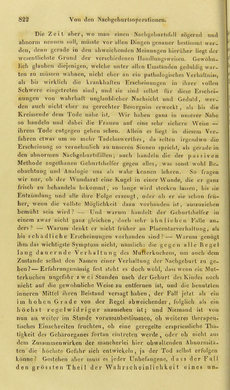 Die Zeit alier, wo man einen Nacligeburlsfiill zögernd «nd abnorm nennen soll, müssle vor allen Dingen genauer bestimmt wer- den, denn gerade io den abweiclienden Meinungen bierüber liegt der wesentlichste Grund der verscbledcnen IJandlungsweisen. Gewöbn- lich glauben diejenigen, welche unter allen Umständen geduldig war- ten zu müssen wähnen, nicht eher an ein pathologisches Verbällniss, als bis wirklieb die kratikhaflen Erscheinungen in ihrer vollen Schwere eingetreten sind, und sie sind selbst für diese Erschei- nungen von wahrhaft unglaublicher Nachsiebt und Geduld, wer- den auch nicbt eher zu gerechter Besorgniss erweckt , als bis die Kreissende dem Tode nahe ist. Wir haben ganz in unserer Nähe so handeln und dabei die Frauen auf eine sehr sichere Weise — ihrem Tode entgegen geben sehen. Allein es liegt in diesem Ver- fahren etwas um so mehr Tadebiswerlhes, da selten irgendwo die Erscheinung so verneliinlich zu unseren Sinnen spricht, als gerade in den abnormen Nachgeburlsfällen; auch handeln die der passiven Metbode zugelbanen Geburtshelfer gegen alles, was sonst wohl Be- obachtung und Analogie uns als wahr kennen lehren. So fiagen wir nur, ob der Wundarzt eine Kugel in einer Wunde, die er ganz frisch zu behandeln bekommt, so lange wird stecken lassen, bis sie Entzündung und alle ihre Folge erzeugt, oder ob er sie schon frü- her, wenn die vollste Möglichkeit dazu vorhanden ist, auszuziehen bemüht sein wird? — Und warum handelt der Geburtshelfer in einem zwar nicht ganz gleichen, doch sehr ähnlichen Falle an- ders? — Warum denkt er nicht früher an Placentarverhaltung, als bis schädliche Erscheinungen vorhanden sind?— Warum genügt ihm das wichtigste Symptom nicbt, nämlich: die gegen alle Regel lang dauernde Verhaltung des Muflerkuchens, um auch dem Zustande selbst den Namen einer Verhaltun<T der Nachgeburt zu ee- ben?—Erfabrungsmässig fest steht es doch wohl, dass wenn ein Mut- terkuchen ungefähr zwei Stunden nach der Geburt des Kindes noch nicbt auf die gewöhnliche Weise zu entfernen ist, und die benutzten inneren Mittel ihren Beistand versagt haben , der Fall jetzt als ein im hohen Grade von der Regel abweichender, folglich als ein höchst regelwidriger anzusehen ist; und Niemand ist von nun an weiter im Stande vorauszubestimmen, ob weiteres therapeu- tisches Einschreiten fruchten, ob eine geregelte erspriessliche Thä- tigkeit des Gebärorganes fortan eintraten werde , oder ob nicbt aus dem Zusammenwirken der mancherlei hier obwaltenden Abnormitä- ten die höchste Gefahr sich entwickeln, ja der Tod selbst erfolgen könne? Gestehen aber muss es jeder Unbefangene, dass der Fall den grössten Theil der Wahrscheinlichkeit eines un-