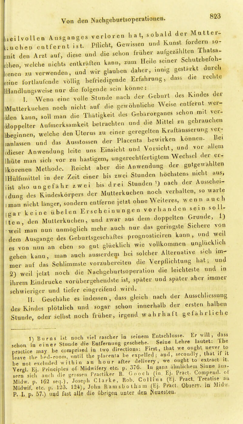 .eilvollen Ausganges verloren hat, sobald ^er M«^^^^^ .uchen entfernt ist. Pflicht, Gewissen und '^^ «^'l ,nit den Arzt auf, diese und die schon früher ^^^^^J^^^^^^ ...ben, welche nichts entkräften kann, zun. He.le se.ner Schutzhefoh .enen zu verwenden, und wir glauben daher, .nn.g gesturkt durch e,iue fortlaufende völlig befriedigende Erlahrung, dass d.e rechte [Handlungsweise nur die folgende sein könne: I Wenn eine volle Stunde nach der Geburt des K.ndes dei >Mutte.-kuchen noch nicht auf die gewöhnliche Weise entfernt we.-- .-den kann, soll man die Thätigkeit des Gebärorganes ««hon m.t ver ^doppelter Aufmerksamkeit betrachten und die IM.ltel zu gebrauchen hbeginnen, welche den Uterus zu einer geregelten Rraftäusserung ver^ aan assen und das Ausstossen der Placenta bew.rken können B cdieser Anwendung leite uns Einsicht und Vorsicht, und vo allem Ihüte man sich vor z„ hastigem, ungerechtfertigtem Wechsel der er- Ikorenen Methode. Reicht aber die Anwendung der gutgewahlten IHülfsmittel in der Zeit einer bis zwei Stunden höchstens n.cht aus. iist also ungefähr zwei bis drei Stunden nach der Aussehe.- .dune, des Rindeskörpers der IMutlerkuchen noch verhalten, so Avarte „anficht länger, sondern entferne ielzt ohne Weiteres, wenn auch .ar keine übelen Erscheinungen vo rh a n den sei n so 11- teo den Mutterkuchen, und zwar aus dem doppelten Grunde, 1) weil'man nun unmöglich mehr auch nur das geringste S.chere von dem Ausgange des Geburtsgeschäftes prognosticiren kann, und weU es von nun an eben so gut glücklich wie vollkommen ungluckhch oehen kann, man auch ausserdem bei solcher Alternative s.ch im- mer auf das Schlimmste vorzubereiten die Verpflichtung hat; und 2D weil jetzt noch die Nachgeburtsoperation die leichteste und in ihrem Eindrucke vorübergehendste ist, später und später aber immer schwieriger und tiefer eingreifend wird. II Geschähe es indessen, dass gleich nach der Ausschhessung des Rindes plötzlich und sogar schon innerhalb der ersten halben Stunde, oder seihst noch früher, irgend wahrhaft gefährliche n B.irns i-st noch viel rascher in seinem Entschliisse. Er will, dass schon in einer Stunde die Entfernung geschehe. Seine Lehre lautet: fhe pracUce may be comprised in Iwo directions: First, ihat we ought never to Lave tl.e l.-I-room, nntil the plaren.a be expelled; and, secondly , that if it be not «cinded within an hour after delivery, we ought to extract it. Vergl Ei Principles of Midwifery etc. p. 376. In ganz ahnlichem Sinne äus- sern sich aurh dio grossen Tractiker R. G noch 0«. Kj- Pract Compend. ol Midw. p. 162 seq.), Joseph Clarke, Rob. Collins (K). Pract. freatise an Midwif, etc. p. 123. 124), John Ramsbotham (Ej. Pract, ObserV. in MuUs. P. I. p. 57.) u^d fast alle die übrigea unter den Neuealeu.