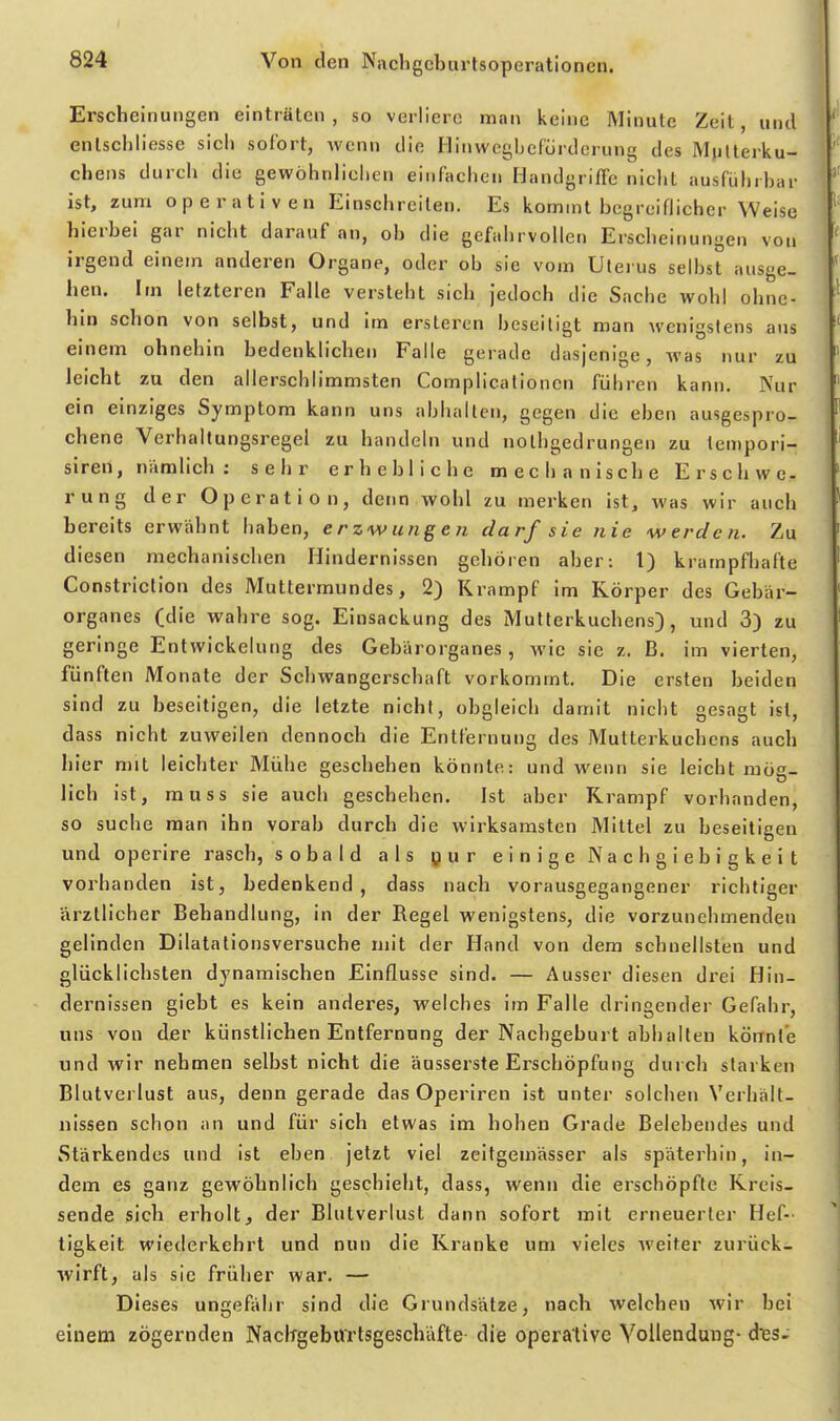 Erscheinungen einträten , so verliere man keine Minute Zeil, und enlschiiesse sich sofort, wenn die Hinwcgbefürderung des Mutterku- chens durch die gewöhnlicliLMi einfachen Handgriffe nicht ausführbar ist, zum operativen Einschreiten. Es kommt begreiflicher Weise hierbei gar nicht darauf an, ob die gefahrvollen Erscheinungen von irgend einem anderen Organe, oder ob sie vom Uterus selbst ausge- hen. Im letzteren Falle versteht sich jedoch die Sache wohl ohne- hin schon von selbst, und im ersteren beseitigt man wenigstens aus einem ohnehin bedenklichen Falle gerade dasjenige, was nur zu leicht zu den allerschlimmsten Compllcationcn führen kann. Nur ein einziges Symptom kann uns abhalten, gegen die eben ausgespro- chene Verhallungsregel zu handeln und nothgedrungen zu tempori- siren, nämlich : sehr erhebliche mechanische Erschwe- rung der Operation, deim wohl zu merken ist, was wir auch bereits erwähnt haben, erzwungen darf sie nie werden. Zu diesen mechanischen Hindernissen gehören aber: l) krampfhafte Constriclion des Muttermundes, 2) Krampf im Körper des Gebär- organes (die wahre sog. Einsackung des Mutterkuchens), und 3) zu geringe Entwickelung des Gebärorganes , wie sie z. ß. im vierten, fünften Monate der Schwangerschaft vorkommt. Die ersten beiden sind zu beseitigen, die letzte nicht, obgleich damit nicht gesagt ist, dass nicht zuweilen dennoch die Entfernung des Mutterkuchens auch hier mit leichter Mühe geschehen könnte: und wenn sie leicht mög- lich ist, muss sie auch geschehen. Ist aber Krampf vorhanden, so suche man ihn vorab durch die wirksamsten Mittel zu beseitigen und operire rasch, sobald als pur einige Nachgiebigkeit vorhanden ist, bedenkend, dass nach vorausgegangener richtiger ärztlicher Behandlung, in der Regel wenigstens, die vorzunehmenden gelinden Dilatationsversuche mit der Hand von dem schnellsten und glücklichsten dynamischen Einflüsse sind. — Ausser diesen drei Hin- dernissen giebt es kein anderes, welches im Falle dringender Gefahr, uns von der künstlichen Entfernung der Nachgeburt abhalten könnte und wir nehmen selbst nicht die äusserste Erschöpfung durch starken Blutverlust aus, denn gerade das Operiren ist unter solchen Verhält- nissen schon an und für sich etwas im hohen Grade Belebendes und Stärkendes und ist eben jetzt viel zeifgemässer als späterhin, in- dem es ganz gewöhnlich geschieht, dass, wenn die erschöpfte Kreis- sende sich erholt, der Blutverlust dann sofort mit erneuerter Hef-- tigkeit wiederkehrt und nun die Kranke um vieles weiter zurück- wirft, als sie früher war. — Dieses ungefähr sind die Grundsätze, nach welchen wir bei einem zögernden NaciTgeburtsgeschäfte die operative Vollendung- d'es-