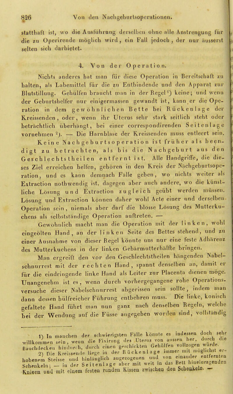 statthaft ist, wo die Ausführung derselben ohne alle Anstrengung für die zu Operirende möglicVi wird, ein Fall jedoch, der nur äusserst selten sich darbietet- 4. Y o n de r O p e r a t i 0 n. Nichts anderes bat man für diese Operation in Bereitschaft zu halten, als Labemittel für die zu Entbindende und den Apparat zur Blutstillung. Gehülfen braucht man in der Regel ^} keine; und wenn der Geburtshelfer nur einigermassen gewandt ist, kann,er die Ope- ration in dem gewöhnlichen Bette bei Rückenlage der Rreissenden , oder, wenn ihr Uterus sehr stark seitlich steht oder beträchtlich überhängt, bei einer correspondirenden Seitenlage vornehmen ^J. — Die Harnblase der Rreissenden muss entleert sein. Reine Nachgeburtsoperation ist früher als been- digt zu betrachten, als bis die Nachgeburt aus den Gesch lec h ts thei 1 en entfernt ist. Alle Handgriffe, die die- ses Ziel erreichen helfen, gehören in den Rreis der Nächgeburlsopc- ration, und es kann demnach Fälle geben, wo nichts weiter als Extraction nothwendig ist. dagegen aber auch andere, wo die künst- liche Lösung und Extraction zugleich geübt werden müssen. Lösung und Extraction können daher wohl Acte einer und derselben Operation sein, niemals aber darf die blosse Lösung des Mutterku- chens als selbstsländige Operation auftreten. — Gewöhnlich macht man die Operation mit der linken, wobt eingeölten Hand, an der linken Seite des Bettes stehend, und zu einer Ausnahme von dieser Regel könnte uns nur eine feste Adhärenz des Mutterkuchens in der linken Gebärmutterhälfte bringen. Man ergreift den vor den Geschlechtstheilen hängenden Nabel- scbnurrest mit der rechten Hand, spannt denselben an, damit er für die eindringende linke Hand als Leiter zur Placenta dienen möge. Unangenehm ist es, wenn durch vorhergegangene rohe Operations, versuche dieser Nabelschnnrrest abgerissen sein sollte, indem man dann dessen hülfreicher Führung entbehren muss. Die linke, konisch gefaltete Hand führt man nun ganz nach denselben Regeln, welche Lei der Wendung auf die Füsse angegeben worden sind, vollständig ^ n In manchen der schwierigsten Fälle könnte es indessen doch sehr willkommen sein, wenn die Fixirung des Uterus von aussen her, durch d.e B uch lecken hindurch, durch einen geschickten Geht, fen vollzogen wurde 2) Die Kreissende liege in der Rückenlage nnmer m.t möglichst er- hobenem Steisse und hinlänglich angezogenen und von einander entfern en Schenkl; - in der Seiteulage aber mit weit in das Bett hnieinragenden Knieen und mit einem festen runden Kissen zwischen den Scbeukeln. -