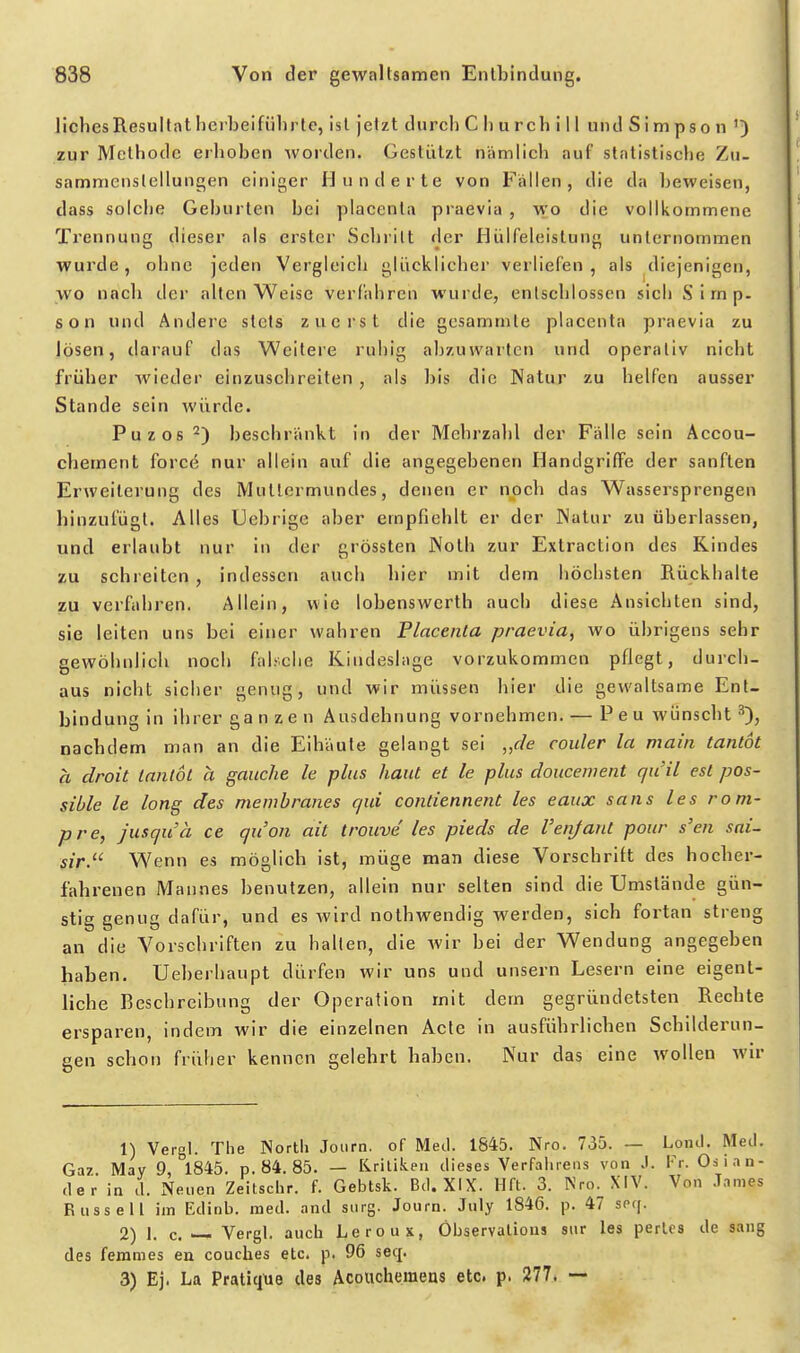 liches Resultat herbeiführte, ist jetzt durch Churchill und S i m pso n ') zur Methode erhoben worden. Gestützt nämlich auf statistische Zu- sammenstellungen einiger Hunderte von Fallen, die da beweisen, dass solche Geburten bei placenla praevia , wo die vollkommene Trennung dieser als erster Schritt der Hülfeleislung unternommen wurde, ohne jeden Vergleich glücklicher verliefen, als diejenigen, wo nacli der alten Weise verfahren wurde, entschlossen sich Simp- son und Andere stets zuerst die gesammte placenta praevia zu lösen, darauf das Weitere ruhig abzuwarten und operativ nicht früher Avieder einzuschreiten , als bis die Natur zu helfen ausser Stande sein würde. Puzos^) beschränkt in der Mehrzahl der Fälle sein Accou- chement forcö nur allein auf die angegebenen Handgriffe der sanften ErAveiterung des Mutlermundes, denen er noch das Wassersprengen hinzufügt. Alles Uebrige aber empfiehlt er der Watur zu überlassen, und erlaubt nur in der grössten JNolh zur Extraction des Kindes zu schreiten , indessen auch hier mit dem höchsten Rückhalte zu verfahren. Allein, wie lobenswerth auch diese Ansichten sind, sie leiten uns bei einer wahren Placenta praevia, wo übrigens sehr gewöhnlich noch fal.'clie Kindeslage vorzukommen pflegt, durch- aus nicht sicher genug, und wir müssen hier die gewaltsame Ent- bindung in ihrer ganzen Ausdehnung vornehmen. — Peu wünscht'^), nachdem man an die Eihäute gelangt sei ,,f/e couler la maiii lanlot a droit Inntot a ganche k plus haut et le plus doucewent quil est pos- sible le long des membranes qui contiennent les eaux sans les rom- pre, jusquä ce quon ait trouve les pieds de l'enjant pour s'en sai~ sir. Wenn es möglich ist, müge man diese Vorschrift des hocher- fahrenen Mannes benutzen, allein nur selten sind die Umstände gün- stig genug dafür, und es wird nothwendig werden, sich fortan streng an die Vorschriften zu hallen, die wir bei der Wendung angegeben haben. Ueberhaupt dürfen wir uns und unsern Lesern eine eigent- liche Beschreibung der Operation mit dem gegründetsten Rechte ersparen, indem wir die einzelnen Acte in ausführlichen Schilderun- gen schon früher kennen gelehrt haben. Nur das eine wollen wir 1) Vergl. The North Joiirn. of Med. 1845. Nro. 735. — Lond. Med. Gaz May 9 1845. p. 84. 85. — liriliken dieses Verfahrens von J. Vr. Oslan- der in d. xNeuen Zeitschr. f. Gebtsk. Bd. XIX. llft. 3. Nro. XIV. Von James Russell im Edinb. med. and surg. Journ. Jiily 1846. p. 47 seq. 2) 1. c. —- Vergl. auch Leroux, Öbservalious sur les pertes de sang des ferames en couches etc. p. 96 seq. 3) Ej. La Pratique des Acouchemens etc. p. 277. ~