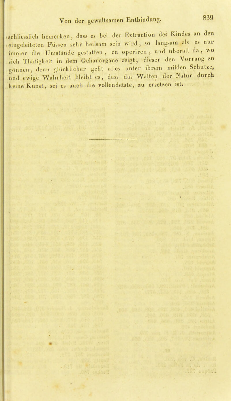 schliesslich hemerken, dass es hei der Extraction des Kindes an den eingeleiteten Füssen sehr heilsam sein wird , so langsam als es nur immer die Umstiinde gestalten , zu operiren , und üherall da , wo sich Tl.atigkcit in dem Gehärorgane zeigt, dieser den Vorrang zu gönnen, denn gUicklicher gclit alles unter ihrem milden Schutze, und ewige Wahrheit bleibt es, dass das Walten der Natur durch keine Kunst, sei es auch die vollendetste, zu ersetzen ist.