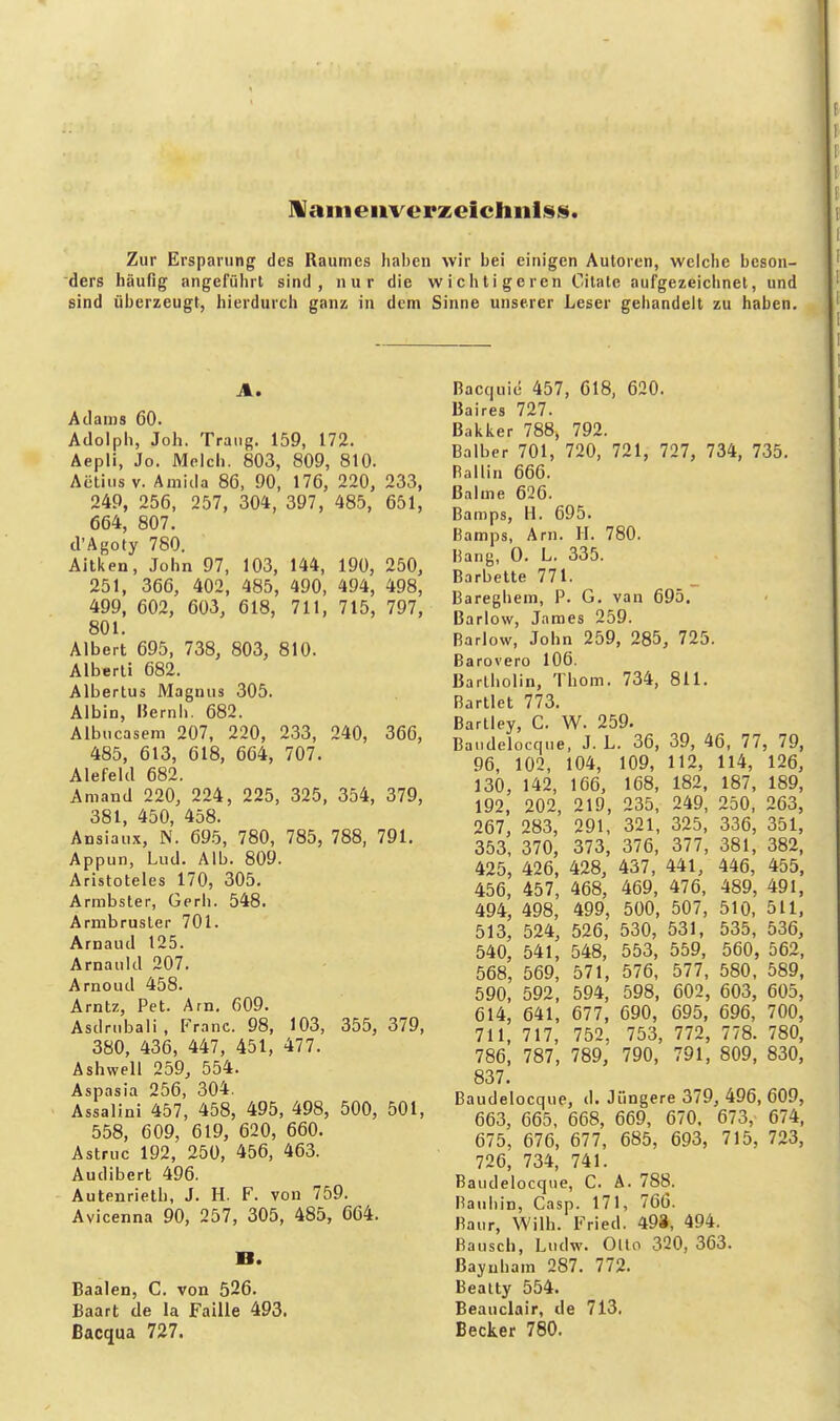 JVaineiiverzeicliiilisi». Zur Ersparung des Raumes haben wir bei einigen Autoren, weiche beson- ders häufig angefülirt sind, nur die wichtigeren Citale aufgezeiciinet, und sind überzeugt, hierdurch ganz in dem Sinne unserer Leser gehandelt zu haben. A. Adams 60. Adolph, Joh. Traiig. 159, 172. Aepli, Je. Melch. 803, 809, 810. Actiiis V. Amiila 86, 90, 176, 220, 233, 249, 256, 257, 304, 397, 485, 651, 664, 807. cl'Agoty 780. Aitken, John 97, 103, 144, 190, 250, 251, 366, 402, 485, 490, 494, 498, 499, 602, 603, 618, 711, 715, 797, 801. Albert 695, 738, 803, 810. Alberli 682. Albertus Magnus 305. Albin, Hernh. 682. Albucaseni 207, 220, 233, 240, 366, 485, 613, 618, 664, 707. Alefekl 682. Aniand 220, 224, 225, 325, 354, 379, 381, 450, 458. Ansiaiix, N. 695, 780, 785, 788, 791. Appun, Lud. Alb. 809. Aristoteles 170, 305. Armbster, Gerb. 548. Armbrusler 701. Arnaud 125. Arnauld 207. Arnoud 458. Arntz, Pet. Arn. 609. Asdrubali, Franc. 98, 103, 355, 379, 380, 436, 447, 451, 477. Ashwell 259, 554. Aspasia 256, 304. Assalini 457, 458, 495, 498, 500, 501, 558, 609, 619, 620, 660. Astruc 192, 250, 456, 463. Audibert 496. Autenrieth, J. H. F. von 759. Avicenna 90, 257, 305, 485, 664. B. Baalen, C. von 526. Baart de la Faiile 493. ßacqua 727. Bacquie 457, 618, 620. Baires 727. Bakker 788» 792. Balber 701, 720, 721, 727, 734, 735. Ballin 666. Bahne 626. Bamps, H. 695. Bamps, Arn. H. 780. Bang, 0. L. 335. Barbette 771. Baregbem, P. G. van 695. Barlow, James 259. Barlow, John 259, 285, 725. Barovero 106. Bartholin, Thom. 734, 811. Bartlet 773. Bartley, C. W. 259. Baudelocqne, J. L. 36, 39, 46, 77, 79, 96, 102, 104, 109, 112, 114, 126, 130, 142, 166, 168, 182, 187, 189, 192, 202, 219, 235, 249, 250, 263, 267, 283, 291, 321, 325, 336, 351, 353, 370, 373, 376, 377, 381, 382, 425, 426, 428, 437, 441, 446, 455, 456, 457, 468, 469, 476, 489, 491, 494, 498, 499, 500, 507, 510, 511, 513, 524, 526, 530, 531, 535, 536, 540, 541, 548, 553, 559, 560, 562, 568, 569, 571, 576, 577, 580, 589, 590, 592, 594, 598, 602, 603, 605, 614, 641, 677, 690, 695, 696, 700, 711, 717, 752, 753, 772, 778. 780, 786, 787, 789, 790, 791, 809, 830, 837. Baudelocque, d. Jüngere 379, 496, 609, 663, 665, 668, 669, 670, 673, 674, 675, 676, 677, 685, 693, 715, 723, 726, 734, 741. Baudelocque, C. A. 788. Baubin, Casp. 171, 766. Baur, Wilh. Fried. 493, 494. Bausch, Ludw. Olto 320, 363. Bayuham 287. 772. Beatty 554. Beauciair, de 713, Becker 780.