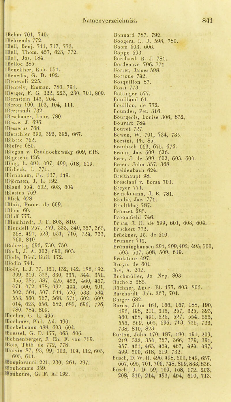 IBehm 701, 740. IBehrentls 772. IHell, Benj. 711, 717, 773. IBell, Thom. 457, 623, 772. (Bell, Jos. 184. IBelloc 285. Ißenckiser, Rob. 551. (Benedix, G. D. 192. IBenevnli 225. IBeutely, Eiiiman. 780, 791. [Bf rger, F. G. 222, 223, 230, 701, 809. IBernstein 142, 264. IBeroa 100, 103, 104, III. [Bertrandi 732. [Beschauer, Laiir. 780. [Besse, J. 696. *Bpss6rus 768. [ßetsehler 390, 393, 395, 667. tBibrac 762. (Biefve 680. [Biegon v. Czutlnochowsky 609, 618. IBigeschi 126. [Bing, L. 491, 497, 499, 618, 619. [Birbeck, L. 771. inirnbaiim, Fr. 137, 149. IBjörnsen, J. L. 192. [Bland 554, 602, 603, 604 (Blasius 769. IBlick 428. IBIois, Franc, de 609. I Bioin 60. IRlufr 777. IBluinhardt, J. F. 803, 810. IBlundell 257, 259, 333, 340,357,365, 368, 491, 523, 531, 716, 724, 733, 760, 810. [Boberlag 696, 730, 750. EBock, J. A. 202, 690, 803, IBode, Died. Guil. 172. FBodin 741. IBoiir, L. J. 77, 121, 132, 142, 186, 192, 309, 310, 322, 330, 335, 344, 351, 355, 385, 387, 425, 452, 460, 467, 471, 472, 478, 492, 494, 500, 501, 502, 504, 507, 514, 526, 533, 534, 553, 560, 567, 568, 571, 602, 609, 614, 623, 656, 682, 685, 696, 726, 780, 784, 809. FBcehm, G. L, 495. i^oohmer, Phil. Ad. 490. FBockelmann 488, 603, 604. FBoessel, G. D. 177, 463, 806- [Bohnenberger, J. Ch. F. von 759. FBois, Thib de 772, 778. iBoivin 87, 93, 99, 103, 104, 112,603, 605, 641. IBongiovanni 221, 230, 261, 297, BBouhoiume 359. ffiorihoure, G. F. A. 192. Bonnard 787, 792. Boogers, L. J. 598, 780. Boom 603, 606. Boppe 693. Borchard, R. J. 781. ßordenave 706. 771. Rorret, Jnnies 598. Borrorie 742. Bosquillon 87. Bossi 773. Bottinger 577. Bouilland 61. Bouillon, de 772. Bounder, Pet. 316. Bourgeois, Louise 306, 832. Bouvart 784. Bouvet 727. Bowen, W. 701, 734, 735. Bozzini, Ph. 85. Braubach 663, 675, 676. Braun, Jac. 609, 626. Bree, J. de 599, 602, 603, 604. Breen, John 357, 368. Breidenbach 624. Breithaupt 98. Bresciani v. Borsa 701. Breyer 771. Brinckiiiann, J. B. 781. Brodie, Jac. 771. Brodthlag 787. Bronzet 285. BroomOeld 746. Bn.as, J. H. de 599, 601, 603, 604. Bruckert 772. Brückner, Jö. de 610. Brunner 712. Brunninghausen 291, 299,492, 495, 500, 503, 507, 508, 509, 619. Brulatour 497. Bruyn, de 601. Bry, A. 202. Buchraüller, Jo. Nep. 803. Bucholz 285. Büchner, Andr. El. 177, 803, 806. Burchardt, Job. 263, 701. Burger 682. Burns, John 161, 166, 167, 188, 190, 196, 198, 211, 215, 257, 325, 393, 460, 468, 491, 526, 527, 554, 555, 556, 569, 602, 696, 713, 725, 733, 738, 810, 823. Burton, John 170, 187, 190, 191, 209, 219, 322, 354. 357, 366, 379, 391, 457, 461, 463, 464, 467, 494, 497, 499, 500, 618, 619, 732. Busch, D. \V. TT. 496, 498, 500, 649, 657, 667, 695, 701, 706, 748, 809,833,836. Busch, J. D. 59, 109, 168, 172, 203, 208, 210, 214, 493,- 494, 610, 713.