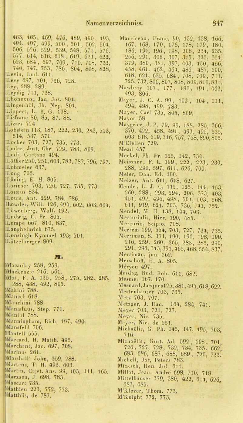 4Ö3. 465, 469, 476, 489, 490, 493, 494, 497, 499, 500, 501, 502, 504, 506, 526, 529, 539, 548, 571, 576. 577. 614, 616, 618, 619, 621, 622, 623, 684, 697, 709, 710, 718. 732, 746, 747, 753, 786, 804, 808, 828, ILeviii, Linl. 611. LLevy 697, 701, 726, 728. ILey, 288, 289. LLeyilig 711, 738. ! ILlionnetix, Jac, Jos. 804. i IJJngeiihül, Jh. Nep. 804. ; U-ippert, L. B. G. 138. I ILisfranc 80, 85, 87, 88. i ILizars 724. llLobsiein 113, 187, 222, 230, 283, 513, i 514, 537, 571. 1 ILoclier 703, 727, 735, 773. I ILoder, Just. Chr^. 729, 783, 809. 1 ILodi, Gaptano 494. ! LLciffler 250, 251,603,783, 787, 796, 797. ; LLobmeier 637, I Il.ong 706. ' ll.öiiing, E. H. 805. i ILurinser 703, 720, 727, 735, 773. I IJ.ossius 834. I LLouis, Ant. 229, 784, 786, i LLowder, Will. 126, 494, 602, 603, 604, i ILöwenberg, Wolf, 192. i LLudwig, C. Fr. 805. |LLumpe 667, 810, 837. I LLanghcinrich 675. I IL insingh Kymmel 493j 501. I LLützelberger 809. Macaulay 258, 259. ..Vlackenzie 216, 561. i^.VJai, F. A. 125, 258, 275, 282, 285, 1 288, 438, 492, 805. iJMakiui 788. i^Mancel 618. iMVlaiichini 788. JMani.ildus, Step. 771. ^Mauiiii 788. *Ianninghani, Rieh. 197, 490. ^Mansfekl 706. Ililanlell 555. ^Marcard, K. Mallli. 495, ^Vlarchant, Jac. 697, 708. i^Mariiiiis 261. i^Marshair Jolin, 259, 288. j »Marlons, T. II. 493. 603. ^Martin, CajM. Ans. 99, 103, III, 165 Mli'larxsen, J. 698, 783. i'IrJascirt 735. i»l/Iathien 223, 772, 773. ^Matthiis, de 787. Maiiriceau, Franc. 90, 132, 138, 166, 167, 168, 170, 176, 178, 179, 180, 186, 191, 196, 198, 206, 234, 235, 256, 291, 306, 307, 315, 325, 354, 379, 380, 381, 397, 403, 450, 456, 458, 461, 462, 464, 486. 487, öOO, 618, 621, 625. 684, 708, 709, 711, 725, 732,806,807, 808, 809,810,831. Mawbray 167, 177, 190, 191,463, 493, 806. Mayer, J. C. A. 99, 103, 104, III, 494, 498, 499, .783. Mayer, Carl 735, 805, 809. Mayor 58. Maygrier, J. P. 79, 99, 188, 285, 366, 370, 422, 458, 491, 493, 496, 535, 603 618,619,716,757, 768, 890,805. M'Clellen 729. Mead 457. Meckel, Pb. Fr. 125, 142, 734. Meissner, F. L. 199, 222, 223, 230, 288, 290, 597, 611, 626, 700. Meier, Dan. Ed. 100. Melzer, Ant. 611, 618, 627. Mende, L. J. C, 112, 125, 144, 153, 260, 288, 293, 294, 296, 373, 403, 451, 492, 496, 498, 501, 503, 568, 611, 919, 621, 703, 736, 74i, 752. Mendel, M. H. 138, 144, 703. Mercurialis, Hier. 190, 485. Mercurio, Scipio. 708, Merrera 199, 554, 703, 727, 734, 735. Merriraan, S. 171, 190, 196, 198, 199, 216, 259, 260, 265, 283, 285, 290, 291, 296, 343,391, 465,468,554, 837. Merriman, juu. 262. Merschoir, H. Ä. 805. Meryeu 497. Mesdag, Rtid. Rob. 611, 682. Mesmer 167, 170. Mesnard,JacqiiPsl25, 381,494,618, 622. Mestenilauser 703, 735. Metz 703, 707. Metzger, J. Dan. 164, 284, 741. Meyer 703, 721, 727. Meyer, Nie. 735. Meyer, Nie. de 551. Michaelis, G. Ph. 145, 147, 495, 703. 716. Michaelis, Gusl. Ad. 592, 698, 701 726, 727, 728, 732, 734, 735, 662' 683. 686, 687, 688, 689, 720, 722, Micliell, Jar, Peters 783. Mickscli, Hcn. Jiil. 611. Millot, Jean. Andre 698, 710, 718 Milielb.M.ser 379, 380, 422, 614, 626. 683, 685. ' M'Klever, Thom. 773. M'Knight 772, 773.